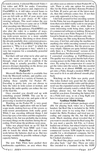 to watch a movie, I selected Microsoft Video I
for video and PCN for audio. Converting
video is not a fast process and, impressive as
FlaskMPEG is, it still takes several hours to
perform the conversion. But when it's done
you are left with an AVI of your movie you
can play back in your choice of PC vidco
viewing software. This won't reduce the size
much. The Fifth Element came out at 3.55GB
after encoding into Microsoft Video I.
If you've got the patience, FlaskMPEG can
also alter the video in a number of ways,
changing the resolution, cropping and stretch­
ing wide-screen movies to a more suitable
shape for the device. But doing so slows down
the already painfully slow conversion process.
(To be fair, in the FlaskMPEG FAQ the first
question is "Why is it so slow?" to which the
answer is " .. .the program is free," which is a
very fair response for a remarkably powerful
application.)
But that's still not what we're after and we
have one more conversion stage to work
through. (And we've still to establish if the
whole thing is actually possible.) Now the
process diverges depending on the device you
want to ultimately play back on.
Pocket PC
Microsoft Media Encoder is available free
from the Microsoft website, and enables con­
tent to be encoded in a variety of formats in­
cluding those suitable for Pocket Pc.
Encoding is pretty fast, you can choose to
have the video in wide-screen or normal, and
reducing the audio quality can reduce the size
of the final file.
Once encoded you should end up with
something around 200MB. This can be re­
duced slightly, but not a lot, and quite a bit of
processing is needed for playback.
Watching on the Pocket PC is very good,
the Media Player application will run in land­
scape mode, making best use of the screen, so
wide-screen presentations look really good.
While I was encoding different things I did
loose l ip-sync a few times and this required re­
encoding to fix, but was probably due to doing
too many things on the machine during the en­
coding. If left alone the problems went away.
Video was played back on an 02 Xda I I
and iPaq Pocket P C from MMC card. I was
able to watch the whole film and do some
work before the batteries died on us. But two
viewings wouldn't be possible without a high­
capacity battery.
Palm Pilot
The new Palm Pilots have pushed their
multimedia capabilities, an area where they
are often seen as inferior to their Pocket PC ri­
vals. There is only one option for encoding
files for the Palm and that's Kinoma Producer
for Palm . If you've got one of the latest mod­
els, then this software comes free. If not then
your only approach is to buy a copy.
I did look around for free encoding systems
for the Palm, but was disappointed. Such solu­
tions that exist didn't really scale to our project
(encoding an entire film) so while there is
some interesting work being done, right now
it's commercial software or nothing. Being as I
had access to a new Palm Tungsten 3, I wasn't
forced to break my free-software-only rule.
Encoding our film using Kinoma Producer
was easy, if not fast, and using the machine for
anything else while encoding seemed to cause
some lip-sync problems. But the process was
very simple. Options are quite limited (appar­
ently there is a "Professional " version of Ki­
noma Producer, but that would cost money) so
I converted everything as FulllWidescreen.
The quality was very good, but the lack of pro­
cessing power on the Palm did show in the file
sizes. By using less compression it's easier to
get the video onto the screen. But the encoded
film comes in at almost 400MB, not easy to
get onto a Palm, though a modem MMC card
was used to fit it on and allowed smooth play­
back.
Watching on the Palm was pretty good.
The video looked very good but the smaller
screen does mean smaller video and the player
won't use the expanded screen of the Tungsten
3. You could certainly watch a whole film and
perhaps almost two, but then the battery
would let you down. Extending the battery life
on a Palm isn't easy, so on a long flight you
have to ration your video viewing.
Symbian Mobile Phones
There are several software packages avail­
able for playing back video on a Symbian
handset, but Real One is included in the 3650,
so it made sense to try using that. I down­
loaded the Helix Producer and tried just en­
coding and copying the file, but that didn't
work. Much mucking about revealed that if
you want to encode content for Real using He­
lix you need a specific Job File, so I down­
loaded one of those, but when I tried to install
it Helix dropped out saying I had to buy the
commercial version. $200 might be very rea­
sonable for a development company, but for
this particular madness it seemed excessive.
So I looked elsewhere.
The Real One player used in the 3650 can
also play back " .3gp" files. These are video
files encoded to a standard set by the 3GPP
Fill 1 Z O O '1 ---------------------- p II g e 1 5
 