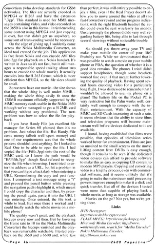 consortiu m (who develop standards for GSM
networks). The files are actually encoded in
MPEG4 or H.263 and have the extension
" .3gp" . This standard is used for MMS mes­
sages containing video, and video recorded on
the 3650 is also in this format. I tried encoding
some content using MPEG4 and just copying
it over, but that didn't get us anywhere, so
some sort of trans-coding would be necessary.
On the edge of giving up, I suddenly came
across the Nokia Multimedia Converter, an
ideal tool created for the job. This application
is free from Nokia and can encode AVI files
into 3gp for playback on a Nokia handset. It's
written in Java so it's not fast, but it still man­
ages a respectable speed (taking about two
hours to encode the whole movie). It actually
encodes into the H.263 format, which is more
efficient than MPEG4, so the fi le sizes should
be small.
So we now have our movie - the size shows
that the whole thing is well under 50MB -
making the whole thing easily fit onto the
1 28MB maximum officially supported by the
MMC memory cards usable in the Nokia 3650
(though we've managed to get a 5 1 2MB card
working without any problems). The next
problem was how to select the file for play­
back.
If you have Handy File (an excellent file
manager for Series 60 phones) then it's no
problem. Just select the file. But Handy File
costs money (albeit well spent money) and
one of our requirements was that the whole
process shouldn't cost anything. So I looked to
Real One to be able to open the file. I had
copied the file (Fifth.3pg) onto the root of the
MMC card, so I knew the path would be
"E:Fifth.3gp" though Real refused to recog­
nize the fi le when browsing. I next tried to en­
ter the address as a URL, but hit a problem in
that you can't type a backslash when entering a
URL. Remembering the copy and past func­
tion, I composed a text message using a ""
and pressed the pencil button while pressing
the navigation pad to highlight it, which meant
I could copy the character and then, by press­
ing the pencil again, paste it into the URL I
was entering. Once entered, the file took a
while to load. But once there it worked and I
could finally watch the whole movie on a mo­
bile phone !
The quality wasn't great, and the playback
hiccups every now and then. But by lowering
the frame rale to ] () (in the Nokia Multimedia
Converter) the hiccups vanished and the play­
back was remarkable watchable. I tested play­
back on the 3650 and a 6600 and, while less
than perfect, it was still entirely possible to en­
joy a film, even if the Real Player doesn't al­
low you to move around the video at all (no
fast-forward or rewind and no progress indica­
tion), with the right Bluetooth headset the au­
dio could even be sent wirelessly (in mono).
Unsurprisingly the phones did do very well re­
garding battery life, being able to last through
several viewings without noticeable trouble.
Conclusion
So, should you throw away your T V and
make your mobile the center of your life?
Probably not. While we demonstrated that it
was possible to watch a movie on your mobile
phone or PDA, the question of whether it is a
good idea remains. The phones I tried didn't
support headphones, though some headsets
worked fine even if that meant further lower­
ing the quality of playback. Having spent sev­
eral hours encoding video for a particularly
long flight, I was distressed to remember that I
wouldn't be allowed to use my phone on a
plane ! The battery life on the Pocket PC is
very restrictive but the Palm works well, cer­
tainly well enough to compete with the in­
flight entertainment. With the capacity of
MMC and SD Cards increasing at such a rate,
it seems obvious that the abi lity to store films
and television programs will become main­
stream well before devices dedicated to it are
available.
I found, having established that films were
possible, that episodes of television series
worked better for entertainment. Films are just
so unsuited to the small screens on the move.
Lifting content from D V Ds is easy enough,
though it remains to be seen if the dedicated
video devices can afford to provide software
to make this as easy as copying CD content to
modern MP3 players. Copying and converting
video is a lengthy process, even with commer­
cial software, and it seems unlikely that it's
going to make the mainstream until processing
powers improve enough to make it a slick and
quick transfer. But all of the devices I tested
were more than capable of playing back a
whole movie, as long as storage was available.
Movies on the go? Not yet, but we're get­
ting there.
Links
DVD Decrypter:
http://www.dvddecrypter.coml
FLASK MPEG: http://www..fiaskmpeg.net/
Micros{Jtr Media Encoder: http://www.
-micros(di.com, search.tc)r "Media Encoder"
Nokia Multimedia Encoder:
http:/(tcJrum.nokia.com
P a g e ], E. -------------------- z E. a a If a 9 a z i n e
 