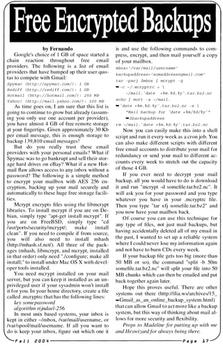 Free EncryptedBackups
by Fernando
Google's choice of 1 GB of space started a
chain reaction throughout free email
providers. The following is a list of email
providers that have bumped up their user quo­
tas to compete with Gmail:
Spymac (h t tp : //spyma c . com/) : 1 GB
Redi ff (h t tp : //redi ff . com/) : 1 GB
Hotma i l (ht tp : //hotma i l . com/) : 25 0 MB
Yahoo ! (ht tp : //mai l . yahoo . com/) : 1 0 0 MB
As time goes on, I am sure that this list is
going to continue to grow but already (assum­
ing you only use one account per provider),
you have almost 4 GB of free remote storage
at your fingertips. Given approximately 30 Kb
per email message, this is enough storage to
backup 1 39,8 1 0 email messages !
But do you really trust these email
providers with your personal emails? What if
Spymac was to go bankrupt and sell their stor­
age hard drives on eBay? What if a new Hot­
mail flaw allows access to any inbox without a
password? The following is a simple method
to encrypt your mailbox with AES 256 en­
cryption, backing up your mail securely and
automatically to these huge free storage facili­
ties.
Mcrypt encrypts files using the libmcrypt
libraries. To install mcrypt if you are on De­
bian, simply type "apt-get install mcrypt". If
you are on FreeBSD, simply type "cd
/usr/ports/security/mcrypt/; make install
clean " . If you need to compile if from source,
you will also need to install mhash
(http://mhash.sf.net/). All three of the pack­
ages (mhash, libmcrypt, and mcrypt, installed
in that order) only need " ./configure; make all
install;" to install under Mac OS X with devel­
oper tools installed.
You need mcrypt installed on your mail
server, but you can keep it installed as an un­
privileged user if your sysadmin won't install
it for you. In your home directory, create a file
called .mcryptrc that has the following lines:
key somepassword
algorithm rijndael-256
In most unix based systems, your inbox is
kept in either -/mbox, /var/mailJusername, or
/var/spool/mailJusername. If all you want to
do is keep your inbox, figure out which one it
is and use the following commands to com­
press, encrypt, and then mail yourself a copy
of your mailbox.
mbox= ' /var/mai l /username '
backupaddress= ' somaddress@gma i l . com '
tar -pscj $mbox / mcryp t - q
"' - c - / . mcryp t rc > 
-/ma i l . 'da t e + %m . %d . %y ' . t a r . bz2 . nc
echo / mu t t - a -/ma i l .
"" da te + %m . %d . %y ' . tar. bz2 . nc - s 
"Ma i l backup for 'da te + %m/%d/%y ' "
"' $backupaddress
rm -/ma i l . 'da t e + %m . %d . %y ' . t a r . bz2 . nc
Now you can easily make this into a shell
script and run it every week as a cron job. You
can also make different scripts with different
free email accounts to distribute your mail for
redundancy or send your mail to different ac­
counts every week to stretch out the capacity
of those 4 GB.
If you ever need to decrypt your mail
backup, all you would have to do is download
it and run "mcrypt -d somefile.tar.bz2.nc". It
will ask you for your password and you type
whatever you have in your .mcryptrc file.
Then you type "tar xfj somefile.tar.bz2" and
you now have your mailbox back.
Of course you can use this technique for
any type of files, not just mail backups, but
having accidentally deleted all of my email in
the past, I wanted to set up a reliable system
where I could never lose my information again
and not have to burn CDs every week.
If your backup file gets too big (more than
50 MB or so), the command "split -b 50m
somefile.tar.bz2.nc" will split your file into 50
MB chunks which can then be emailed and put
back together again later.
Hope this proves useful. There are other
systems out there (http://ilia.ws/archives/ l 5_
...Gmail_as_an_online_backup_system.html)
that can allow Gmail to act more like a backup
system, but this way of thinking about mail al­
lows for more security and flexibility.
Props to Madeline for putting up with me
and Hexwizardfor always being there.
F a I I i! 0 0 " ----------------------- p a g e 1 7
 