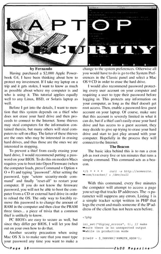 by Fernando
Having purchased a $2,000 Apple Power­
book G4, I have been thinking about how to
protect my investment. If I take my laptop on a
trip and it gets stolen, I want to know as much
as possible about where my computer is and
who is using it. This tutorial applies equally
well to any Linux, BSD, or Solaris laptop as
well.
Before I get into the details, I want to men­
tion that this system depends on a thief who
does not erase your hard drive and then pro­
ceeds to connect to the Internet. Some thieves
may steal computers for the information con­
tained therein, but many others will steal com­
puters to sell on eBay. The latter of these thieves
are the ones who may be interested in erasing
hard drives, and thus those are the ones we are
interested in stopping.
To prevent a thief from easily erasing your
hard drive, I would recommend putting a pass­
word on your BIOS. To do this on modern Macs
requires you to boot into Open Firmware (when
the computer loads, press Command + Option +
a + F) and typing "password". After setting the
password, type "setenv security-mode com­
mand" and finally "reset-all" to restart your
computer. If you do not know the firmware
password, you will not be able to boot the com­
puter from a CD or external hard drive in order
to reload the as. The only way to forcibly re­
move this password is to change the amount of
RAM in the computer and then clear the PRAM
three times... a piece of trivia that a common
thief is unlikely to know.
PC BIOS's are easy to secure as well, but
since they differ per B IOS, I will let you find
out on your own how to do that.
Another security precaution when using
Mac as x is to make sure that you must type
your password any time you want to make a
a g e 1 8
change to the system preferences. Otherwise all
you would have to do is go to the System Pref­
erences in the Classic panel and select a Mac
as 9 CD in order to erase the hard drive.
I would also recommend password protect­
ing every user account on your computer and
requiring a user to type their password before
logging in. This protects any information on
your computer, as long as the thief doesn't get
root access. Then, enable a password-less guest
account on your laptop. Of course, make sure
that this account is severely limited in what it
can do, but if a thief can't easily erase your hard
drive and has access to a guest accoilnt, they
may decide to give up trying to erase your hard
drive and start to just play around with your
computer. Hopefully in the process they will
connect to the Internet.
The Beacon
The basic idea behind this is to run a cron
job as root every five or ten minutes that runs a
simple command. This command acts as a bea­
con.
*/5 * curl - s h t tp : //somesi t e .
- com/tracker/ > /dev/n u l l
With this command, every five minutes
the computer will attempt to access a page
you set up that tracks IP addresses. The -s pa­
rameter will suppress any errors. Listing I is
a simple tracker script written in PHP that
logs the event and mails someone if the IP ad­
dress of the client has not been seen before.
< ?php
ini_s e t ( " diplay_error s " , 0 ) ; I I make
.sure there is no unexpected output
-wh i l e in product i on mode
2 1. 0 0 l1 a g a z i n e
 