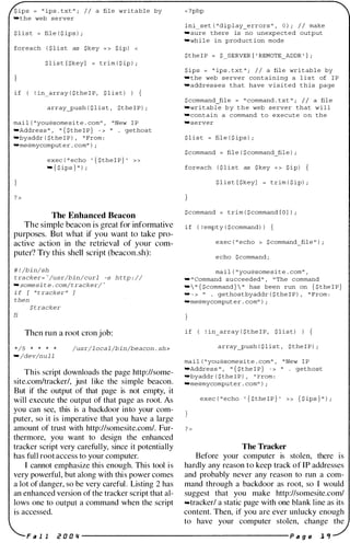 S ip s = " ip s . txt " ; I I a fil e writable by
-the web s e rver
$ l i s t = fil e ( $ ip s ) ;
foreach ( $ l i s t as $key = > S i p ) <
$ l i s t [ $key] = trim ( $ ip ) ;
i f ! In array ( $ the I P , $ l l s t ) ) {
array_push ( $ l i s t , $ t he I P ) ;
mai l ( lI you@some s i t e . com ll , II New I P
-Addre s s " , ,, { $ t he I P } - > " . getho s t
-byaddr ( $ the I P ) , " From :
-me@mycomput e r . com" ) i
exec ( " echo ' { $ the I P } '
- { $ ip s } " ) ;
The Enhanced Beacon
The simple beacon is great for informative
purposes. But what if you want to take pro­
active action in the retrieval of your com­
puter? Try this shell script (beacon.sh):
# ! /bin/sh
t ra cker= -/usr/bin/curl -s h t tp : //
- somesi t e . com/tracker/ �
i f [ " t racker " ]
then
$ t racker
Ii
Then run a root cron job:
*/5 * * * *
- /dev/n u l l
/usr/l oca l /bin/beacon . sh>
This script downloads the page http://some­
site.com/tracker/, just like the simple beacon.
But if the output of that page is not empty, it
will execute the output of that page as root. As
you can see, this is a backdoor into your com­
puter, so it is imperative that you have a large
amount of trust with http://somesite.com/. Fur­
thermore, you want to design the enhanced
tracker script very carefully, since it potentially
has full root access to your computer.
I cannot emphasize this enough. This tool is
very powerful, but along with this power comes
a lot of danger, so be very careful. Listing 2 has
an enhanced version of the tracker script that al­
lows one to output a command when the script
is accessed.
< ?php
llll s e t ( lI dl p l ay_e rrors ll , 0 ) i I I make
- sure there is no unexpected output
-wh i l e in product ion mode
$ t he I P = $ SERVER [ ' REMOTE_ADDR ' ] ;
S ip s = " ip s . txt " ; I I a fil e wri t ab l e by
-the web s e rver containing a l i s t of I P
-addres s e s that have v i s i t e d t h i s page
$ cornmand_fil e == II command . txt " i / / a fil e
-wr i t ab l e b y t h e web s e rver that w i l l
-contain a command to execute o n the
.server
$ l i s t = fil e ( $ ip s ) ;
$ c ommand = fil e ( $ command_fil e ) ;
foreach ( $ l i s t as $ key = > S i p )
$ l i s t [ $key] = t r im ( $ i p ) ;
$ c ommand = trim ( $ command [ O ] ) ;
i f ( ! empty ( $ command ) ) {
exec ( lt echo > $ command�fil e ll ) i
e cho $cornmand ;
ma i l ( lt you@some s i t e . corn tr ,
..., II Cornrnand succeeded ll , li The command
-  " { $command }  " has been run on { $ the I P }
- - > " . gethostbyaddr ( $ the I P ) , " From :
-me@mycomput e r . comlt ) ;
i f ! In array ( $ the I P , $ l l s t ) ) {
array_push ( $ l i s t , $ the I P ) ;
ma i l ( " you@some s i t e . com " , " New I P
-Addre s s " , " { $ t he I P } - > " . gethost
-byaddr ( $ the I P ) , " From :
-me@mycomputer . comll ) ;
exec ( " echo ' { $ the I P } ' » { $ ips } " ) ;
The Tracker
Before your computer is stolen, there is
hardly any reason to keep track of IP addresses
and probably never any reason to run a com­
mand through a backdoor as root, so I would
suggest that you make http://somesite.com/
-tracker! a static page with one blank line as its
content. Then, if you are ever unlucky enough
to have your computer stolen, change the
F a 1 1 i! D D 'I ------------------------- P a g e 1 'f
 