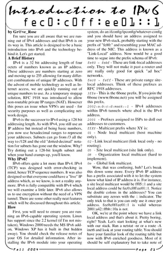 ��/),���</���� �� ,p� 6
f e c O : c O f f : e e O l : •
•
1
by Gr@ve_Rose system, do an ifconfiglipconfig/whatever-config
I'm sure you are all aware that we are run- and you should have an address assigned to
ning out of IPv4 addresses and that IPv6 is on your new IPv6 stack, probably starting with the
its way in. This article is designed to be a basic prefix of "fe80: " and resembling your MAC ad­
introduction into IPv6 and the technology be- dress of the NIC. This address is known as a
hind it. Let's get started. "Link-Local" address. Now would be a good
A Brief History time to segue into the prefix schema of IPv6:
IPv4 is a 32 bit addressing length of four fe 8 0 - febf - These are link-local addresses
octets of numbers known as an IP address. only. They will not make it past a router and
These addresses are numbers starting at zero are really only good for quick " ad hoc"
and moving up to 255 allowing for many differ- networks.
ent combinations of unique IP addresses. With fee O - feff - These are private range site-
the advent of mobile technology as well as In- local addresses. Think of these prefixes as
ternet access, we are quickly running out of RFC 1 9 1 8 addresses.
unique numbers to use. As a temporary stopgap 3 ffe - This is the 6bone prefix. Ifyoujoin the
solution, RFC 1 9 1 8 was introduced to allow 6bone (www.6bone.net) you will be assigned
non-routable private IP ranges (NAT). However this prefix.
this poses an issue when VPN's are used - for 2 0 02 : a : b : e : d : mask : : 1 - IPv4 addresses
security purposes as well as complicating net- within IPv6 tunnels where abcd is the IPv4
work design. address.
IPv6 is the successor to IPv4 using a 1 28 hit 2 0 01 - Prefixes assigned to ISPs to doll out
addressing length. As with IPv4, you still use an addresses to customers.
IP address but instead of being basic numbers, ffXY - M ulticast prefix where XY is:
you now use hexadecimal ranges to represent 01 - Node local multicast (host machine
your addresses. Subnets can go from 13 all the only).
way to 1 1 28 and the old "dotted-decimal" nota- 02 - Link local multicast (link local only - no
tion for subnets has gone out the window. Why? routing).
Try dotting out a 1 28-bit length subnet and 05 - Site local multicast (site link only).
when your hand cramps up, you'll know. 08 - Organization local multicast (hard to
Why IPv6? implement).
IPv6 offers quite a lot more than IPv4. IPv4 Oe - Global link multicast.
(TCP) was designed with error-checking in Wow, that was confusing, huh? Let's break
mind, hence TCP sequence numbers. It was also this down some more. Every IPv6 IP address
designed so that everyone could have a "live" IP has a prefix associated with it to let the system
address which, as we know, is not a reality any- know what kind of IP address it is. For instance,
more. IPv6 is fully compatible with IPv4 which a site local multicast would be ff05: : I and a site
we will examine a little later. IPv6 also allows local address could be fecO:cOtf:eeO I :: I . Notice
the double colons in the addresses'? You canus to use encryption without the need of a VPN
substitute any zeroes with the : : indicator. The
tunnel. There are some other really neat features
only trick to that is you can only use it once per
which will be discussed throughout this article.
address. fecO:cOff:eeOI : : I is valid whereas
How
200 1 :a42::fthh:: I Oa is not.
First, you will need to ensure you are run- OK, we're at the point where we have a link
ning an IPv6-capable operating system. Linux local address and that's about it. Pretty boring.
has support since the 2.2 kemel (if I'm not mis- right? Yeah. Let's start looking at what's new
taken), Windows 2000 needs the MS IPv6 add- with our stack. Run a netstat -nr or a route -A
on, Windows XP has it built in (but hidden inet6 and look at your routing table. You should
away). You should check the release notes of have your familiar look of the routing table but
your OS for detailed information. After in- now with IPv6 enriched goodness. Most of it
stalling the IPv6 module into your operating should be self explanatory but to take note of
F a I I i! 0 0 Ii ----------------------- P a g e i! 1 ../
 