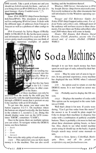 DNS records. Take a peek at kame.net and you
should see AAAA records for them... and yes, if
you bring down an IPv6 DNS host, I'm sure it's
quad damage. (Sorry. Couldn't resist. A_A)
Suggested Reading
Linux IPv6 HOWTO (http://www.bieringer.
-de/linuxlIPv6/). This document is phenome­
nal for configuring IPv6 for Linux. It deals with
the different types of addresses from Unicast to
Anycast as well as a plethora of other configs to
use.
IPv6 Essentials by Sylvia Hagen (O'Reilly
ISBN: 0-596-001 25-8). By far the most concise
and informative document I've read on IPv6. It
covers pretty much everything you can think of
examples of packet
hacking and the breakdown thereof.
Windows 2000 Server: Introduction to IPv6
by Joseph Davies (http://www.microsoft.com).
Not overly technical as the other documents but
still informative for the Windows operating sys­
tem.
Voyager and CLl Reference Guides for
Nokia IPSO (http://support.nokia.com). For of­
ficial Nokia subscribers only. Although most of
the audience will not have access to these docu­
ments, I'm sure there are Nokia subscribers who
read 2600 where these will come in handy.
Shouts: TAC_Kanata, Bob Hinden, David
Kessens, ChlxOr; phoneboy, anyone who I've
missed and, of course, eXoDuS. (YNBAB­
WARLI)
G S o da Machines
in other coun­
in the States.
of these machines can only be
the inside by the refill guy, but
any passerby with the right knowledge can look
through a DEBUG menu that is present on any
Coke machine with an LCD display.
To get into this menu, you must enter the
button sequence 4-2-3- 1 . On machines where
the buttons are aligned vertically, the first button
in the column is 1 , second is 2, etc. Doing this
should display some text on the LCD (some­
times "EROR", sometimes "CASH").
Once in the menu, there are multiple options
you can select. To navigate within the DEBUG
menu, use these buttons:
1 - Back
2 - Up
3 - Down
4 - Se l ec t
Now on to the nitty gritty of each option.
CASH - This option lets you see how much
money is in the machine. You can also scroll
through it to see how much money has been
spent on each type of soda, ordered by their but­
ton number.
EROR - May be some sort of area to log er­
rors. In my personal experience, every machine
has displayed the text NONE when I selected
EROR.
RTN - An option used to return or exit the
DEBUG menu. It is not found on newer ma­
chines.
VER - Probably used to display the OS ver­
sIOn.
SALE - Displays the number of sodas sold.
This option can be navigated in the same fash­
ion as CASH.
Well that's about it for now. If you're won­
dering, "Can I get free sodas from this menu?"
the answer is no. It would be plain stupid for
Coke to design their machines to dispense free
sodas with a combination of publicly available
buttons. There is probably a lot more to find out
about these aluminum spitting beasts, so have
fun. Also, check to see what model machine
you're using (it should say on the back). A quick
Google search may reveal some manuals or
info.
Shouts to Xeon, Spency, CyberHigh, Harle­
quin, Dave, and all the people at
scriptriders.org andjinxhackwear. com.
F a l l i! 0 0 " ---------------------- p a g e i! 3 ../
 