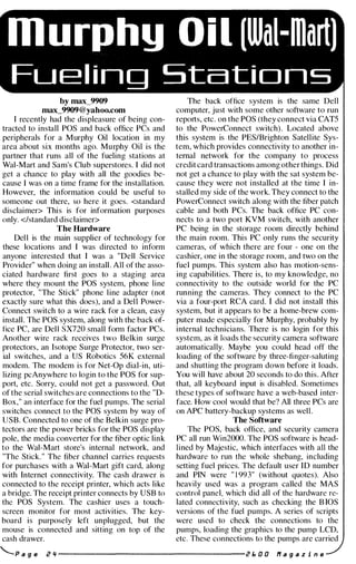 murphy Oil [Wal-mart)
Fuel ing Stations
by max_9909
max_9909@yahoo.com
I recently had the displeasure of being con­
tracted to install POS and back office PCs and
peripherals for a Murphy Oil location in my
area about six months ago. Murphy Oil is the
partner that runs all of the fueling stations at
Wal-Mart and Sam's Club superstores. I did not
get a chance to play with all the goodies be­
cause I was on a time frame for the installation.
However, the information could be useful to
someone out there, so here it goes. <standard
disclaimer> This is for information purposes
only. <lstandard disclaimer>
The Hardware
Del l is the main supplier of technology for
these locations and I was directed to inform
anyone interested that I was a "Dell Service
Provider" when doing an install . All of the asso­
ciated hardware first goes to a staging area
where they mount the POS system, phone line
protector, "The Stick" phone line adapter (not
exactly sure what this does), and a Dell Power­
Connect switch to a wire rack for a clean, easy
install. The POS system, along with the back of­
fice PC, are Dell sxno small form factor PCs.
Another wire rack receives two Belkin surge
protectors, an Isotope Surge Protector, two ser­
ial switches, and a US Robotics 56K external
modem. The modem is for Net-Op dial-in, uti­
lizing pcAnywhere to login to the POS for sup­
port, etc. Sorry, could not get a password. Out
of the serial switches are connections to the "D­
Box," an interface for the fuel pumps. The serial
switches connect to the POS system by way of
USB. Connected to one of the Belkin surge pro­
tectors are the power bricks for the POS display
pole, the media converter for the fiber optic link
to the Wal-Mart store's internal network, and
"The Stick. " The fiber channel carries requests
for purchases with a Wal-Mart gift card, along
with Internet connectivity. The cash drawer is
connected to the receipt printer, which acts like
a bridge. The receipt printer connects by USB to
the POS System. The cashier uses a touch­
screen monitor for most activities. The key­
board is purposely left unplugged, but the
mouse is connected and sitting on top of the
cash drawer.
The back office system is the same Dell
computer, just with some other software to run
reports, etc. on the POS (they connect via CAT5
to the PowerConnect switch). Located above
this system is the PESlBrighton Satellite Sys­
tem, which provides connectivity to another in­
ternal network for the company to process
credit card transactions among other things. Did
not get a chance to play with the sat system be­
cause they were not installed at the time I in­
stalled my side of the work. They connect to the
PowerConnect switch along with the fiber patch
cable and both PCs. The back office PC con­
nects to a two port KVM switch, with another
PC being in the storage room directly behind
the main room. This PC only runs the security
cameras, of which there are four - one on the
cashier, one in the storage room, and two on the
fuel pumps. This system also has motion-sens­
ing capabilities. There is, to my knowledge, no
connectivity to the outside world for the PC
running the cameras. They connect to the PC
via a four-port RCA card. I did not install this
system, but it appears to be a home-brew com­
puter made especially for Murphy, probably by
internal technicians. There is no login for this
system, as it loads the security camera software
automatically. Maybe you could head off the
loading of the software by three-finger-saluting
and shutting the program down before it loads.
You will have about 20 seconds to do this. After
that, all keyboard input is disabled. Sometimes
these types of software have a web-based inter­
face. How cool would that be? All three PCs are
on APC battery-backup systems as well.
The Software
The POS, back office, and security camera
PC all run Win2000. The POS software is head­
lined by Majestic, which interfaces with all the
hardware to run the whole shebang, including
setting fuel prices. The default user ID number
and PIN were " 1 993" (without quotes). Also
heavily used was a program called the MAS
control panel, which did all of the hardware re­
lated connectivity, such as checking the B IOS
versions of the fuel pumps. A series of scripts
were used to check the connections to the
pumps, loading the graphics to the pump LCD,
etc. These connections to the pumps are carried
'--.P a g e Z " --------------------- z E. 0 0 If a 9 a z i n e
 