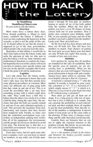 by StankDawg
StankDawg@ binrev.com
So you want to win the lottery...
Overview
Most states have a lottery these days.
Even though gambling is illegal in most
states, somehow the lottery is different. I
won't go into explaining the hypocrisy in that
scenario, as that is not the point of this arti­
cle. It should suffice to say that the money is
supposed to go to the state governments,
which justifies the exclusion from the rules.
Regardless of that debate, I would like to
shed some l ight on how the lottery works and
settle the question of why (or why not) to
play the lottery. I will usc some formulas and
mathematical functions to explain the logic,
but hopefully the text of this article will teach
you how to analyze your specific lottery and
not rely on the specific examples that I used.
I think the point will still be understood.
Logistics
Let's talk about how the lottery works.
First of all, it is important to know that each
state's rules may vary, but they usually have
some physical procedures in common. Most
states use different sets of ping pong balls
that they rotate in and out of use. This is to
avoid the possibility that a set may have
something wrong with it which could skew
the odds. They could have a ball that is
l ighter than the others, has a hole in it, or that
could be dirty. Along the same lines, the ma­
chines that pick the balls are usually rotated
in and out of use and calibrated regularly as
well . This prevents the machines from mal­
functioning and ensures that they haven't
been tampered with. Finally, to make sure
that the controlled environment stays con­
trolled, an independent auditing firm verifies
that all of the equipment, the environment,
and the people involved are checked to avoid
fou l play. The bottom line is that this is a
controlled environment ! You have to accept
that to continue.
Each state varies, but let's pick some arbi­
trary examples. Let's say you have to match
six numbers, in any order, out of balls num-
bered I through 50. You pick six numbers
hoping to match all six of the ball s pulled
from the tumbler. When the first bal l is
pulled, you have a 6 in 50 chance of being
correct with one of your numbers. That is
pretty clear common sense thinking, right?
OK, so you actually get lucky and one of the
numbers you had is pulled from the tumbler!
Lucky you ! Now on to ball two.
So the first ball has been drawn and now
there are 49 balls left. You stil l have five
numbers to match. Your chances of getting
the next pick are even better now that there
are only 49 balls left, right? Not exactly. . . as
a matter of fact. not even close.
Statistics
Let's preface by saying that al l numbers
are rounded for the sake of readability. Now
the specific area of statistics we are dis­
cussing here is probability. What are the
chances that an event will happen? You have
given information to begin with and a mathe­
matical basis upon which to calculate. The
most helpful concept is that of a factorial.
A factorial is notated using a " ! " after the
number. It usually is located on your scien­
tific calculator as "n ! " . 3 ! is a factorial of 3
which simply means (3 * 2 * I) which is 6.
That one is easy to do in your head, but what
is 50 ! without using a calculator?
Now don't go and get all bent out of
shape. It is a long process with lots of num­
bers but it isn't as difficult as it sounds. You
can calculate the probability of each individ­
ual pick and then multiply them all together
to get the final probability. Note that the or­
der of the numbers is unimportant. It doesn't
matter if your picks are in the same order as
the drawing. If they were, it changes every­
thing and the odds skyrocket astronomically.
Luckily, there are formulas that we can
use to apply the factorial notation to the
problem at hand. But before we go into that,
let's solve this the old fashioned way.
Procedure
Let n = the number (�f balls in the lottery
and therefore the highest possible number
that you can choose.
F a 1 1 Z O O Ij ---------------------- P a g e Z 7
 