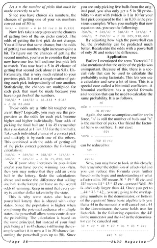 Let x = the number of picks that must be
made correctly to win.
Since you have chosen six numbers, the
chances of getting one of your six numbers
correct out of 50 is:
(n/x) � ( 5 0/6) � 6 in 5 0 ( o r 1 in 8 . 3 3 3 )
Now let's take a step up to see the chances
of getting two of the six picks correct. The
odds of getting the first pick do not change.
You still have that same chance, but the odds
of getting two numbers right increases quite a
bit. To figure out the chances of getting the
second number, you have to consider that you
now have one less ball and one less pick left
to match. You now have a 5 in 49 chance of
getting that second pick alone ( I in 9.8). Un­
fortunately, that is very much related to your
previous pick. It is not a simple matter of get­
ting each pick independently of one another.
Statistically, the chances are multiplied for
each pick that must be made because you
have to get both of the numbers.
( 5 0 /6 ) * (4 9/5) = ( 8 . 3 3 3 * 9 . 8 )
= 1 in 8 1 . 6 6 6
Those odds are a l ittle bit tougher now,
aren't they? Logically, you may see the pro­
gression as the odds for each piek become
higher and higher i n d i v idual l y. You r odds of
p i c k i n g the fi nal bal l are I i n 45 ( remember
that you started at I i n 8 . 3 3 3 for the fi rst bal l ) .
Ta ke t:ach i n d i v idual chance o f a correct pick
and m u lt i pl y i t by each one of the others.
Th i s combi ned w i th the odds o f getti ng all
of the picks correct generales the fol lowing
calcu l at i o n :
( 5 0/ 6 ) * ( 4 9/5 ) * ( 4 8/4 ) * ( 4 7/3 ) *
( 4 6/2 ) * ( 4 5/1 ) � 1 in 1 5 , 8 9 0 , 7 0 0
So i f y o u r state i nc reases i n popu lation
and/or you have peoplc w i n n i n g too o rten.
t hen you may notice that they add an e x t ra
ba l l to the lottery. Redo the calc u l ations
above and notice the d i fference that add i ng
one bal l to t h e l ottery can have on the overa l l
odds o f w i n n i ng . Keep i n m i nd that every en­
t ry i s another dollar taken i n by the state.
Th i s is why some states a l so have a
powerbal l lottery that i s s hared w i t h other
states . S i nce the population i s h i gher when
comb i n i ng the pote n t i a l audience of m u l t i p l e
states. the powerba l l a l l o w s o m e c o n t ro l over
the probab i l i ty. The calculation is based on
the same pri ncipal, but i n stead o f your fi nal
pick be i n g a I in 45 chance ( st i l l u s i n g the e x ­
a m p l e earl i er ) i t i s n o w a I i n 50 chance ( as-
s u m i ng the powerbal l goes u p to 50). S i nce
you are only picking five balls from the orig­
inal pool, you also only get a 5 in 50 proba­
bility to start with (whieh is I in 1 0 for your
first pick compared to the I in 8.33 in the pre­
vious example). When you multiply that new
equation out, you see the following:
(5 0/5 ) * ( 4 9/4 ) * ( 4 8 /3 ) * (4 7/2 ) *
(4 6/1 ) * ( 5 0 /1 ) = 1 in 1 0 5 , 93 8 , 0 0 0
B y adjusting how high the powerbaU can
be, the probability can be predieted mueh
better. Recalculate the odds with a powerball
of only 30 and notice the difference.
Application
Earlier I mentioned the term "factorial. " I
also mentioned that the order of the picks was
unimportant. Because of this, there is a spe­
cial rule that ean be used to calculate the
probability using factorials. This lets you use
a calculator and save a lot of time. This is a
special case called a binomial coefficient. A
binomial coefficient has a special formula
and notation that can be used to calculate the
same probability. It is as follows.
nl
nCx = - - - - - - - - - ­
(n-x) l x l
Again , the same assu mpt ion s earlier are i n
force. " n " is sti ll the numbe r of bal l s and "x"
i s the number of pi cks. Our friend the factor­
i a l hel ps us out here. In our case:
5 0 1
5 0 C6 = - - - - - - - - ­
( 5 0 - 6 ) 1 6 1
can be reduced to:
5 0 1
4 4 1 6 1
Now. you may have to look at t h i s c l osely,
but re member the defi n i t ion of a factorial and
you can red uce this form u l a even fu rther
based on the logic and u nderstan d i n g of what
a factor i a l i s . 5 0 ! means 50 * 49 * 48 etc. and
44 ! means 44 * 43 * 42 etc . . correct ? We l l . 50
i s obviously larger than 44. Once you get to
. . .44 * 43 * 42 . . . you are going to be overlap­
p i n g n u m bers in the deno m i nator, or bottom
o f the equat i o n ! S i nce basic a lgebra tel l s you
that a 44 in the nu merator w i l l cancel out a 44
i n the denom i n ator, the same holds true for
faetori a l s _ I n the fol lowing equation, the 44 !
i n the numerator and t h e 44 ! i n the denomi na­
tor ean be canceled out:
50 * 49 * 48 * 4 7 * 46 * 45 * 4 4 1
4 4 1 * 6 !
P a g e i! B ------------------ i! 1, 0 0 ff a g a z i n e
 