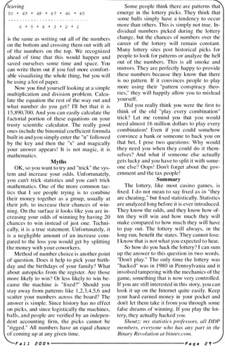 leaving
50 * 49 * 48 * 4 7 * 46 * 4 5
6 * 5 * 4 * 3 * 2 * 1
is the same as writing out all of the numbers
on the bottom and crossing them out with all
of the numbers on the top. We recognized
ahead of time that this would happen and
saved ourselves some time and space. You
can write them out if you feel more comfort­
able visualizing the whole thing, but you will
be using a lot of paper.
Now you find yourself looking at a simple
multiplication and division problem. Calcu­
late the equation the rest of the way out and
what number do you get? I'll bet that it is
1 5,890,700. And you can easily calculate the
factorial portion of these equations on your
trusty scientific calculator. The really good
ones include the binomial coefficient formula
built in and you simply enter the "n" followed
by the key and then the "x" and magically
your answer appears ! It is not magic, it is
mathematics.
Myths
OK, so you want to try and "trick" the sys­
tem and increase your odds. Unfortunately,
you can't trick statistics and you can't trick
mathematics. One of the more common tac­
tics that I see people trying is to combine
their money together as a group, usually at
their job, to increase their chances of win­
ning. On the surface it looks like you are in­
creasing your odds of winning by having 20
chances to win instead of just one. Techni­
cally, it is a true statement. Unfortunately, it
is a negligible amount of an increase com­
pared to the loss you would get by splitting
the money with your coworkers.
Method of number choice is another point
of question. Does it help to pick your birth­
day and the birthdays of your family? What
about autopicks from the register. Are those
more likely to win? Or less likely to win be­
cause the machine is "fixed?" Should you
stay away from patterns like 1 ,2,3,4,5,6 and
scatter your numbers across the board? The
answer is simple. Since history has no effect
on picks, and since logistically the machines,
balls, and people are verified by an indepen­
dent accounting firm, the picks cannot be
"rigged." All numbers have an equal chance
of coming up at any given time.
Some people think there are patterns that
emerge in the lottery picks. They think that
some balls simply have a tendency to occur
more than others. This is simply not true. In­
dividual numbers picked during the lottery
change, but the chances of numbers over the
career of the lottery will remain constant.
Many lottery sites post historical picks for
people to look for patterns or analyze the hell
out of the numbers. This is all smoke and
mirrors. They are perfectly happy to provide
these numbers because they know that there
is no pattern. If it convinces people to play
more using their "pattern conspiracy theo­
ries," they will happily allow you to mislead
yourself.
Did you really think you were the first to
think of the old "play every combination"
trick? Let me remind you that you would
need almost 1 6 million dollars to play every
combination ! Even if you could somehow
convince a bank or someone to back you on
that bet, I pose two questions: Why would
they need you when they could do it them­
selves? And what if someone else actually
gets lucky and you have to split it with some­
one else? Oops ! Don't forget about the gov­
ernment and the tax people !
Summary
The lottery, like most casino games, is
fixed. I do not mean to say fixed as i n "they
are cheating," but fixed statistically. Statistics
are analyzed long before it is ever introduced.
They know the odds, and they know how of­
ten they will win and how much they will
make compared to how much they will have
to pay out. The lottery will always, in the
long run, benefit the states. They cannot lose.
I know that is not what you expected to hear.
So how do you hack the lottery? I can sum
up the answer to this question in two words.
"Don't play. " The only time the lottery was
"hacked" was in 1 980 in Pennsylvania and it
involved tampering with the mechanics of the
game, something that is now very controlled.
If you are still interested in this story, you can
look it up on the Internet quite easily. Keep
your hard earned money in your pocket and
don't let them take it from you through some
false dreams of winning. If you play the lot­
tery, they actually hacked you.
Shoutz: my statistics professors, all DDP
members, everyone who has any part in the
Binary Revolution at binrev. com.
F a 1 1 i! 0 0 " ---------------------- p a g e i! "
 