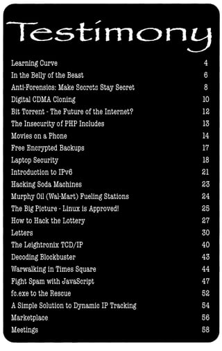 Testirnc>n�
Learning Curve 4
In the Belly of the Beast 6
Anti-Forensics: Make Secrets Stay Secret 8
Digital CDMA Cloning 10
Bit Torrent - The Future of the Internet? 12
The Insecurity of PHP Includes 13
Movies on a Phone 14
Free Encrypted Backups 17
Laptop Security 18
Introduction to IPv6 21
Hacking Soda Machines 23
Murphy Oil (Wal-Mart) Fueling Stations 24
The Big Picture - Linux is Approved! 25
How to Hack the Lottery 27
Letters 30
The Leightronix TCD/IP 40
Decoding Blockbuster 43
Warwalking in Times Square 44
Fight Spam with JavaScript 47
fC.exe to the Rescue 52
A Simple Solution to Dynamic IP Tracking 54
Marketplace 56
Meetings 58
 