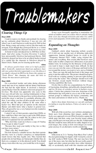 Troab ema, ers
Clearing Things Up
Dear 2600:
I want to express my thanks and gratitude for clearing
up my confusion about Takedowfl. I was not very old
when I saw it and I had never really heard of 2600 at that
time. Being young and seeing a movie like that made me
arrogant. Even though they portrayed Kevin as a violent
vandal, I sti ll thought the character in the movie was cool.
A tfiend of mine introduced me to 2600 here in Den­
mark. And aftcr seeing Freedom Downtime I realized
how unreasonably Takedown had portrayed Kevin. 2600
definitely showed me how to be an ethical hacker instead
of a vandal like the character in Takedown played by
Skeet Ulrich. Thank you for clearing up the mess.
nima
It's always good to know when we 've had a positive
�ffect. IroniCllllv, mainstream AmeriClln audiences have
only now gotten theirfirst opportunity to see thisfilm as it
was finally released on DVD in the States this summer as
"Track Down. " But changing the name did little to
change the inaccuracies portrayed.
Dear 2600:
I'm a preschool teacher and today during afternoon
snack time one of my students told me about a bad dream
she had had the night before. It involved a character
namcd Hacker from the children's television program Cy­
berchase. The dream was apparently very scary to this
four year old girl who was starting kindergarten in Sep­
tember. I know people in the past have written about how
awful this show is and how it is probably affecting chil­
dren. I am telling you that all these people were right. I
asked her and the other children in the room what a
hacker was. Most had just an opinion on the character
Hacker and didn't know what a hacker in general was.
They all agreed he was a very bad person who wanted to
rob and defraud you.
I asked if any of their parents copied their DVDs so
they could have their own copy to put in the DVD player
themselves. I ndeed, a couple did. At a three to five year
old level I explained fair use and DeCSS.
"Why don't they want me to have a copy of Finding
Nemo to put in when I want?"
"Because they want your daddy to buy two so they
can have more money. "
"That's silly, they should share."
The kids learned a valuable lesson: that their parents
and they were in a hacker conspiracy to independently
watch movies that they legally own. They learned that
people who do bad things are bad people whether they do
them on a computer or in the physical world. You should
always treat others the way you would like to be treated.
Mark
It may seem thoroughly appalling to manipulate the
minds of toddlers until you realize that it's already being
done every day through television and other less subtle
forms ofpropaganda. A little debriefing is d�finitely in or­
der.
Expanding on Thoughts
Dear 2600:
Galahad's article about bypassing website security
( 2 1 : I ) left out one surefire way of defeating right-click
suppression. Internet Explorer keeps its cache in the
''Temporary Internet Files" folder, using original file­
names and everything. B ut certain other browsers store
their cache in either compressed, obfuscated, or just plain
hidden form. So looking for the filename of tbe picture
you want to keep is made much more difficult. In that
case you can view the source of the page and look for the
text around the picture you want to save, just as Galahad
says. Then you copy the path that leads to the image and
paste it into the address bar. The picture should load up by
itself with no scripting running to prevent right-clicking
and saving the sucker. This technique should work with
any browser, except maybe browsers without image­
viewing capabilities like Lynx.
I'd also like to offer my congratulations for 20 years
of fascinating, disturbing, and politically charged articles,
and for 20 years of ceaseless service to hackers every­
where. I know that centuries from now, historians of the
Information Age will point to you as one of the most im­
portant groups to influence the hacker community, and
the states and nations in which we live. Thank you.
Rujo-king
And to those future historians we can only apologize
.Ii"failing to stop the darkness. Unless of course we suc­
ceeded.
Dear 2600:
With all of the recent fuss over websites attempting to
block users from obtaining their images, another rela­
tively easy approach is to use [Print Screen] to capture the
whole page and then, using your favorite image editing
app, crop the part you want and save the file. I understand
that this would be more difficult for oddly shaped or lay­
ered images, but, seeing as how most images are rectan­
gular anyway it's an alternative worth considering.
FredTheMole
Dear 2600:
kOnk wrote in 2 1 : I ( "Setting Your Music Free") about
the encryption dodge for Apple's AAC format by convert­
ing AAC media to WAY format. The user may have free
use of the music now, but what has the user really gained?
Apple and other content providers have either intention­
ally or accidentally dealt with this situation and others
P a g e 3 D ---------------------- i! E. D O f1 a 9 a z i n e
 