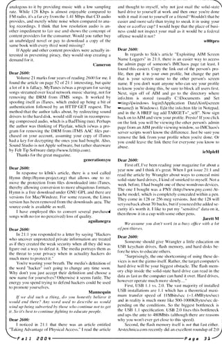 analogous to it hy providing music with a low sampling
. . . .
alld th()Ug�t to lnYSClf' WI1Y not just lnai l thC S()ltd-S�
rate. While 1 2X Khps is almost enjoyable compared to hard drive to yourself at work and then once you're done
I'M radio, it's a far cry from the 1 .4 1 Mbps that CD audio with it mail it out to yourself or a friend" Wouldn't that be
provides, and merely white noise when compared to ana- easier and Illore safe than trying to sneak it in using your
log recordings. I think that low resolution audio is an- shoe or a coffee cup') I would hope that the place of busi-
other i mpediment to fair use and shows the contempt of ness could not inspect your mail as it would be a federal
content providers for the consumer. Would yon rather buy offense would it no["
an unabridged novcl or pay to download a copy of the
....ame book wilh every third word missing'!
I f Apple and other content providers were actually in­
terested in preventing piracy, they would stop creating a
demand for it.
Cameron
Dear 2600:
Volume 2 1 marks four years of reading 2600 for me.
t()und the article on page 52 of 2 1 : I interesting, hut quite
a lot of it is fallacy. MyTunes is/was a program ror saving
songs streamed over local network music sharing, not for
removing the DRM from iTMS songs, It worked by
spoofing i tself as iTunes, which ended up being a bit or
authentication followed by an HTTP GET request. The
method that the author talks about. by redirecting sound
drivers to the hard disk, would still result in recompress­
ing compressed audio, which is a BadThing (tm). Perhaps
the author was thinking of Playfair, which is/was a pro­
gram for removing thc DRM from iTMS AAC tiles pur­
chased on your account, assuming your copy of iTunes
had a key for decrypting the ones you had bought. Also,
Sound Studio is not Apple software, but rather shareware
by Felt Tip Software (http://www.felttip.com).
Thanks for the great magazine.
gencrationxyu
Dear 2600:
In response to kOnk's article, there is a tool called
Hymn (http://hymn-project.org) that allows one to re­
move the protection from files downloaded into iTunes,
thereby allowing conversion to more ubiquitous formats.
H ymn is a free download under GNU GPL and there are
versions for Mae/Windoze. For some reason, the Linux
version has been removed from the downloads area. The
source code is available as well.
I have employed thi s to convert several purchased
songs with no (or no perceived) loss of quality.
aguilanegra
Dear 2600:
In 2 1 : 1 you responded to a letter by saying "Hackers
who uncover unprotected private intormation are treated
as if they created the weak security when all they did was
t1gure out a way to defeat it. The media portrays them as
the threat to your privacy when in actuality hackers do
much more to protect it. "
You're wasting your breath. The media's definition of
the word "hacker" isn't going to change any time soon.
Why don't you j ust accept their definition and choose a
new name for yourselves? Otherwise it seems futile. The
energy you spend trying to defend hackers could he used
to promote yourselves.
Mannequin
If we did such a thing, do you honestlv believe it
would end there ? Any word used to describe us would
wind up being subverted by those 1-vho continue not /o gel
it. So it's hest to continue fTf.jhling to educate people.
Dear 2600:
I noticed in 2 1 : 1 that there was an article entitled
"Taking Advantage of Physical Access." I read the article
F a l l 2 0 0 '1
wOOtpro
Dear 261J1J:
In regards to Stik's article "Exploiting A I M Screcn
Name Loggers" in 2 1 : I . there is an easier way to access
the admin page of someone's IMChaos page (at Icast. I
found this easier). Copy the link out of the person's pro­
file, then put it in your own profile, but change the part
that is your screen name to the other person's screen
name. If you don't want anyone who can see your profile
to know you're doing this, be sure to block all users first.
Next. sign off of AIM and go to the directory where
info.htm is stored (usually C:IDocuments and Set
...tingsl[windows login JIApplication DatalAi ml[ screen
-nameJI in Windows). Edit the inli).htm file i n Notepad,
and in the A HREF tag add TARGET="_self". Now sign
back on to AIM and view your profile. Presto ! If you click
on the link you will be viewing the other person's admin
page from an AIM profile viewing window, so I MChaos's
server scripts won't know the difference. Just be sure you
remove the link from your profile when you're dOlle. Or
you could leave the link there for everyone you know to
abuse.
ieMpIeH
Dear 2600:
First off. I 've been reading your magazine for about a
year now and I think it's great. When I got issue 2 1 : I and
read the article by Wranglcr about ways to conceal mini
solid-state hard drives, I kind of smirked to myself. Not a
week before, I had bought one of these wondrous devices.
The one I bought was a PNY (http://www.pny.com) At­
tache model. which is completely concealed within a pen.
They come in 1 28 or 256 meg versions. Just the 1 28 will
set you back about 70 bucks, but if you need the added se­
curity it's worth it I like to put my "sensitive" data on it.
then throw it in a cup with some other pens.
Jarett M
We assume you don 't work in (/ husy office with {[ lot
o/pen thieves.
Dear 2600:
Someone should give Wrangler a little education on
USB keychain drives, flash lIlemory, and hard disks be­
fore he tries to educate others.
"Surprisingly, the one shortcoming of using these de­
vices is not the gizmo itself. Rather, the target computer's
hard drive will be your biggest obstacle. The flash mem­
ory chip inside the solid-state hard drive can read in the
data as fast as the computer can hand it over. Hard drives,
however operate much more slowly.. "
First, USB 1 . 1 vs. 2,0. The vast majority of installed
USB installations are 1 . 1 which has a theoretical maxi­
mum transfer speed of I I Mbits/sec (- 1 .4MBytes/sec)
and in reali ty is much more l ike 500- 1 000KBytes/sec de­
pending on the conditions. So the biggest bottleneck is
the USB 1 . 1 speci fication. USB 2.0 fixes this bottleneck
and ups the ante to 480Mhits (although there are reasons
why you won't ever get close to this speed).
Second, the flash memory itself is not that fast either.
Arstechnica.colll recently did an excellent roundup Of�
P a g e 3 ],
 