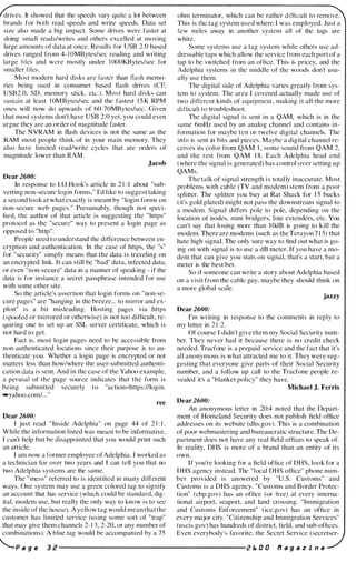 drives. It showed that the speeds vary quite a lot between
brands for both read speeds and write speeds. Data set
si/c also made a hig impact. Some drives were faster at
doing small reads/writes and others excelled at moving
large amounts of data at oneco Results Itlf USB 2.0 based
drives ranged from 4- 1 OMBytes/sec reading and writing
large liles and were mostly under I OOOKBytes/sec for
smaller liles.
Most modern hard disks afC faster than flash memo­
ries heing lIsed in consumer hased flash drives (CE
USB2.0. SD. memory stick. etc.). Most hard disks can
sustain at least I OM Bytcs/sec and the fastest 1 5 K RPM
ones will now do upwards of 60-70MBytes/sec. Given
that most systems don't have USB 2.0 yet. you could even
argue they are an order of magnitude faster.
The NVRAM in tlash devices is not the same as the
RAM most people think of in your main memory. They
also have limited read/writc cycles that are orders of
magnitude lower than RAM.
Jacob
Dear 2600:
In response to 1.0.Hook's article in 2 1 : I about "sub­
verting non-secure login forms," I'd like to suggest taking
a second look at what exactly is meant by "login forms on
non-secure web pages." Presumably, though not speci­
lied, the author of that article is suggesting the "https"
protocol as thc "securc" way to present a login page as
opposed to "http".
People need to undcrstand the difference between en­
cryption and authentication. In the case of https, the "s"
for "security" simply means that the data is traveling on
an encrypted link. It can still be "bad" data. infected data,
or even "non-secure" data in a manner of speaking - if the
data is for instancc a secret passphrase i ntended for use
with some other site.
So the article's assertion that login forms on " non-se­
cure pages" are "hanging in the hreeze... to mirror and ex­
ploit" is a bit misleading. Hosting pages via https
(spoofed or mirrored or otherwise) is not too difficult, re­
quiring one to set up an SSL server certificate, which is
not hard to get.
Fact is, most login pages need to be accessible from
non-authenticated locations sinee their purpose is to au­
thenticate you. Whether a login pagc is encrypted or not
matters less than how/where the user-submitted authenti­
cation data is sent. And in the case of the Yahoo example,
11 perusal or the page source indicates that the form is
being submitted securely to "aetion=https://Iogin.
...yahoo.com/... "
ree
Dear 2600:
I just read " Inside Adelphia" on page 44 of 2 1 : I .
While the information listed was meant to be informative.
I can't help but be disappointed that you would print such
an article.
I am now a former employee ofAdelphia. I worked as
a technician for over two years and I can tcll you that no
two Adelphia systems are the same.
The " mess" referred to is identified in many different
ways. One system may use a green colored tag to signify
an account that has service (which could be standard, dig­
ital. modem use, but really the only way to know is to sec
the inside of the house). A yellow tag would mean that the
customer has limited service (using some sort of "trap"
that may give them channels 2- 1 3. 2-20. or any number of
combinations). A blue tag would be accompanied by a 75
ohm terminator, which can be rather difficult to remove.
This is the tag system used wherc I was employed. Just a
few mi les away in another systcm all of thc tags are
white.
Some systems use a tag system while others use ad­
dressable taps which allow the service from each port of a
tap to be switched from an oliice. This is pricey, and the
idelphia systems in thc middle of thc woods don't usu­
ally usc them.
The digital side of Adelphia varies greatly from sys­
tcm to system. The arca I covered actually made use of
two diff'erent kinds of cquipment. making i t all the more
dirlieult to troubleshoot.
The digital signal is sent in a QAM, which is in the
same 6mHz used by an analog channel and contains in­
formation for maybe ten or twelve digital channels. The
info is sent in bits and pieces. M aybe a digital channel re­
ceives its color from QAM I , some sound ti'om QAM 2,
and the rest from QAM 1 8. Each Adelphia head end
(where the signal is generated) has control over setting up
QAMs.
The talk of signal strength i s totally inaccurate. Most
problems with cable (TV and modem) stem from a poor
splitter. The splitter you buy at Rat Shack for 1 5 bucks
( it's gold plated) might not pass the downstream signal to
a modem. S ignal differs pole to pole, depending on the
location of nodes. mini bridgers. line extenders, etc. You
can't say that losing more than I OdB is going to kill the
modem. There are modems (such as the Terayon 7 1 5) that
hate high signal. The only sure way to find out what is go­
ing on with signal is to use a dB meter. If you have a mo­
dem that can give you stats on signal, that's a start, but a
meter is the best bet.
So if someone can write a story about Adelphia hased
on a visit from the cable guy, maybe they should think on
a more global scale.
jazzy
Dear 2600:
I'm writing in response to the comments in reply to
my letter in 2 1 :2.
Of course I didn't give them my Social Security num­
ber. They never had it because there is no credit check
needed. Tracfone is a prepaid scrvice and the fact that it's
all anonymous is what attracted me to it. They were sug­
gesting that evcryone give parts of their Social Security
number, and a follow up call to the Tracfone people re­
vealed it's a "blanket policy" they have.
Michael J. Ferns
Dear 2600:
An anonymous letter in 20:4 noted that the Depart­
ment of Homeland Security does not publish field office
addresses on its website (dhs.gov). This is a combination
of poor webmastering and bureaucratic structure. The De­
partment does not have any real field offices to speak of.
In reality, DHS is more of a brand than an entity of its
own.
If you're looking lor a field office of DHS, look for a
DHS agency instead. Thc "local DHS oflice" phone num­
ber provided is answered by "U.S. Customs" and
Customs is a DHS agency. "Customs and Border Protec­
tion" (cbp.gov) has an office (or live) at every interna­
tional airport, seaport, and land crossing. "Immigration
and Customs Enforcement" ( ice.gov) has an ofliee in
every major city. "Citiz.enship and Immigration Services"
(uscis.gov) has hundreds of district, Iield, and sub-offices.
Even everybody's favorite, the Secret Servicc (secretser-
'-p a g e 3 i! ----------------------- i! E. a a N a g a z i n e
 