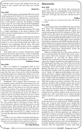 in with the crowd. You are only another fish in the sea.
Trying to erase yourself will most likely get yourself
noticed.
Shadowfox
Dear 2600:
I just wanted to drop a note thanking JK for his article
on the Lantronix SCS 1 620 (2 1 :2). As a security profes­
sional, [ frequently have a difficult time convincing peo­
ple to change the default passwords. [ picked up an extra
copy of this quarter's magazine and dropped it (folded
open to page 54, user names and passwords highlighted)
on the desk of my worst otl'ender this morning. [t will be
interesting to see the fireworks when she arrives.
I'd also like to point out that the Lantronix SCS 1 620
is a simple repackaging of the earlier Lightwave SCS
1 620. Lantronix bought Lightwave for their technology a
little over a year ago.
Lightwave made a number of other network terminal
servers ranging from an eight port unit all the way up to a
32 port unit. All of the units use basical ly the same com­
mand set, so once you've worked with one of them, you
should be very comfortable with the others. The major
advantages of the SCS 1 620 are that it can be configured
out of the box to use ssh2 and that it has an underlying
unix host.
Your readers who are systems administrators should
seriously look at this range of boxes, as they wonderfully
fill the need for a remotely accessible secure way to get to
the system console. I've used them on everything from
Data General unix boxes to Sun Solaris systems.
Goldman of Chaos
Dear 2600:
This is in response to vectorsigma's letter in 2 1 :2
about destroying or recovering CD-Rs. [ have sanded the
reflective layer off on my CD-R and it appears that the or­
ganic dye layer may or may not be removed, depending
on how thoroughly you sand the disks. However, it's visi­
ble to the naked eye so you can just hold your disc up to a
light and see. Also, there are plenty of scratches which
would make retrieval a very noisy process.
Deadpainter (20:4) suggests that governments can
use magnetic sensors and electron microscopes to recover
data from CDs. I believe he is confused, as CDs are not
magnetic media. If you choose to use acid as he suggests,
[ have a few cautions. First, pick an acid that is corrosive
to the materials used in your CD-R. Second, pick a con­
tainer that is not corroded by the acid or you will have a
chemical spill on your hands. Third, do not store it inside
unless it is under a fume hood as many strong acids have
very corrosive vapors that will hurt your lung tissue.
There i s possibly another method of erasing the CD­
Rs. You can heat them to 250 degrees Celsius (482 de­
grees Fahrenheit), which is what the laser does to record
in the first place. That will make the CD-R all "pits" and
probably destroy the transitions used for synchronization.
An even heating to this temperature may be a more reli­
able method than microwaving or sanding, but I'm not
sure what the other layers of the CD-R will do at this tem­
perature.
Finally, if you use a block encryption mode that am­
plifies errors, the need to erase is lessened and partial de­
struction of your media becomes much more effective.
For more information, see http://www.cdrfaq.org/.
l The Gillig Phantom
Discoveries
Dear 2600:
I came across this site shortly after recelvlIlg the
Spring issue. The site is photographs of the world from
space. http://eol.jsc.nasa.govlcities/ or search for "cities
collection" in Google since they have already moved it
once.
Wildkat
You can 't quite see your housefrom there. But the day
is coming.
Dear 2600:
[ am a frequent rider of the PATH trains that run from
New Jersey into downtown/midtown Manhattan. For
those readers who are unfamiliar with this system, it is
owned and operated by the Port Authority of New York
and New Jersey. The routes are somewhat limited; never­
theless, it is used by many every day to get back and forth
in tunnels that run beneath the Hudson River. Let me start
by saying that unlike some other riders, I have generally
had positive experiences with PATH and they provi de a
pretty reliable service during rush hour when I need them
the most. [ don't intend them any harm by writing this but
[ couldn't help but notice something interesting on their
"Pathvision" closed-circuit announcement screens the
other day as [ was boarding the train.
Whatever machine they have this system running on
will occasionally display the famed "blue screen" or pro­
duce various other error messages related to hardware
misconfiguration, etc. and they are always worth a
chuckle or two as one passes by. But on this particular oc­
casion, the computer was halted at what appeared to be an
NT desktop and I was able to see some of the icons for the
first time. Among the scattered mess, [ spied an icon for
pcAnywhere. Given the presence of that icon [ got to
thinking that there were a couple of likely scenarios for
this particular machine. Since its primary function is to
run an "always on" application that displays train infor­
mation and since its output is piped directly to a monitor
that displays throughout the entire tunnel system in real
time, [ would assume the computer is not used for an out­
going remote connection but more likely as a host ma­
chine that accepts an incoming connection. This way an
employee would be able to quickly connect i nto it from
afar and start the application that displays the "Pathvi­
sion" info, etc. So assuming it is set as a host, in most
companies the connection would take place in one of two
ways: either the machine waits as a TCP/IP host for a
connection from a remote machine on the network or the
machine has a 56k (or possibly lesser) modem through
which it waits for a call to come in over a standard phone
line.
In the TCP/IP host scenario, assuming that a would­
be attacker lacks access to the network, PATH is probably
pretty safe. A person with network access though who
wanted to find that machine might start by scanning for
machines listening on pcAnywhere ports (usually 5632, [
believe) and assuming that pcAnywhere is not installed
on every machine as part of a standard build, you would
probably be able to find this particular one without too
much effort. [ suspect, given the fact that they are willing
to let one of their most visible computers display error
messages for what is somet imes hours at a ti me, that their
technical group is not very alert ... so information can
probably be garnered pretty easily from the Help Desk or
elsewhere through social engineering, etc. (for those so
i nclined). Since the organization is pretty small, there
"-.P a g e 3 " ---------------------- i! I. 0 0 If a g a z i n e
 