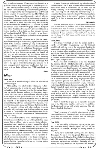 may be only one domain (if there even is a domain) so if
you can find your way into that you've probably got it all.
The other scenario involving the dial-up modem is a
bit scarier. This type of setup is unfortunately pretty typi­
cal for companies that have not yet adopted an IP-based
remote solution. It wouldn't surprise me if PATH falls into
this category. These types of companies typically allocate
unpublished extensions based on main numbers for their
employees and support staff to dial into while out of the
office. With this in mind, one could easily start by taking
the main number for PATH (2 1 2-435-7000 or any from
the contacts l isted on their web page) and war-dial your
way into a "brighter, cleaner path." All it would take is a
remote machine with a dialer and then an agent such as
pcAnywhere installed. I'll leave it to others to see if any­
thing's there but I remind you again of the consequences
of these types of things.
Again, I don't write this letter out of spite for PATH.
Sure, the frequency of trains during nights and weekends
needs to be increased and they go way overboard with
their use of Pathvision to broadcast Orwellian images of
"suspected terrorists" but on balance they provide a solid
service. They have even adopted in-tunnel video screens
within the last year that are pretty cool even though all
they play are advertisements. My hope is that someone
from PATH might read this and realize they are revealing
more than they think when they allow whatever machine
that is to sit in a crippled state for all riders to see. Not
only is it a sign of sloppy technology and laziness, but it
also gives potentially dangerous insights into their com­
puter systems. Let's all hope that PATH gets back on
track!
Dave
Idiocy
Dear 2600:
When did it become wrong to search for information
on technology?
After reading your article in 20:4 ("Paranoia vs. San­
ity"), I was compelled to write my senior English paper
on hacking, which I got approved by the teacher. I cov­
ered the origin, famous hackers, previous court cases,
current laws, and current security issues, all while trying
to encompass a main point that hackers are not the evil
twisted madmen the media makes them out to be. During
the research for this paper my high school implemented
content filtering software from Lightspeed Systems. This
new filtering system made searching on the Internet diffi­
cult. As a result, I, along with other students, began to
search for information on how the filter worked and ways
to bypass it. Our searching led us to discover that the fil­
ter did not block secure connections or connections run­
ning via a proxy.
A few weeks later I was called into the principal's of­
fice and questioned about my use of Google to find ways
around their new filter. I tried to reason with the adminis­
trators that what I was doing in no way harmed the school
computers and that it was breaking no laws or school
rules. I attempted to explain that my only goal was to in­
vestigate and learn about the filtering system. Despite the
arguments from myself, other students, teachers, and my
parents, I was given punishment. I was (0 report to in­
school suspension during two of my three computer re­
lated classes during the next week. Even more bizarre
was the fact that I was allowed to use my personal laptop
during my suspension.
It seems that the paranoia has hit my school adminis­
trators with full force. Now that two more students have
been issued time in suspension for the same acts of
merely searching for information about the filtering sys­
tem, I can't help but ask when did it become wrong to re­
search the flaws in a piece of software? At no time did any
student cause harm to the school's systems or data. So
much for trying to educate yourself in a public high
school '
PCracerSl
At some point you ought to let the geniuses who run
your school ill on the fact that their actiolls prohahly led
to hundreds or even thousands of other people (our read­
ers) pursuing the very knowledge they thought was so
dangerous. If they understood this "risk " from the start,
we het they'd he a little more careful ahout stepping on
people's rights.
Dear 2600:
I've always wondered just how the current trend to­
wards lowest-bidder programming and development
would work with the rise of the automated checkout in
supermarkets and other stores, a poorly designed machine
at best. Just to test how stupid these automated checkouts
were, I saw that a shelf of protein bars had a card discount
of $ 1 .00 off on $2.00 protein bars. There was also a stack
of coupons on top of the shelf for another $ 1 .00 off each.
That's right... net price: zero.
Now, a real clerk would say no to the next thing but
the machine did not. I ti lled a basket with as many bars as
there were coupons for... at least two dozen. Then I went
to an auto checkout. Each bar reported "savings, $ 1.00."
After scanning and bagging all the bars, I scanned and fed
in all the coupons and ended up with a net total of. .. you
guessed it: zero' I added a 99 cent bottle of water just so
that the machine wouldn't throw a fit of confusion, paid
for it, and left the store with a bag bulging with legally
free expensive protein bars, about $48.00 worth. The
coupons didn't say "one per customer" so yes, it was per­
fectly legal. But the giant-chain supermarket who decided
that a living clerk wasn't important was out $48.
Also, keep in mind that any weighed item not placed
completely on the scale surface will register less than its
actual weight and the machine does not check that the
item is fully on the surface. I suspect that this sort of thing
may well keep nibbling at them more and more as people
get smarter.
Keep in mind that if you use a "rewards" discount
card or the like, some machine will know you did this.
But I registered for one with a false name and false ad­
dress ... the clerk didn't care.
No Name
Clearly, (J system of verifiahle identification will be­
come mandatory so thut people will he accoulltable .lilr
all of their purchases. This, coupled with an employee­
free <vorkplace, will ensure (J utopian society.
Dear 2600:
Let me start otf by saying what a great job you guys
do. I have been reading for several years and can't tell you
how much I've learned.... Enough ass kissing and on to
the point.
I have never submitted anything like this before.
Theil again I've never been this pissed. The source of my
frustration lies with McAfee. I have had a ton of problems
with their Virus Scan software. (No wonder people hate
technology and don't run anti-virus.) Basically, after ex­
pecting me to pay for support on a problem their software
F a l I e 0 0 '1 ----------------------- p a g e 3 5
 