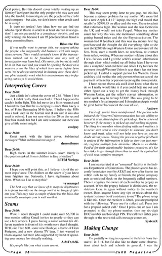 local police. But this doesn't cover totally making up an
identity ! We figure that the only people who may care and
take the trouble to investigate are the people at the credit
card company - but alas, we don't know what credit card
he is using !
Is there no justice? Any ideas how we can find out
who to report this to in order to at least start an investiga­
tion? I am not paranoid or a conspiracy theorist, and am
only writing this because I am 95 percent certain fraud is
being committed here.
Brian the Fist
If you really want to pursue this, we suggest asking
the people who supposedly did business with this suspi­
cious person. They would certainly know if the transac­
tions turned out to be fraudulent and any sort of
investigation was launched. Ofcourse, the buyer(s) could
be in on it as well and you could be opening the door on a
massive scam the likes of which have never before been
seen. We 're always interested in hearing how these devi­
ous plots actually work which is an important step in fig­
uring out ways to avoid them.
Interpreting Covers
Dear 2600:
Just a little info about the cover of 2 1 : 1 . When I first
saw it, I didn't really think much of it. Then I happened to
catch it in the light. This led me to do a little research and
I found the box that he is carrying is more than likely a
box of Point-Detonating M46 fuzes. I believe the M46
was a tank used in the Korean war (I am sure it was also
used in others). I am not sure what the 20 on the second
blue box stands for but I am sure someone out there can
give a little more insight.
coolguy
Dear 2600:
Great work with the latest cover. Subliminal
messages? What subliminal messages?
demosthenes
Dear 2600:
High marks on the summer issue's cover. Rarely is
the question asked: Is our children in line or on line?
RTFM Noriega
Dear 2600:
I hope you will print this, as I believe it is of the ut­
most importance. The children on the cover of your latest
issue frighten me. Seriously. I have nightmares about
them. What can I do to stop this?
vyxenangel
The best way that we know of to stop the nightmares
is to focus intently on the image until it no longerfright­
ens you. This may take a couple �fdays but the bliss that
eventually envelopes you is well worth it.
Scams
Dear 2600:
Wow. I never thought I could make over $6,700 in
two months selling Gmail invites to people so they can
use a free service. I guess having a name without ten dif­
ferent numbers in front of it is worth more than I thought.
Well, one Treo 600, some new Oakleys, a bottle of Dom
Perignon, and a new plasma TV later, I just wanted to
thank anyone out there who supported my habit of spend­
ing your money for virtually nothing.
AI3xTr3b3K
It's people like you what cause unrest.
Dear 2600:
This may seem pretty lame to you guys but this has
become a serious problem for my mother. My mom bid
for a new Apple G4 1 7" laptop, the high end model that
retails for $2999.95 on eBay and she won. I have to admit
that it did look legit. The woman said she was located in
the UK and would not take Paypal. When my mother
asked her why this was, she mentioned something about
getting burned twice and the site Paypalsucks.com. The
woman had 0 feedback and this was my mom's first big
purchase and she thought she did everything right so she
sent the $2300 through Western Union and covered all the
fees. Now, over a month later, no notebook, no contact
from seller, nothing. When my mother told me about this
I was furious and I got the seller's contact information
through eBay which ended up all being fake. I have run
into a complete dead end here and when I try to track the
payment though Western Union it says that it has not been
picked up. I called a support person for Western Union
and they told me that the only person who can cancel the
payment is the seller or person receiving the money order.
I have no one else to ask and I don't know what else to
do so I really would like it if you could help me out and
either figure out a way to get the money back through
Western Union, get the seller's correct information, or
some quick way to recoup $2300! This was going to be
my mother's first computer and I thought an Apple would
be great for her because of the ease of use.
Andrew
First off, you 've been misinformed. The person who
initiated the Western Union transaction has the ability to
cancel it at anytime before it's picked up. You 're screwed
however if the money is picked up and nothing happens.
The thing to remember when dealing with such matters is
to never ever send a wire transfer to someone you don't
know and trust. e8ay will not help you here as you no
doubt already know. Giving the person negativefeedback
is useless if the information is fake as they can just mer­
rily register multiple fake identities. Much as we dislike
PayPal for their questionable business practices, it's far
less risky to go through them than to send the equivalent
ofcash to a complete stranger.
Dear 2600:
I am incarcerated at an "unnamed" facility in the Indi­
ana Department of Corrections. The phone system has re­
cently been taken over by AT&T and now after five to ten
collect calls to my family or friends, the phone company
puts a restricted block on the frequently called numbers.
Then it requires the owner of each number to prepay an
account. When the prepay balance is diminished, the re­
striction kicks in again without notice to the number's
owner. Does anyone know any tips or tricks about this
system that may be of assistance to me? The phone setup
is like this. Once the receiver is lifted, you are prompted
with the following: "Press one for collect call. Press two
for a prepaid collect call." Once I press one or two I am
prompted to dial my phone number, then my six-digit
DOC number and four digit PIN. The call then either goes
through or the restricted calls message comes on.
SystemX
Making Change
Dear 2600:
I'm partially writing in response to the letter from the­
suave I in 2 1 : I , hut I'd also like to share some observa­
tions about tech and schools in general. I was the
P a 9 II 3 B ---------------------- i!! I. 0 0 f1 a 9 a z i n e
 