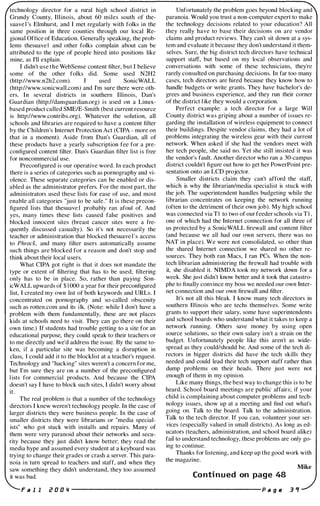 technology director for a rural high school district in
Grundy County, Illinois, about 60 miles south of the­
suave l 's Elmhurst, and I met regularly with folks in the
same position in three counties through our local Re­
gional Office of Education. Generally speaking, the prob­
lems thesuave I and other folks complain about can be
attributed to the type of people hired into positions like
mine, as I'll explain.
I didn't use the WebSense content filter, but I believe
some of the other folks did. Some used N2H2
(http://www.n2h2.com). I used SonicWALL
(http://www.sonicwall.com) and I'm sure there were oth­
ers. In several districts in southern Illinois, Dan's
Guardian (http://dansguardian.org) is used on a Linux­
based product called SMEIE-Smith (best current resource
is http://www.contribs.org). Whatever the solution, all
schools and libraries are required to have a content filter
by the Children's Internet Protection Act (CIPA - more on
that in a moment). Aside from Dan's Guardian, all of
these products have a yearly subscription fee for a pre­
configured content filter. Dan's Guardian filter list is free
for noncommercial use.
Preconfigured is our operative word. In each product
there is a series of categories such as pornography and vi­
olence. These separate categories can be enabled or dis­
abled as the administrator prefers. For the most part, the
administrators used these lists for ease of use, and most
enable all categories "just to be safe." It is these precon­
figured lists that thesuave I probably ran afoul of. And
yes, many times these lists caused false positives and
blocked innocent sites (breast cancer sites were a fre­
quently discussed casualty). So it's not necessarily the
teacher or administration that blocked thesuave l ' s access
to Phrack, and many filter users automatically assume
such things are blocked for a reason and don't stop and
think about their local users.
What CIPA got right is that it does not mandate the
type or extent of filtering that has to be used; filtering
only has to be in place. So, rather than paying Son­
icWALL upwards of $ 1 000 a year for their preconfigured
list, I created my own list of both keywords and URLs. I
concentrated on pornography and so-called obscenity
such as rotten.com and its ilk. (Note: while I don't have a
problem with them fundamentally, these are not places
kids at schools need to visit. They can go there on their
own time.) If students had trouble getting to a site for an
educational purpose, they could speak to their teachers or
to me directly and we'd address the issue. By the same to­
ken, if a particular site was becoming a disruption in
class, I could add it to the blocklist at a teacher's request.
Technology and "hacking" sites weren't a concern for me,
but I'm sure they are on a number of the preconfigured
lists for commercial products. And because the CIPA
doesn't say I have to block such sites, I didn't worry about
it.
The real problem is that a number of the technology
directors I knew weren't technology people. In the case of
larger districts they were business people. In the case of
smaller districts they were librarians or "media special­
ists" who got stuck with installs and repairs. Many of
them were very paranoid about their networks and secu­
rity because they just didn't know better; they read the
media hype and assumed every student at a keyboard was
trying to change their grades or crash a server. This para­
noia in tum spread to teachers and staff, and when they
saw something they didn't understand, they too assumed
it was bad.
Unfortunately the problem goes beyond blocking and
paranoia. Would you trust a non-computer expert to make
the technology decisions related to your education? All
they really have to base their decisions on are vendor
claims and product reviews. They can't sit down at a sys­
tem and evaluate it because they don't understand it them­
selves. Sure, the big district tech directors have technical
support staff, but based on my local observations and
conversations with some of these technicians, they're
rarely consulted on purchasing decisions. In far too many
cases, tech directors are hired because they know how to
handle budgets or write grants. They have bachelor's de­
grees and business experience, and they run their corner
of the district like they would a corporation.
Perfect example: a tech director for a large Will
County district was griping about a number of issues re­
garding the installation of wireless equipment to connect
their buildings. Despite vendor claims, they had a lot of
problems integrating the wireless gear with their current
network. When asked if she had the vendors meet with
her tech people, she said no. Yet she still insisted it was
the vendor's fault. Another director who ran a 30-campus
district couldn't figure out how to get her PowerPoint pre­
sentation onto an LCD projector.
Smaller districts claim they can't afford the staff,
which is why the librarian/media specialist is stuck with
the job. The superintendent handles budgeting while the
librarian concentrates on keeping the network running
(often to the detriment of their own job). My high school
was connected via T I to two of our feeder schools via T I ,
one of which had the Internet connection for all three of
us protected by a SonicWALL firewall and content filter
(and because we all had our own servers, there was no
NAT in place). We were not consolidated, so other than
the shared Internet connection we shared no other re­
sources. They both ran Macs, I ran PCs. When the non­
tech librarian administering the firewall had trouble with
it, she disabled it. NIMDA took my network down for a
week. She just didn't know better and it took that catastro­
phe to finally convince my boss we needed our own Inter­
net connection and our own firewall and filter.
It's not all this bleak. I know many tech directors in
southern Illinois who are techs themselves. Some write
grants to support their salary, some have superintendents
and school boards who understand what it takes to keep a
network running. Others save money by using open
source solutions, so their own salary isn't a strain on the
budget. Unfortunately people like this aren't as wide­
spread as they could/should be. And some of the tech di­
rectors in bigger districts did have the tech skills they
needed and could lead their tech support staff rather than
dump problems on their heads. There just were not
enough of them in my opinion.
Like many things, the best way to change this is to be
heard. School board meetings are public affairs; if your
child is complaining about computer problems and tech­
nology issues, show up at a meeting and find out what's
going on. Talk to the board. Talk to the administration.
Talk to the tech director. If you can, volunteer your ser­
vices (especially valued in small districts). As long as ed­
ucators (teachers, administration, and school board alike)
fail to understand technology, these problems are only go­
ing to continue.
Thanks for listening, and keep up the good work with
the magazine.
Mike
Conti nued on page 48
F a I I i! a 0 " ---------------------- P a 9 fI 3 .,
 