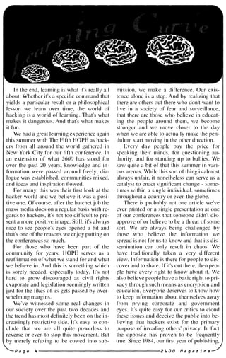 In the end, learning is what it's really all
about. W hether it's a specific command that
yields a particular result or a philosophical
lesson we learn over time, the world of
hacking is a world of learning. That's what
makes it dangerous. And that's what makes
it fun.
We had a great learning experience again
this summer with The Fifth HOPE as hack­
ers from all around the world gathered in
New York City for our fifth conference. In
an extension of what 2600 has stood for
over the past 20 years, knowledge and in­
formation were passed around freely, dia­
logue was established, communities mixed,
and ideas and inspiration flowed.
For many, this was their first look at the
hacker world and we believe it was a posi­
tive one. Of course, after the hatchet job the
mass media does on a regular basis with re­
gards to hackers, it's not too difficult to pre­
sent a more positive image. Still, it's always
nice to see people's eyes opened a bit and
that's one of the reasons we enjoy putting on
the conferences so much.
For those who have been part of the
community for years, HOPE serves as a
reaffirmation of what we stand for and what
we believe in. And this is something which
is sorely needed, especially today. It's not
hard to grow discouraged as civil rights
evaporate and legislation seemingly written
just for the likes of us gets passed by over­
whelming margins.
We've witnessed some real changes in
our society over the past two decades and
the trend has most definitely been on the in­
creasingly restrictive side. It's easy to con­
clude that we are all quite powerless to
reverse or even to stop this movement. But
by merely refusing to be cowed into sub-
mIsSIOn, we make a difference. Our exis­
tence alone is a step. And by realizing that
there are others out there who don't want to
live in a society of fear and surveillance,
that there are those who believe in educat­
ing the people around them, we become
stronger and we move closer to the day
when we are able to actually make the pen­
dulum start moving in the other direction.
Every day people pay the price for
speaking their minds, for questioning au­
thority, and for standing up to bullies. We
saw quite a bit of that this summer in vari­
ous arenas. While this sort of thing is almost
always unfair, it nonetheless can serve as a
catalyst to enact significant change - some­
times within a single individual, sometimes
throughout a country or even the globe.
There is probably not one article we've
ever printed or a single presentation at one
of our conferences that someone didn't dis­
approve of or believe to be a threat of some
sort. We are always being challenged by
those who believe the information we
spread is not for us to know and that its dis­
semination can only result in chaos. We
have traditionally taken a very different
view. Information is there for people to dis­
cover and to share. If it's out there, then peo­
ple have every right to know about it. We
also believe people have a basic right to pri­
vacy through such means as encryption and
education. Everyone deserves to know how
to keep information about themselves away
from prying corporate and government
eyes. It's quite easy for our critics to cloud
these issues and deceive the public into be­
lieving that hackers exist for the primary
purpose of invading others' privacy. In fact
the opposite has proven to be frequently
true. Since 1984, our first year of publishing,
P a g e 'I -------------------- r E. 0 0 f1 a 9 a z i n e
 