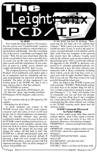 by slickO
Ever watch the movie Hackers ? If you have,
I'm sure you've seen "Crash Override" control a
videotape loading machine to control what's be­
ing broadcast and thought: "Just like everything
else in the movie, it probably can't happen that
easily." Well, I'm not sure about back when the
movie was produced, but it sure is possible now.
As usual, you are the only one responsible for
what you do with this information. If you some­
how air porn on a public access channel, get
caught and fined by the FCC, that's on you.
The company known as Leightronix Control
Products (www.leightronix.com) makes quite a
bit of equipment used for scheduling and run­
ning programming for television networks na­
tionwide. The piece of their equipment I am
writing about is the TCD/IP. No, that is not a
typo, and yes, that is what they named it.
The TCDIIP can control:
- 64 "pro-bus" tape decks, DVD players, etc.
- 1 6 "plus-bus" decks, tape loading machines,
DVD players, DVD changers, video servers,
etc.
- An AIV switcher with up to 250 inputs by 250
outputs.
- Scheduling for all of these.
A client computer can connect to the
TCDIIP several ways: RS-232 serial (safest),
crossover catS (also safe), or over a LAN (you
decide, but it's what Leightronix recommends).
With the friendly software they provide,
Leightronix makes it easy for a user to log on to
the TCD/IP, control anything interfaced to it, re­
motely reboot it, create schedules, encode video
from one deck to a server, change the time and
date, change the IP, change the net mask, and
change the subnet. All that kind of stuff. The
TCDIIP has a default administrator name and
password: name: admin, password: default. If
guessing a login isn't easy enough, by default
the TCDIIP also allows a guest account with full
superuser privileges. This can all be changed, of
course, but probably isn't.
At this point you may be "That's
good and all, but what can I do without their
software?" Well, a port scan reveals that 2 1 , 23,
and 80 are open. A user, as well as the guest ac­
count, can login through a web interface and do
their work from any computer in the network
that doesn't have the software. Usually used
only by the software, you can also connect to its
ftp and telnet ports. FTP is used by the software
for upgrades to the TCDIIP or interfaces con­
nected to it, schedule uploads/downloads, etc.
The telnet port is how the client software com­
municates with it. Many commands, including
deck control, can be run from here, even as a
guest user with all rights disabled! Quite a big
hole if you ask me. This hole seems to be only
possible through the telnet port.
Once you telnet to the TCDIIP, it greets you
with a prompt: "TCDIIP>" With default settings
you don't have to do another thing for full ac­
cess. A telnet connection is treated as a guest lo­
gin. Entering in "?" or "help" will display a list
of commands you can run from the prompt.
That's a very nice thing, but it's not a complete
list. I used ethereal to sniff many of the unlisted
commands that the client software was sending
to the TCDIIP, learning much about how the
software works.
TCDJIP Commands Discovered
by Packet Sniffing
Some of these output usage help when entered
without options, some I have typed a descrip­
tion for, and others are more or less self ex­
planatory. However, a few had me stumped.
PROMPTOFF - removes prompt from telnet
....session.
PROMPTON - returns prompt to telnet session.
GETFEATS - shows hex representation of
....features?
PLAYTILCONFLICTACTION - returns
....on or off?
PLUSBUSINFO - gets plus-bus info.
PLU S B U S STAT
PLUSBUS - there's a lot that can be done with
a 9 II '1 0 --------------------- Z b O O If . g . z i n il
 