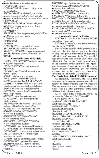 -this. Read on for a section about it.
GPISTAT - GPI status.
GEITABCONFIG - get tab configuration
- for schedule.
SEITABCONFIG <tab# (1-8» <option
-val> <name> <out] alias> <out2 alias
-(opt» <out3 alias (opt» <out4 alias (opt»
GETSWALIAS
SETSWALIAS <I/O> <Input or Output#
-(0-250» <Alias, or no arg to clear>
GETPL232MSGS
GETSWDEV
SETSWDEV <I/O> <Input or Output# (0-250»
-<Alias, or no arg to clear>
GETMACROS
GETSWSTAT
VERSION
GETACTLIST - gets a list of accounts.
ADDACCOUNT - adds an account.
REMOVEACCOUNT - removes an account.
XPASS - Submit a password hash to the
TCDIIP.
Commands Revealed by Help
USER < USER ACCOUNTNAME> - enter
- account login name.
PASS <PASSWORD> - enter account
-password.
LOGOFF - logoff and clear session to
_guest rights.
XSTAT - detailed status message.
TIME - get/set the time HH:MM:SS.
DATE - get/set the date MMIDD/YYYY.
LOADSCH <PATH+F1LENAME> - load
-and execute the specified schedule file.
STOPSCH - stop the schedule engine.
DOKEY NN - send a "key" command to
-the script engine.
STOPSCR - stop the script engine.
GETS]TEINFO - get the current site
-info settings.
SETSITEINFO <SiteName> I <SiteLoca
-tion> I <TimeZoneString> I < Time
..ZoneBias> - set the current site info.
SETIPADDR NNN.NNN.NNN.NNN
-- set the IP address.
SETSUBNET NNN.NNN.NNN.NNN
-- set the subnet mask.
SETGATEWAY NNN.NNN.NNN.NNN
-- set the gateway address.
GETIPADDR - get the current IP address.
GETGATEWAY - get the current gateway.
GETSUBNET - get the current subnet mask.
SETDST <ON/OFF> - turn daylight
-savings on or off.
GETDST - get the current daylight setting.
GETDISKFREE - get free disk space.
XREMOTEREBOOT - reboot the unit.
GETSWINFO - get the current switcher
-settings.
XGEITIME - get the time and date.
XSEITIME HH:MM:SS MM/DDIYYYY
-- set the time and date.
XRENAME <ORIG PATHINAME>
-<NEW PATH/NAME> - rename a file.
XREMOVE FILENAME - delete a file.
XGETDIR <DlRECTORY/SEARCHPARAMS>
-- get the directory of the specified path.
XFORCEDECK <DECK #> <FUNCTION>
-- execute a probus deck function.
XFORCESW <INPUT> <OUT] > <OU12>
-(optional) <OUT3>(optional)
-- execute a switch.
Commands Found by Playing
XGETFILE - transfer a file from the TCD/IP
to machine connected.
XPUTFILE - transfer a file from connected
machine to the TCDIIP.
The software submits their password as a
hash over the line, but so can you ! Imagine
sniffing their packet information and getting a
hold of a user's password hash. You wouldn't
need to crack the hash or even know what type
of hash it is. Just run "user" with the user's name
as the command option and then run "xpass"
with the password hash for that user. That user's
access, that easy ! Everything I got from sniffing
was sent over the line in plain text. Now to go
into detail on the PLUSBUS command.
The Possibilities of the PLUSBUS Command
As previously mentioned, the PLUSBUS
command can be sent over connection to the tel­
net port no matter what the user privileges are.
You can even be a guest with absolutely no
rights ! Here is a list of commands for the many
different devices it can control.
All of these listed commands should be
preceded by "plusbus DEVICENAME"
For a Leitch VR440,420:
cuechan CHANNEL:HH:MM:SS:FF
deltrbyname NAME
loadchan CHANNEL:NAME
pausechan CHANNEL
playchan CHANNEL
playnextch CHANNEL:NAME
playtilch CHANNEL:HH:MM:SS:FF
playtilend CHANNEL
recchan CHANNEL
recfilech CHANNEL:NAME
rewchan CHANNEL
stopchan CHANNEL
For a Leightronix TCD RIP:
autoplay
NAME:TIMECODE:DURATION:OUT
deltrbyname NAME
live
playtilend
playtrbyname NAME
recstop
F a 1 1 Z O O " ---------------------- p a 9 fI " 1
 