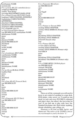 rectrbyname NAME
resetencoder
For a generic RS-232 controlled device:
sendpreset PRESET#
sendstr "Text String"
serconfig BAUD,PARITY,DATA,STOP
For a Visual Circuits DVp, POp, Firefly:
loadchan CARD:CHANNEL:PATHFILE
loadinitchan CARD:CHANNEL:
..PATIDFILE
playchan CARD:CHANNEL
playtilend CARD:CHANNEL
stopchan CARD:CHANNEL
For a DoReMi Labs VI
or Fast Forward Video Omega:
cue HH:MM:SS:FF cuetrbyname NAME
deltrbyname NAME
pause
play
playnext NAME
playtil HH:MM:SS:FF
playtilend
record
recfile NAME
rewind
stop
For a Leightronix MVP-2000:
cuetrbyname NAME
deltrbyname NAME
pause
play
playnext NAME
playtilend
playtrbyname NAME
stop
For an Alcorn McBride DVM2:
loadfile FILE
pause
play
playtilend
stop
For a Sony RS-422 Protocol Deck:
cue HH:MM:SS:FF
ffw
pause
play
playtil HH:MM:SS:FF
record
rewind
stop
For a Panasonic RS-232 Deck:
cue HH:MM:SS:FF
ffw
pause
play
playtil HH:MM:SS:FF
record
rewind
stop
For a Panasonic MicroCart:
cue HH:MM:SS:FF
eject
ffw
load Tape#
pause
play
playtil HH:MM:SS:FF
record
rewind
stop
For a Pioneer or Tascam DVD:
cuechap TITLE:CHAPTER
cuetime TITLE:MMM:SS (Pioneer only)
pause
play
playtilchap TITLE:CHAPTER
playtiltime TITLE:MMM:SS
poweroff (Tascam only)
stop
For a Pioneer DV-F07
or Sony DVP-CX777ES:
cuechap TITLE:CHAPTER
cuetime TITLE:MMM:SS (Pioneer only)
load DISC#
pause
play
playtilchap TITLE:CHAPTER
playtiltime Title:MMM:SS (Pioneer only)
stop
For a COMO MPEG-2 @Disk player:
cue HH:MM:SS:FF
cuetrack TRACK#
cuetrbyname NAME
deltrbyname NAME
pause
play
playtil HH:MM:SS:FF
playtilend
playtiltrack TRACK#
playtrack TRACK#
playtrbyname NAME
record
rectrbyname NAME
stop
These are all the commands you will need to
know to get control of anything in a tape deck,
DVD player, video server, etc. I would go into
detail on each and every PLUSBUS command
and what it does, but where's the fun in that for
you? If you find one to play with, have fun.
Standard disclaimer shit: Don't delete anything,
disrupt scheduling, rape, pillage, etc.
Shoutouts to all from nyc2600, bucket, and
Omniscan! This notice of the TCDI/P's insecu­
rity was brought to you by the letter "Y. "
P a g e '1 2 -------------------- 2 " 0 0 If a 9 a z i n e
 