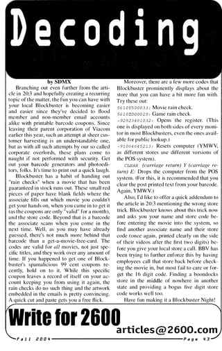 by
Branching out even further from the arti­
cle in 20:3 and hopefully creating a recurring
topic of the matter, the fun you can have with
your local Blockbuster is becoming easier
and easier since they've decided to flood
member and non-member email accounts
alike with printable barcode coupons. Since
leaving their parent corporation of Yiacom
earlier this year, such an attempt at sheer cus­
tomer harvesting is an understandable one,
but as with all such attempts by our so called
corporate overlords, these plans come to
naught if not performed with security. Get
out your barcode generators and photoedi­
tors, folks. It's time to print out a quick laugh.
Blockbuster has a habit of handing out
"rain checks" when a movie that has been
guaranteed in stock runs out. These small red
pieces of paper have blank fields where the
associate fills out which movie you couldn't
get your hands on, when you came in to get it
(as the coupons are only "valid" for a month),
and the store code. Beyond that is a barcode
the associate scans when you come in the
next time. Well, as you may have already
guessed, there's not much more behind that
barcode than a get-a-movie-free-card. The
codes are valid for all movies, not just spe­
cific titles, and they work over any amount of
time. If you happened to get one of Block­
buster's spamalicious 99 cent coupons re­
cently, hold on to it. While this specific
coupon leaves a record of itself on your ac­
count keeping you from using it again, the
rain checks do no such thing and the artwork
embedded in the emails is pretty convincing.
A quick cut and gets you a free flick.
Moreover, are a more
Blockbuster prominently displays about the
store that you can have a bit more fun with.
Try these out:
5 6 1 0 Y5 0 0 03 3 : Movie rain check.
5 6 1 0ZD0 0 0 2 9 : Game rain check.
- 92923 4 8 1 0 3 2 : Opens the register. (This
one is displayed on both sides of every moni­
tor in most Blockbusters, even the ones avail­
able for public lookup.)
- 9 1 0 64 64 52 1 3 : Resets computer (YMWY,
as different stores use different versions of
the pas system).
CLEAR (carriage return) Y (carriage re­
turn) E: Drops the computer from the pas
system. (For this, it is recommended that you
clear the post printed text from your barcode.
Again, YMWV)
Also, I'd like to offer a quick addendum to
the article in 20:3 mentioning the wrong store
trick. Blockbuster knows about this trick now
and asks you your name and store code be­
fore entering the movie into the system, so
find another associate name and their store
code (once again, printed clearly on the side
of their videos after the first two digits) be­
fore you give your local store a call. BBY has
been trying to further enforce this by having
employees call that store back before check­
ing the movie in, but most fail to care or for­
get the 1 6 digit code. Finding a boondocks
store in the middle of nowhere in another
state and providing a bogus five digit store
code works well too.
Have fun making it a Blockbuster Night!
ile lor 2600articLes@ 2600.com
i? a a Ii ----------------------- P a g e Ii 3
 