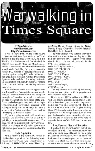 by Sam Nitzberg
sam@iamsam.com
http://www.iamsam.com
I was in New York for the Fifth HOPE
conference and went for a walk up to Times
Square. I had my Ipaq 5455 PDA with me.
The iPaq is a fairly capable PDA with built-in
802. 1 1 b wireless. My Ipaq has MiniStumbler
loaded. I decided to run Ministumbler to see
what I would find. The iPaq is a very versatile
Pocket PC, capable of utilizing multiple ex­
pansion options using PC cards (with exter­
nal expansion sleeves), Global Positioning
System cards, and also of running the famil­
iar distribution of Linux. Pocket PCs running
Linux can use Kismet for finding wireless
networks.
This article describes a casual approach to
wireless sniffing. No special antennas, ampli­
fiers, or locations were used in this study. An
example of another approach to wireless
sniffing was exhibited by the man at the con­
ference who brought a notebook with a large,
tripod-mounted directional antenna with
25db gain along with an RF amplifier. This is
a more of a "point and shoot" approach to
identifying wi-fi access points.
If you are going to walk with a wireless
scanner, you may be surprised at just how
quickly your batteries will be consumed. You
have two obvious options: ( I ) carry extra bat­
teries or a charger, or (2) select appropriate
options for your wireless scanner to slow the
scan rate.
Data Aquisition
MiniStumbler is the Pocket PC version of
NetStumber. It provides the following infor­
mation on your PDA: Type (Infrastructure or
Ad-Hoc); BSSID/MAC address; Time; Sig-
nal-Noise-Ratio, Signal Strength, Noise;
Name; Flags; Chanelbit; Beacon Interval;
Data Rate; Last Channel.
The NetStumbler FAQ outlines the values
that lead to the value for the flag field. The
flag field provides 802. 1 1 capability informa­
tion in hex; it is also documented in the
802. 1 1b specifications:
0001 ESS ( "Infrastructure ")
0002 1BSS ( "Ad-Hoc ")
0004 CF-Pollable
0008 CF-Poll Request
0010 Privacy ( "WE?")
0020 Short Preamble
0040 PBCC
0080 Channel Agility
FFOO Reserved
The flag value is calculated by performing
binary and operations on the appropriate en­
tries from the above list.
If you have a GPS card for your PDA, it
will also record latitude and longitude. Using
this information, you can revisit any access
points that you find. Be prepared - the GPS
will put an additional drain on your battery.
Some PDAs, such as the Ipaq, can utilize an
expansion slot to accept cards (CF or com­
pact flash cards); these expansion slots may
also provide an additional battery to help re­
duce the impact of the GPS card on the bat­
tery.
Lies, Damned Lies, and Statistics
I grabbed the MiniStumbler output and
coalesced it a bit. The manipulation of the
data was much more efficient on my regular
PC than on the Pocket PC with its more lim­
ited tools. I removed repeat entries (some of
which were identical, other than time stamps
or some rather minor data elements). I had
a g e " ,, -------------------- 2 I:. 0 0 11 a 9 a z i n e
 