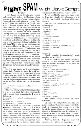 F!g"� SPAM with �avaScript
' .-- .. by arse using document.writeO; had received none!
I only began buying domains and running
websites recently and as I did I noticed a huge
increase in the amount of spam I was receiving.
Apparently my email address was being "har­
vested" from my websites by ..email har­
vesters. " I'm sure many of you are familiar with
these harvesters. But for those who are not, an
email harvester i s basically a progr�m or script
that scours the I nternet .for elluljl addresses
( usually starting at Q60gle with akeYWotd that
w i l l produce 19l$ �.of email addresses). These
programs can tinel;tlil:lusands of email addresses
in an hour. Ustsof these addresses will then be
sold to other spammers. And guess what they do
with thcin? This is why you see email addresses
on websites, blogs, etc. like "JOE ( AT ) GMAIL
( DOT)
..COM....REMOVETH I S B I T " . This i s a good way
Now it wouldn't be hard for an emai l spider
to defeat this (simply strip all document.write
-O's from any html fi le) but the possibilities are
limitless.
You could use variables and scatter them all
over the page:
<s<;.ript >
val'" a= "@sh.lz . biz "
</t;cripb
heTl0 welcome
< script >
var b = "nospamhere J(
</script >
to my websi t e ! < br>
you can con t a c t me
<script >
documen t . wri t e .( ' < a href=mailto: ' ) ;
document . wri te (b+a ) ;
</script >
to aVflWyour address being harvested, but obvi- " >
o� " .' .
lila not be hard to modify the pro- here ! </1!iI>
(AT)'s llnd {DPTj's and.so on. SimPIY �tl'Jpping document.writeO would
- requires�effbrtnll'the part of
certainl, aot work here!
n
.
. . .
lipgaild can cauie A3onftision
. . ..
1 got to thinking, you could completely
pie qew totlieJnterner: So, whilst pia .". . • -�v'itround with these harvesters. You could
h sOIJ:WJavascriptJ worked out a w
. • use external documents for the email ad-
spam harvesters and i t's really ve
s. For example:
documen t . wri t e { '
index . htm -
<scrip t language= "Javascript II
- src= "a . h t m " > </script >
hel l o wel come
<script l anguage= "Javascript "
- sre= "b . h t m " ></script >
to my websi te ! < br>
you can con t a c t me
<scrip t >
documen t . wri t e { " < a
J1o¢.l,imen t . wri te (a+b) ;
.,/�C#pt:..>
it ;'her'e</a >
a . h tm -
var a= "mymai l @ " {:'-'
-
b . h tm -
var !i>;";:"inill,:i:l: "om".1
.'tblll: wouli:l totally confuse the email
documen t . wri te ( ' @shi z . bi z ' ) ; uarveStetg:' ."
documen t . wri t e ( ' ..>email me l </a > . ) ; Of course. thi s will probably only be a tem­
As the actual html « a hre f = " ma i l t o : nospam porary solution. There's too much money to be
-here@shi z . bi z .. >ema i l me ! < / a » is written made in spamming for people not to write
client-side the email harvesters don't pick i t up, javaScript i nto their harvesters. But more com­
but a normal user gets a perfectly fine mailto: plicated scripts could be used. Email harvesters
link. I tested thi s on my website. I put an email wouldn't be able to use all of JavaScript's func­
address normally and one done with docu- tions. For example, alertO; would totally screw
ment.writeO; One week later, the email written things up for them.
-here ' ) ,.
to the document normally had received three Anyway, that's all . I hope this article will
spam emails and the one that had been written save some people from too much spam.
F a 1 1 r O O " ----------------------- p a g e " 7
 