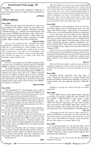 Conti nued from page 3 9
Dear 2600:
Wow ! My school finally unblocked 2600.com !
guess the request I sent in a couple of years ago fi nally got
processed !
qwOntum
Observations
Dear 2600:
Picked up your mag for the first time in a year or so
and laughed at the articles written by rich white boys
(Hilton hacking, Cruise hacking, Mercedes hacking,
Adelphia hacking, etc.). Maybe you should change your
mag's name to $2600k. And stealing is still stealing (re ar­
ticle on "bypassing website security"). Those same frus­
trated white boys taking images belonging to other
people. Maybe another cruise will cool them off.
Juan in Aztlan
Let 's Kef this straiKht. People shouldn 't talk about
manipulating technology that you consider to be avail­
able onlv to a privileKed few? That certainly serves the
interest 'of those companies that would prefer we keep
their security holes secret. We won 't even address your
racial probl�ms as it would be a waste (){time. But equat­
inK copyinK an image on a website with theft only
minimizes what real thieves do.
Dear 2600:
First otT, let me thank you and 2600 for putting on the
awesome once in a lifetime experience that was The Fifth
HOPE. I consider it one of the best weekends of my life.
Secondly, I thought it was rather amusing that a mere
three days after the social engineering panel at HOPE, my
employer has given every one of us a plastic reference
card on the subject. It details steps on how to identify
and defeat social engineeri ng. The card speci fically men­
tions that hackers are doing this. I know the art has been
around forever, but issuing cards two days after HOPE?
Coincidence? I think not.
Judas Iscariot
Dear 2600:
I j ust purchased 2 1 :2 from Hastings and as usual I
look forward to reading the letters from the multitude. I'd
like to subscribe but have been told it may not be a good
idea lest I end up on the government's black list.
I work with instrumentation used in the nuclear and
radiation field and enjoy tinkering with radios and elec­
tronics. I am not a hacker but was busted by the FCC in
1 975 for changing up the operating parameters on CB ra­
dios. But that has been awhile.
I know very little about computers and would like to
know more, but the computer gurus around me don't
seem to be interested in helping a guy get started.
By the way, I'm a ham operator and around two or
three years ago I monitored a mediocre signal in the 30
meter ham band around 1 0. 1 1 5 Mhz in morse code. The
station was sending the phrase "American fuckers kill
them all off" and it was being repeated every 90 seconds.
I just wrote it off as a prankster hut never heard any other
hams talking ahout it.
I want to say that those who are fortunate enough to
have a group of people with the same interests and regu­
lar meetings are lucky. Keep it up. Thank you for your ef­
forts to inform and educate and share experiences and
inf()rmation to the public. It's much appreciated here.
Thanks and 73.
.John
We don 't think you need to worry about subscribing.
The likelihood of a "government black list " is fairly slim
and even ifit did exist, it would become less meaningful if
more people were on it. As fiJr learning from people, we
sUKgest cominK to one ofour meetings andjust talking to
whoever happens to be there. }(JU probably have more
than vour share of interesting stories from a time and
techn;,loK,V many iif us aren 'tfamiliar with. In turn you 'll
hear storiesfrom others and learn quite a bit.
Dear 2600:
I participated in the translation effort of Freedom
Downtime and was very very pleased to receive my own
copy of the DVD at home - many thanks! I viewed most
of the extras so far and found them extremely i nteresting.
I have also been an avid reader of your addictive
magazine for the last three years. Today I was referring
one of your articles from the last issue to a friend when I
noticed that, at the bottom of the four pages of the actual
article "Scumware, Spyware, Adware, Sneakware" ap­
peared "Spring 2004" when all the rest of the magazine,
cover and page footers, appeared to be properly dated to
"Summer 2004".
I know you are very sensitive about article referrals
so I want you to rest assured that I took note of this in my
magazine and that from now on every time I want a friend
to read that particular article, it will be very clearly stated
where (when) it was found, despite the confusing page
footers.
Beaver
We ask all devoted readers to please cross out the in­
valid date and pencil in the correct one. At least this is
probably the .first time we screwed something up in the
.liJOters.
Dear 2600:
Longtime female subscriber since Day One in
1 984.... Found an odd, toll-free U.S. phone number that
prattles otT numbers randomly then attempts to connect to
a busy number. Any idea what this might be? 1 -800-506-
3553.
Lori
D�finite/y a strange one. And not the only one either
apparentlv.
Dear 2600:
I n 20:4, Mike inquired about phone numbers that had
a recording of someone reading off some numbers. Try
this number: 1 -800-789-6324. I came across it while
scanning. A male voice reads the numbers:
200(xx)7 1 1 3267347, then there are tones that translate
into ( xxx#xx#)7 1 1 (x)267342#02, then a busy signal. ("x"
represents numbers that change each time you call.) I f
you want more info o n other numbers visit bellsmind.net.
t3sCs3t
The numhers in the letter prior to yours came out to:
800(xx)7J14086584. Incidentlllly, the 200 and 800 that
beKin both sequences are actually attached to the (xx). In
mher words, when 800(47) is spoken, il really means 847.
We saw that sequence go up past 900 as well.
Dear 2600:
I was going through 2 1 :2 and saw the letters about
stickers being placed over the word hacker on the maga­
zine. I took a look at mine and there it was with the letters
"LMPI" printed on it. After a quick search it appears they
distribute your pUblication.
ReEkOn
We 're goinK to hllve a liltle talk with this distributor.
Thanks /ilr thl' intil.
P a g e " 8 ---------------------- r I:. D O f1 a 9 a z i n e
 