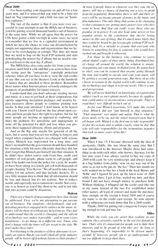 Dear 2600:
I've been reading your magazine on and off for a few
years now, and I've noticed that you tend to be a little too
hard on "big corporations" and a little too easy on "harm­
less explorers,"
The fact of the matter is that if you were ever suc­
cessful in your attempts to put the RIAA out of business,
you'd be putting several thousand families out of business
at the same time, While we all agree that the prices for
CDs have gotten a little too high in some cases, we need
to remember that we live in a capitalist environment in
which we have the choice to voice our dissatisfaction by
simply not supporting ideas and organizations that we be­
lieve to be overcharging or corrupt. This does not mean
that we need to hop on the local P2P network and start
downloading the newest Jay Z album, but we need to sim­
ply not listen to the new Jay Z album,
The MPAA has also come under fire from your orga­
nization, and I find it a bit odd that you seem to have trou­
ble seeing past the "outrageous" copyright protection
schemes when all you have to do is view the end-credits
of any film you see in the theaters. Look at the hundreds
of names that are attached to these products. Remember
those names when Internet piracy seriously endangers the
prospects of profitability for future releases.
I understand that you don't advocate stealing movies
and music as a way to get back at these corporations, but
openly supporting decryption packages and security by­
pass measures allows people to continue pirating new
media. Is that your intention'l I don't know, to be honest
with you. I know you'll feed me the line about open sys­
tems and how people have the right to explore, but far, far
more people are stealing as opposed to exploring, and
that's the problem. It's unrealistic and unpragmatic to
write off the potential for theft and loss when you pro­
mote these supposed altruistic etTorts and programs.
And on the flip side, maybe I'm ignorant of all the
facts, but it seems that you are too willing to forgive and
forget when computer hackers are charged with serious
crimes. Mitnick was i mprisoned for a long time, and
there's no doubt that the government should have handled
his situation a little bit more efficiently than they did, but
don't forget that Mitnick put himself into that situation. If
he didn't have stolen source code from Sun, credit card
numbers of real people, phone cards to call people, and
then if he hadn't run from the police for a year, he would­
n't have been sitting in a lonely jail cell with thousands of
people chanting "Free Kevin." We all need to take respon­
sibility for our actions, and that includes hackers. It's a
nice little utopian idea to think that all information should
be free and shared, but it's not realistic. Not in today's
world, and especially not in tomorrow's world. Not every­
one is as honest as you'd like them to be, and to not take
that into account could be disastrous.
Haleon
There are a bunch ofmisassumptions here that should
be addressed. First, we 're not attempting to put anyone
out of business. The simplistic, old,fashioned, and seif­
defeating practices engaged in by entities in the music in­
dustry will do them in without any helpfrom us. Theyfail
to understand that the world is changing and the advent
of technology now makes it possible - and in some cases
mandatory - to do things in a different way. Those who
don 't change with the times will get swept to the side. We
don 't make these rules.
Not listening to the products (!(these dinosaurs is cer­
tainly on option. But do you really think all ofthe industry
people will be better offi(nobody listens to their product?
At least ifpeople listen in whatever way they can, the in­
dustry still has a chance (If'.figuring out a way to pnlfit
from the popularity. Remember, there is still and there al­
ways will be all insane amount (!(money in the music and
.film industries. The onlv thing that seems to be changing
is that consumers are getting more power over who they
want to hear. And that can really scare those who are
popular or in power. II clIn also lead some newer or [es,'
popular artists to the conc/usion that they 're losing
money to this sort (If' thing. But it's much more likely that
they would be heard byfar less people without 1'21' tech­
nology. And it's a mistake to assume that everyone who
listens to something filr lTee is someone who would have
rushed out and bought it otherwise.
For those in the business .,vho continue to worry
about digital copies (I( their music being distributedfree
(If charge all around the world. the solution is simple:
stop putting out your music in digitalFirm. By going back
to vinyl, you can be assured that anyone going through
the time alld trouble to enl'Ode and copv your music will
be getting a second Kenerafion copy. But those of us who
choose to rel1'llIill in the diNi!at world will continue to use
the technology and shape it to.fit our needs. This is a nat­
ura/ progression.
We will never hold bock on knowledge ofa particular
subject (such as encryption) merely because its applica­
lion could annoy or inconvenience some people. Tha(s a
road that's verv difficult to back out oj:
Asfor your Mitnick assertions, let's make this crystal
clear. Mitnick did not "put himself in that situation. "
"That situation " was unjust and un/ail: That is what the
focus needs to be on, not the minor transf,:ression that it
all began with. Mitnick is thefirst one to take responsibil­
ity .filr his actions and to admit exactly what he did. But
who will toke responsibility Fir the tremendous injustice
that took so many years o(his li(e !
Dear 2600:
When I was 1 5, I became obsessed with the idea of
anonymity. Oddly, this was about the same time that I
was introduced to the Internet. Maybe those had some­
thing to do with each other, who knows. Anyway, for the
last nine years I was always careful to buy my copy of
2600 with cash, be very nondescript, and always keep it
in a bag hidden from public view on my way out of the
store so as not to be put on "the list." Then last month my
wife wanted me to buy her a book at the local Barnes and
Noble and I figured I'd pick up the latest issue of 2600
while I was there. I got in line, waited my turn, and then
found I did not have enough money to purchase both.
Without thinking. I whipped out the credit card (the one
in my name instead of the two I've establi shed under
other names, all legal of course) and made the purchase.
Sure enough, on the receipt it listed 2600 and of course
my name is on the credit card receipt. So now anyone
with a subpoena can track down that I'm a 2600 reader.
Thanks 2600 for putting out a magazi ne I enjoy read­
ing enough to risk jail time for.
Miles
While the risks you cite aren 't that realistic in our
opinion, they certainly could be in [he /wt too distant.fi,­
ture. That's why it's importantfor people /lot to hide their
interests and to be proud of who they are. As long as
that's happening, it's impossible to be driven under­
ground. if: however, people opt to go underground, it's
not too difficult to keep them there.
F a I I i! 0 0 11 ----------------------- p a g e II 'f
 