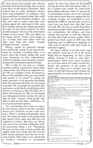 we have heard from people who directly
benefited from the knowledge they received
from those in the hacker community. They
learned how to make intelligent choices
when using telephones or computers, they
discovered how to protect things like credit
reports and Social Security numbers, and
they were able to realize when they were
getting ripped off. And much of this came
from reading articles that others questioned
the value of since there could be "no other
possible purposc" but to use the information
within to causc harm. They just didn't see
the bigger picture. Today, we're happy to
say, so many more have taken some big
steps away from that whole "security
through obscurity" concept.
Privacy cannot be protectcd through
mcrc faith in the system. It can only be pro­
tected by learning cverything there is to
know about the system, finding thc weak
spots, theorizing on how vulnerabilitics
could bc cxploitcd, and constantly commu­
nicating this information and knowledge.
This is why wc arc seen as a danger.
Learning without a permit has always been
a thorn in the side of those in supposed con­
trol. Wc sce cxamples of this all around us.
We see the individual who gets into trouble
with parents or at school for asking too
many questions or for pursuing knowledgc
that's bccn dcemed off limits for one reason
or another. Wc see people who put their jobs
and careers on the line by challenging unfair
policies or refusing to hide who they are or
whcrc thcir interests lie. We see the human
race throughout history moving forward in
spite of itself - because of thc people who
dare to stand up and make a difference, of­
tell at great personal expense.
Yes, our learning often comes at a price.
It's most always easier to not take a position
and to focus primarily on one's OWll exis­
tence. There is nothing dishonorable about
this. We cannot presume to tell people what
they need to focus upon and what they are
required to sacrifice. But there are always
ways each of us can make a difference with­
out necessarily taking a loss. Throughout
the years we have met so many pcople who
:;upport what we're doing but who fear for
their various positions were that fact to be­
comc known. Thcy range from school kids
to business executives to government
agents. In many ways these arc the pcople
serving the most vital role because they of­
fer a window into worlds we could never
quite fathom otherwise. Sure, it's great to be
an information warrior and to let everyone
on the planet know that you support the free
exchange of data, are committed to over­
turning the DMCA, and hack the system in
every way you know how. But that's just
one path. We all learn so much from those
anonymous people inside government agen­
cies, corporations, the military, and even
schools who provide us with the informa­
tion that sheds light on these worlds. These
people have been a part of 2600 since the
beginning and, in addition to supplying us
with some of our best stuff, they inspire us
with their support.
For those willing to go that extra step
and publicly stand up to all of the nasty
things that are happening, we feel a great
affinity. Courage is born in some unex­
pected places and it never ceases to amaze
us to see how much of it comes via the key­
boards and monitors of our readers. If
there's one thing we've learned over the
years, it's that this bravery and fortitude are
appreciated by far more people than any of
us suspect.
;v�raf'l' No_ Single hSlIC
( 'opic:-. each IlL',IlT..,t III
i:-...,uc durillg lihllg d,lk'
])["L'cc<litlg
12 month....
X'i,UOO X:'.()()(j
-l-W!..J- 4902
h() (,7
77..1XO 76)';·IX
R..:',Q() XLS 17
-1--1-3 -1---1-::;
22,Q '27J5
_,:flSIl -,IX3
X'),()()O S5.(jI)()
I) I)
X_�,()()O S:'i.O()O
9"1 96
Fa 1 1 i! a a '1 ------------------·--------- P a g e 5
 