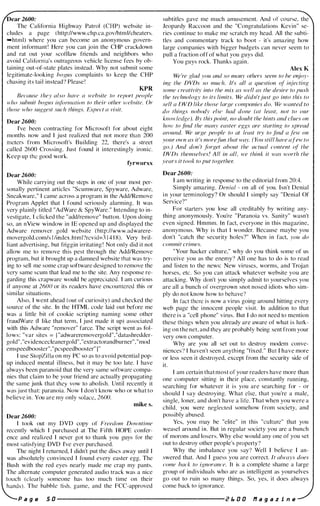 Dear 2600:
The California Highway Patrol (CHP) website in­
cludes a page ( http://www.chp.ca.gov/htmllcheaters.
-html) where you can become an anonymous govern­
ment informant ! Here you can join the CliP crackdown
and rat out your scof1law friends and neighbors who
avoid California's outrageolls vehicle license fees by ob­
taining out-or-state plates in�teac1. Why not suhmit some
legitimate-looking bogliS complaints to keep the CHP
chasing its tail instead? Please !
KPR
iJec(Jusc they also have (( 'rvc/JsiIC to report people
H'IIO suhl1lif hogus it(j'orll1{{tiol1 to flleir olher �l'e"site. Or
Ihos(' who sIIggest such things. Epec! {( visit.
[}ear 260(J:
I've heen contracting for Microsoft for about eight
months now and I just realized that not more than 200
meters from Microsoft's Building 22, there's a street
called 2600 Crossing. Just found it interestingly ironic.
Keep up the good work.
fyrwurxx
Dear 26(JO:
While carrying out the stcps in onc of your most per­
sonally pertinent articles "Scumware, Spyware, Adware.
Sncakware," I came across a program in the Add/Remove
Program Applet that I found scriously alarming. It was
very plainly titled "AdWarc & SpyWare." Intcnding to in­
vestigate. I clicked the "add/remove" button. Upon doing
so, an nView window in I E opened up and displayed the
Adwarc remover gold website ( hllp://www.adwarere­
movergold.com/s l /index.html'!revid=3 1 4 1 8). Very bril­
liant advertising, hut friggin irritating ! Not only did it not
allow me to remove this pest through the Add/Remove
program, but it hrought up a damned wehsite that was try­
ing to sell me some crap software designed to remove the
very same scum that lead me to the site. Any response re­
garding this crapware would he appreciated. I am curious
if anyone at 260() or its readers have encountered this or
similar situations.
Also. I went ahead (out of curiosity) and checked the
source of the site. In the HTML code laid out hefore me
was a little hit of cookie scripting naming some other
fraudWare (I like that term, I just made it up) associated
with this Adware "remover" farce. The script went as t()I­
lows: "var sites = I "adwareremovergold","datashrcdder­
gold","evidencedeanergold"."extractorandburner","mod
emspeedhoostcr"."pcspeedhooster" l"
I use StopZilia on my PC so as to avoid potential pop­
up induced mental illness. hut it may he too late. I have
always been paranoid that the very same software compa­
nies that claim to he your friend arc actually propagating
the same junk that they vow to abolish. Until recently it
was just that: paranoia. Now I don't know who or what to
helieve in. You are my only solace. 2600.
mike s.
Dear 2600:
I took out my DVD copy of Fr('edom Downtime
recently which I purchased at The Pifth HOPE confer­
ence and realized I never got to thank you guys for the
most satisfying DVD I've ever purchased.
The night I returned. I didn't put the discs away until I
was absolutely convinced I found every easter egg. The
Bush with the red eyes nearly made me crap my pants.
The alternate computer generated audio track was a nice
tOllch (clearly someone has too much time on their
hands). The hahhlc !ish. game. and the PCC-approved
subtitles gave me much amusement. And of course. the
Jeopardy Raccoon and the "Congratulations Kevin" se­
ries continue to make me scratch my head. All the subti­
tles and commentary track to ooot - it's amazing how
large companies with higger hudgets can never seem to
pull a fraction off of what you guys did.
You guys rock. Thanks again.
Alex K
We 're f!.lad you and so nUl1lY others seem to he et�ioy­
illg the DVDs so much. It's all a question (�l ir�ieclil1g
some cr('ativity info the mLr as well as the desire to push
the technology to its limits. We didn'tjust go into this to
sell a f)V[) like those large col11/){lIIies do. We wanted /0
do things nohody els(' had done (of least, not to our
knmvledge). By this point, no douht the hints and dues on
hmv to find the man.",,' easfer eggs are slarling to .spread
around. We urge people to at I('({st trY to find a fev.· all
)-'OUf mvn as it's morefun that way. ( ¥fJU still have afew to
go.) And don 't forget about the (Jctual content of the
DVDs themselves ' All in a/l, we think it was worth the
years it took to ]Jut togethn:
Dear 2600:
1 am writing in response to the editorial from 20:4.
Simply amazing. Denial - on all of you. Isn't Denial
i n your terminology'? Or should I simply say "Denial Of
Service'?"
For starters you lose all creditahly by writing any­
thing anonymously. You're " Paranoia vs. Sanity" wasn't
even signed. Hmmm. In fact, everyone in this magazine,
anonymous. Why is that I wonder. Because maybe you
don't "catch the security holes'I" When in fact, you do
commit crimes.
"Your hacker culture," why do you think some of us
perceive you as the enemy'l All one has to do is to read
and listen to the news: New viruses, worms, and Trojan
horses, etc. So you can attack whatever wehsite you are
attacking. Why don't you simply admit to yourselves you
are all a bunch or overgrown snot nosed idiots who sim­
ply do not know how to behave"
In fact there is now a virus going around hitting every
web page the innocent people visit. In addition to that
there is a "cell phone" virus. But I do not need to mention
these things when you already are aware of what is lurk­
ing on the net. and they are prohahly heing sent from your
very own computer.
Why are you all set out to destroy modem conve­
niences" I haven't seen anything "fixed." But I have more
or less seen it destroyed. except from the security side of
it.
I am certain that most of your readers have more than
one cOlllputer sitting in their place. constantly running.
searching for whatever it is you are searching for - or
should I say destroying. What else. that you're a male,
single, loner, and don't have a life. That when you were a
child, you were neglected somehow from society, and
possihly ahused.
Yes, you lIlay he "elite" in this "culture" that you
weasel arollnd i ll. But in regular society you are a bunch
of morons and losers. Why else would any one of you set
out to destroy other people's property"
Why the imhalance you say" Well I believe I an­
swered that. And I gue�s you are correct. II ahvays does
come hack to ignorance. It is a complete shame a large
group of individuals who arc as intelligent as yourselves
go out to ruin so many things. So, yes, it does always
come back to ignorance.
P a g e 5 a ----------------------- 2 b a a f1 a 9 a z i n e
 