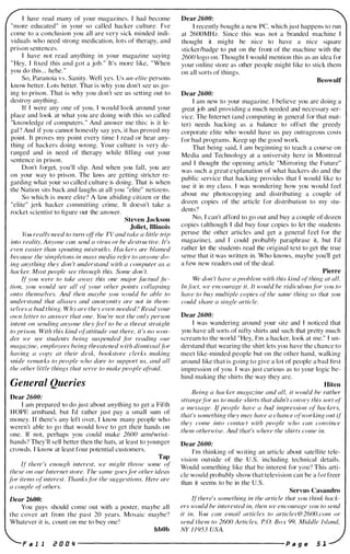 I have read many of your magazines. I had become
"more educated" in your so cal led hacker culture. I've
come to a conclusion you all are very sick minded indi­
viduals who need strong medication, lots of therapy, and
prison sentences.
I have not read anything in your magazine saying
" Hey, I fixed this and got a job. " It's more like, "When
you do this ... hehe. "
So, Paranoia v s . Sanity. Well yes. Us un-elite persons
know better. Lots better. That is why you don't see us go­
ing to prison. That is why you don't see us setting out to
destroy anything.
If I were any one of you, I would look around your
place and look at what you are doing with this so called
"knowledge of computers." And answer me this: is it le­
gal ? And if you cannot honestly say yes, it has proved my
point. It proves my point every time I read or hear any­
thing of hackers doing wrong. Your culture is very de­
ranged and in need of therapy while filling out your
sentence in prison.
Don't forget, you'll slip. And when you fall, you are
on your way to prison. The laws are getting stricter re­
garding what your so called culture is doing. That is when
the Nation sits back and laughs at all you "elite" netizens.
So which is more elite? A law abiding citizen or the
"elite" jerk hacker committing crime. It doesn't take a
rocket scientist to figure out the answer.
Steven Jackson
Joliet, Illinois
Y(JU really need to turn of/the TV and take a little trip
into reality. Anyone can send a virus or he destructive. It's
even easier than spouting mis/ruth.'. Hackers (Ire blamed
because the simpletons in mass media rel"er to anyone do­
ing anything they don 't understand with a computer as a
hacker. Most people see through this. Some don 't.
�I" you were to take away this one major factual .fic­
tion, you would see all 01" your other points collapsing
onto themselves. And then maybe you would be able to
understand that aliases and anonymity are not in them­
selves a bad thing. Why are they even needed? Read your
own letter to answer that one. You 're not the only person
intent on sending anyone they feel to be a threat straight
to prison. With this kind (}I"attitude out there, it 's no won­
der we see students being suspended for reading our
magazine, employees being threatened with dismissal /ilr
having a copy at their desk, bookstore clerks making
snide remarks to people who dare to support us, and all
the other little things that serve to make people afraid.
General Queries
Dear 2600:
I am prepared to do just about anything to get a Fifth
HOPE armband, but I'd rather j ust pay a small sum of
money. If there's any left over, I know many people who
weren't able to go that would love to get their hands on
one. If not, perhaps you could make 2600 arm/wrist­
bands? They'll sell better then the hats, at least to younger
crowds. I know at least four potential customers.
Tap
�{ there 's enough interest, we might throw some o{
these on our Internet store. The same goe.I·FIr other ideas
jor items '!I"interest. Thanksfor the suggestions. Here are
a couple (i{ others.
Dear 2600:
You guys should come out with a poster, maybe all
the cover art from the past 20 years. Mosaic maybe?
Whatever it is, count on me to buy one !
hbOb
Dear 2600:
I recently bought a new PC, which just happens to run
at 2600MHz. Since this was not a branded machine I
thought it might be nice to have a nice square
stickerlbadge to put on the front of the machine with the
2600 logo on. Thought I would mention this as an idea for
your online store as other people might like to stick them
on all sorts of things.
Beowulf
Dear 2600:
I am new to your magazine. I believe you are doing a
great job and providing a much needed and necessary ser­
vice. The Internet (and computing in general for that mat­
ter) needs hacking as a balance to otTset the greedy
corporate elite who would have us pay outrageous costs
for bad programs. Keep up the good work.
That bei ng said, I am beginning to teach a course on
Media and Technology at a university here in Montreal
and I thought the opening article "Mirroring the Future"
was such a great explanation of what hackers do and the
public service that hacking provides that I would like to
use it in my class. I was wondering how you would feel
about me photocopying and distributing a couple of
dozen copies of the article for distribution to my stu­
dents?
No, I can't afford to go out and buy a couple of dozen
copies (although I did buy four copies to let the students
peruse the other articles and get a general feel for the
magazine), and I could probably paraphrase it, but I'd
rather let the students read the original text to get the true
sense that it was written in. Who knows, maybe you'll get
a few new readers out of the deal.
Pierre
We don 't have a problem with this kind o{ thing at all.
In Flct, we enmurage it. It would be ridiculousfor you to
have to buy multiple copies 01" the same thing so that you
could share a single article.
Dear 2600:
I was wandering around your site and I noticed that
you have all sorts of nifty shirts and such that pretty much
scream to the world "Hey, I'm a hacker, look at me." I un­
derstand that wearing the shirt lets you have the chance to
meet like-minded people but on the other hand, walking
around like that is going to give a lot of people a bad first
impression of you. I was just curious as to your logic be­
hind making the shirts the way they are.
Riten
Being a hacker magazine and all, it would be rather
strangefor us to make shirts that didn 't con vey this sort '!{
a message. ifpeople have a bad impression 01" hackers,
that's something they may have a chance (il"working out if
they come into mntact with people who can convince
them otherwise. And that's where the shirts come in.
Dear 2600:
I'm thinking of writing an article about satellite tele­
vision outside of the U.S. including technical details.
Would something like that be interest for you? This arti­
cle would probably show that television can be a lot freer
than it seems to be in the U.S.
Servus Casandro
�I"there's something in the article that you think hack­
ers would be interested in, then we encourage you to send
it in. l'</U can email articles to articles @2600.com or
send them to 2600 Articles, P O. Box 99, Middle Island,
NY 1 1 953 USA.
F a 1 1 Z O O " ----------------------- p a g e 5 1
 