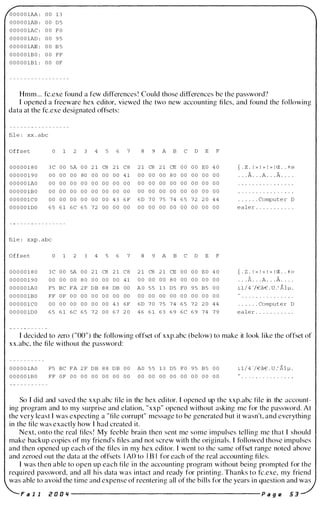 0 0 0 0 0 1AA : 0 0 1 3
0 0 0 0 0 1AB : 0 0 D 5
0 0 0 0 0 1AC : 0 0 F O
0 0 0 0 0 1AD : 0 0 9 5
0 0 0 0 0 1AE : 0 0 B 5
0 0 0 0 0 1B O : 0 0 FF
0 0 0 0 0 1B 1 : 0 0 OF
Hmm ... fC.exe found a few differences ! Could those differences be the password?
I opened a freeware hex editor, viewed the two new accounting fi les, and found the fol lowing
data at the fC.exe designated offsets:
fil e : xx . abc
O f f s e t
0 0 0 0 0 1 8 0
0 0 0 0 0 1 9 0
0 0 0 0 0 1AO
0 0 0 0 0 1B O
0 0 0 0 0 1 C O
0 0 0 0 0 1DO
0 1 2 4 5 6 7
3 C 0 0 5A 0 0 2 1 C8 2 1 C8
0 0 0 0 0 0 80 0 0 0 0 0 0 4 1
0 0 0 0 0 0 0 0 0 0 0 0 0 0 0 0
0 0 0 0 0 0 0 0 0 0 0 0 0 0 0 0
0 0 0 0 0 0 0 0 0 0 0 0 4 3 6 F
6 5 6 1 6 C 6 5 7 2 0 0 0 0 0 0
fil e : xxp . abc
O f f s e t
0 0 0 0 0 1 8 0
0 0 0 0 0 1 9 0
0 0 0 0 0 1AO
0 0 0 0 0 1B O
0 0 0 0 0 1 CO
0 0 0 0 0 1D O
0 1 2 4 5 6 7
3 C 0 0 5A 0 0 2 1 C8 2 1 C 8
0 0 0 0 0 0 8 0 0 0 0 0 0 0 4 1
F5 BC F A 2 F D B 8 8 DB 0 0
FF O F 0 0 0 0 0 0 0 0 0 0 0 0
0 0 0 0 0 0 0 0 0 0 0 0 4 3 6 F
6 5 6 1 6 C 6 5 7 2 0 0 6 7 2 0
A B C D E F
2 1 C8 2 1 CE 0 0 0 0 E O 4 0
0 0 0 0 0 0 8 0 0 0 0 0 0 0 0 0
0 0 0 0 0 0 0 0 0 0 0 0 0 0 0 0
0 0 0 0 0 0 0 0 0 0 0 0 0 0 0 0
6 D 7 0 7 5 7 4 6 5 7 2 2 0 4 4
0 0 0 0 0 0 0 0 0 0 0 0 0 0 0 0
9 A B C D E F
2 1 C8 2 1 CE 0 0 0 0 E O 4 0
0 0 0 0 0 0 8 0 0 0 0 0 0 0 0 0
A O 5 5 1 3 D 5 FO 9 5 B 5 0 0
0 0 0 0 0 0 0 0 0 0 0 0 0 0 0 0
6 D 7 0 7 5 7 4 6 5 7 2 2 0 4 4
4 6 6 1 6 3 6 9 6 C 6 9 7 4 7 9
{ . z . ! » ! » ! » ! cr . . f @
. . . A . . . A . . • A . . . .
. . . . . . Comput e r D
e a l e r . . . . . . . . . . .
{ . Z . ! » ! » ! » ! CE . • =1= (0
. . . k . . A . . . A . . . .
1 1 / 4 'j€a€ . U .' Alj.l .
. . . . . . Comput e r D
e a l e r . . . . . . . . . . .
I decided to zero ("00") the following offset of xxp.abc (below) to make it look l ike the offset of
xx.abc, the file without the password:
O O O O O lAO
0 0 0 0 0 1B O
F5 BC F A 2 F D B 8 8 D B 0 0 AO 5 5 1 3 D5 F O 9 5 B 5 0 0
FF O F 0 0 0 0 0 0 0 0 0 0 0 0 0 0 0 0 0 0 0 0 0 0 0 0 0 0 0 0
1 1 / 4 '/€a€ . u : Alj.l .
So I did and saved the xxp.abc fi le in the hex editor. I opened up the xxp.abc file in the account­
ing program and to my surprise and elation, "xxp" opened without asking me for the password. At
the very least I was expecting a "file corrupt" message to be generated but it wasn't, and everything
in the file was exactly how I had created it.
Next, onto the real files ! My feeble brain then sent me some impulses tell ing me that I should
make backup copies of my friend's fi les and not screw with the originals. I followed those impulses
and then opened up each of the files in my hex editor. I went to the same offset range noted above
and zeroed out the data at the offsets I AO to I B I for each of the real accounting fi les.
I was then able to open up each fi le in the accounting program without bei ng prompted for the
required password, and all his data was intact and ready for printing. Thanks to fc.exe, my friend
was able to avoid the time and expense of reentering all of the bills for the years in question and was
F a l I Z a 0 " ----------------------- P a g e 5 3
 