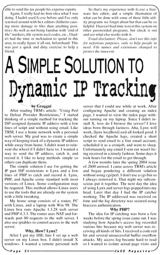 able to send the tax people his expense reports.
Again, I really had no firm idea what I was
doing. I hadn't used fc.exe before and I've only
screwed around with hex editors (hitherto caus­
ing more damage to fi les than anything posi­
tive). As well as not being familiar with "end of
file" markers, fi le system ascii codes, etc., T had­
n't had the time or incli nation to spend in this
area, to really figure it all out, beforehand. This
was j ust a quick and dirty exercise to help a
friend.
So that's my experience with fc.exe a free­
ware hex editor, and a simple illustration of
what can be done with some of those little util­
ity programs we forget about but that can be so
helpful. T haven't had time to test this system on
other passworded programs, but check it out
and see what else works with it.
Usual disclaimer: Please. don 't use this info
f(Jr nefarious purposes, only to help people in
need. File names and extensions changed to
protect the innocent.
LE SOLUTION TO
ic IP Trackin!� ,/
�ruggni
After reading TRM's article: "Using Perl
to Defeat Provider Restrictions," T started
thinking of a simple method for tracking the
ISP-assigned dynamic IP address with a few
lines of script and without using email . Like
TRM, T use a home network with a personal
web server. My goal was to create a simple
way of keeping track of a dynamic IP address
while away from home. I didn't want to rein­
vent the wheel if I didn't have to. I wanted a
way to send the IP address, catch it, and
record it. I like to keep methods simple so
others can duplicate them.
The simple solution I use for getting the
IP past ISP restrictions is Lynx and a few
lines of PHP to catch and record it. Lynx,
PHP, and Apache come standard with most
versions of Linux. Some configuration may
be required. This method allows Linux users
to use the tools that are already on the system
with a little tweaking.
My home setup consists of a router, PC
with Linux, and a laptop with Win 98. The
Linux box runs Apache 1 .3.28 web server
and PHP 4.3.3. The router uses NAT and for­
wards port 80 requests to the web server. I
also use iptables to control access to the web
server.
Why, How? Lynx?
After I got my DSL line I set up a web
server on my Linux box. I didn't install X
windows. I wanted a remote personal web
server that I coul d use while at work. After
configuring Apache and creating an i ndex
page, I wanted to view the index page with­
out turning on my laptop. Since I didn't in­
stall X, how do I browse the server? I love
ideas born through l aziness. Aha, Lynx will
work, [lynx localhostl and all looked good. I
checked the Apache logs, created a short
script to send email to a free email account,
scheduled it as a cronjob, and went to sleep.
Unfortunately any email I sent out wasn't be­
ing received in a timely fashion. Some days it
took hours for the email to get through.
A few months later the spring 2004 issue
of 2600 arrived. I came across TRM's article
and began pondering a different solution
without using cgi/perl . I don't use a cgi-bin so
I always removed it. That night my subcon­
scious put it together. The next day the idea
of using Lynx and server logs popped into my
head. Later that day I had the IP catcher
working. The IP addressed was received on
time and the log directory was secured using
htaccess authentication.
Why PHP?
The idea for IP catching was born a few
weeks before the spring issue came out. I was
studying how Apache's access log recorded
various hits because my web server was re­
ceiving all kinds of hits. I received a code red
hit and several unsuccessful buffer overflow
attacks. My access log became hard to read
so I wanted to isolate actual page visits and
P a 9 e 5 '1 --------------------- Z I:. D D If a 9 a z i n e
 