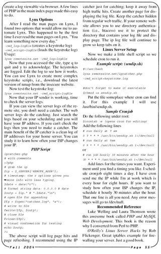 create a log viewable via browser. A few l ines
of PHP in the main index page made this easy
to do.
Lynx Options
After I read the man pages on Lynx, I
found two options that would allow me to au­
tomate Lynx. This happened to be the first
time I ever read the man pages on Lynx. "You
learn something new every day."
- cmd_ l og=l ogfile (creates a keystroke log)
- cmd_script = l ogfil e (loads the keystroke log)
Usage:
lynx remotesi t e . ne t - cmd_ l og=l ogfile
Now that you accessed the site, type q to
quit and y to acknowledge. The keystrokes
are logged. Edit the log to see how it works.
You can use Lynx to create more complex
keystroke scripts, i .e., download the latest
version of nmap from the insecure website.
Now test the keystroke log:
lynx remotesi te . ne t - cmd_script = l ogflle
Now that your IP sender is working, time
to check the server logs.
If you can view the server logs of the re­
mote site, you don't need a catcher. The web
server logs do the catching. Just search the
logs based on your scheduling and you will
have your IP address. If you can't check the
logs then you need to make a catcher. The
main benefit of the IP catcher is a clean log of
IP addresses for your home server. You can
study it to learn how often your ISP changes
your IP.
ipca t cher . php
# wi th commen t s
< ?php
# grab the ip
PHP Script
$ip = $_SERVER [ ' REMOTE_ADDR ' ] ;
# t i mestamp : the r op t i ons gi ves you
-more info wi th l ess typing .
$da te = da te ( "r " ) ;
# forma t s t ring da t a : 0 . 0 . 0 . 0 # da t e
$ou tp = $ip . " # " . $da t e . "  n " /
# open fil e for appending
$fp = topen ( " ca t ches . l og " , "a " ) i
# wri te to fil e
fwri te ($fp , $outp) ;
# cl ose fil e
fclose ($fp) ;
# vi sual confirma t i on for test ing
echo $ou tp ;
The above script will log page hits and
page refreshing. I recommend using the IP
catcher just for catching; keep it away from
high traffic hits. Create another page for dis­
playing the log file. Keep the catcher hidden
from regular web traffic. If your remote web­
site allows you to use directory authentica­
tion (i.e., htacess) use it to protect the
directory that contains your log file and dis­
play page. The ip log file will continue to
grow so keep tabs on it.
Linux Server Setup
Now we make a little shell script so we
schedule cron to run it.
Example script: (sendip.sh)
# ! /usr/bash
lynx remotesi t e . ne t /ipca t cher . php
- cmd_script =keys t roke . l og
#don ' t forge t to make i t executable
$chmod +x sendip . sh
Put the file someplace where cron can find
it. For thi s example I will use
lusr/bin/sendip.sh.
Sample Cronjob
Do the fol lowing under root:
$cron tab -e (opens cron for edi t ing)
Add the following lines
# run dai l y at 7 am
o 7 * * * /usr/bin/sendip . sh l >/dev/nul l
# run dai l y a t 9am
o 9 * * * /usr/bin/sendip . sh l >/dev/null
or
# run job hourly 3 0 minutes after the hour
30 * * * * /usr/bin/sendip . sh l >/dev/null
Add lines for the times you want. Experi­
ment until you find a timing you like. I sched­
ule cronjob eight times a day. I have cron
send me the IP while I'm at work which is
every hour for eight hours. If you want to
study how often your ISP changes the IP,
schedule it hourly 30 minutes after the hour.
That one line is all you need. Any error mes­
sages will go to Idev/null.
Recommended Reference
Luke Welling and Laura Thomson wrote
thi s awesome book called PHP and MySQL
Web Development. This book is the reason
why I converted from Perl to PHP.
O 'Reilly 's Linux Server Hacks by Rob
Flickenger. Great iptables example for fire­
walling your server. Just a good book.
F a 1 1 if! 0 0 '1 ----------------------- p a g e 5 5
 