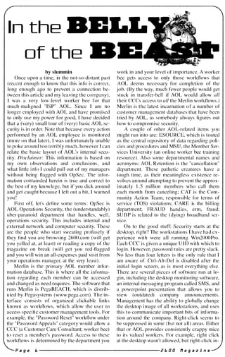 IntheBBLL
of the aB
by slummin
Once upon a time, in the not-so-distant past
(recent enough to know that this info is correct,
long enough ago to prevent a connection be­
tween this article and my leaving the company),
I was a very low-level worker bee for that
much-maligncd "ISP " AOL. Since I am no
longer employed with AOL and have promised
to only use my power for good, I have decided
that a (very) small tour of ( very) basic AOL se­
curity is in order. Note that because every action
performed by an AOL employee is monitored
(more on that latcr), I was unfortunatcly unable
to poke around too terribly much, however I can
relate the basic layout of AOL's internal secu­
rity. Disclaimer: This information is based on
my own observations and conclusions, and
what little info I could pul l out of my managers
without being flagged with OpSec. The infor­
mation containded herein is true and correct to
the best of my know lege, but if you dick around
and get caught because I left out a bit, I warned
you'
First off, let's define some terms: OpSec is
AOL Operations Security, the (understandably)
uber-paranoid department that handles, well,
operations security. This includes internal and
external network and computer security. These
are the people who start sweating profusely if
they find you are browsing 2600.com (will get
you yelled at, at least) or reading a copy of the
magazine on break (will get you red-flagged
and you will win an all-expenses paid visit from
your operations manager, at the very least).
Merlin is the primary AOL member infor­
mation database. This is where all the informa­
tion regarding each member can be accessed
and changed as need requ ires. The software that
runs Merli n is P egaREACH, which is distrib­
uted by Pegasystems (www.pega.com). The in­
terface consists of organized clickable links
known as workflows, which allow the user to
access specifi c customer management tools. For
example, the " Password Reset" workflow under
the "Password Appeals" category would allow a
CCC (a Customer Care Consul tant; worker bee)
to reset a member's password. Access to these
workflows is determined by the department you
work in and your level of importance. A worker
bee gets access to only those workflows that
AOL deems necessary for completion of the
job. (By the way, much fewer people would get
stuck in transfer-hell if AOL would allow all
their CCCs access to all the Merlin workflows.)
Merlin is the latest incarnation of a number of
customer management databases that have been
tried by AOL, as somebody always figures out
how to compromise security.
A couple of other AOL-related items you
might run into are: ESOURCE, which i s touted
as the central rcpository of data regarding poli­
cies and procedures and MSU, the Member Ser­
vices University (an online worker bee training
resource). Also some departmental names and
acronyms: AOL Retention is the "cancellation"
department. These pathetic creatures have a
tough time, as their meaningless existence re­
volves around attempting to prevent the approx­
imatcly 1.5 million members who call them
each month from canceling; CAT is the Com­
munity Action Tcam, responsible for terms of
service (TOS) violations; CARE is the bil l i ng
department; FRAUD handles, erm, fraud;
SUEP is related to the (dying) broadband scr­
vice.
On to the good stuff: Security starts at the
desktop, righfl The workstations I have had ex­
perience with were all running Win2000Pro.
Each CCC is given a unique UlD with which to
login. However, password rules are pretty slack.
No less than four letters is the only rule that I
am aware of. Ctrl-Alt-Del is disabled after the
initial login screen, as is most everything else.
There are several pieces of software run at lo­
gin, including the desktop monitoring software,
an internal messaging program called SMS, and
a powerpoint presentation that allows you to
view (outdated) company announcements.
Management has the abi lity to globally change
the desktop image of all workstations, and uses
this to communicate i mportant bits of informa­
tion around the company. Right-click seems to
be suppressed in some (but not all) areas. Either
that or AOL provides consistently crappy mice
to its valued workers. For example, right c lick
at the desktop wasn't allowed, but right-click in-
P a g e I. ----------------------2 I. D D ,., a 9 a z i n e
 