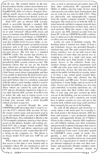side IE was. The window button on the key­
board worked, but the context-menu button usu­
ally didn't. Access to programs was limited to
PegaREACH, AOL (of course), Notepad, Pow­
erPoint, and IE. Access to the control panel and
other Windows software was denied, as was ac­
cess to the local drive and the command prompt.
Each CCC gets an internal AOL account,
which is accessible through a standard AOL
software installation. The extra benefits that
come with an internal account include the abil­
ity to send "chromed" official AOL email, and
access to internal-only AOL keywords which in
turn allow access to such things as ESOURCE,
MSU, etc. Apparently, somehow the AOL soft­
ware has a higher level of access rights, as cer­
tain AOL internal keywords can launch external
programs such as IE via a command prompt.
Authentication for the AOL internal account is a
two-part process. The first step is a standard
UID/PW combo. The second step involves us­
ing a SecurlD hardware token. These tokens
and their associated authentication software are
provided by RSA security (www.rsa.com). The
hardware tokens that we use are the keyfob
type, which uses an internal hash to generate a
six-digit number that changes every 60 seconds.
I don't know much about cryptography and thus
I was unable to determine the hash used to gen­
erate the numbers, however I did see one set re­
peat and I believe that it is somehow connected
with the token's serial number, which is used to
bind the SecurlD to a specific internal account.
These tokens are carried by each and every
CCC and are absolutely required in order to ac­
cess their internal AOL account. If an 10 is lost
or stolen, the only way to regain access is to
have an operations manager or OpSec person
re-bind your account with a fresh SecurID
(which you have to pay for).
Merlin is accessed through the same
UID/PW/SecurlD procedure that is used to ac­
cess the CCC's internal AOL account. In fact,
the master screen name and password used to
access the internal AOL account is the UID/PW
for Merlin login. Also imbedded in Merlin is the
cn (computer-telephony interface) that allows
access to the phones, handles cal l routing, etc.
Each CCC has a unique "teleset number" that
identifies the CCC and allows supervisors and
managers to listen to calls, watch what the CCC
is doing on the computer, etc. The phone is
an Avaya model 4324 and uses VoIP for call
routing.
What makes this whole setup interesting is
that access to this data is now limited only to
computers whose IPs are registered as part of
the AOL internal network. All AOL internal
sites, as well as outsourced cal l-centers, have to
have their wor kstation IPs registered with
OpSec or within a specific range. In fact, many
(outsourced) call centers have workstations that
are set aside for use only for AOL CCCs. They
are physically and topographically separate
from the regular company networ k. Company
managers who need access to both the AOL in­
ternal network and their company network have
to have two workstations on their desk, one for
each network. What this means is that while I
can access my AOL internal account from my
home PC with my UID/PW/SecurlD combina­
tion, I cannot access the internal-only keywords
or office.aol.com webpages.
Lastly, we come to building security. The
building where I wor ked was under 24 hour a
day lockdown. Access was provided through a
standard mag card. The main external door (em­
ployee entrance) was set up with scnsors that
would detect if more than one person was at­
tempting to enter on a single card swipe, and
would forcibly eject both people if that hap­
pened. Access to the (interior) break area,
smoker's lounge, and various departments such
as HR and coms areas were also controlled by
mag card locks. In fact, the only door that was
open to the public led directly to security, where
a 24 hour a day armed guard awaited them.
Non-employees were only allowed into the
lobby/security and HR areas. Visitors required
registration, a visitor badge, and an escort at all
times. Access out of the building was also mag
card controlled, so security, operations, etc. can
see every move that their worker bees make.
Plus, if your mag card gets screwed up while
you are in the building, you are screwed as you
cannot get out! In such a situation, you would
have to phone security (as you can't get to the
security desk without your mag card) and have
them manually let you out of the building.
So, with all this physical and electronic se­
curity, where is the weak spot? As it usually is,
the weak point is the human element. AOL has
been and remains a very productive phishing
ground... and apparently despite all of OpSec's
efforts to the contrary, internal AOL employees
are still blithely turning over their usernames
and passwords to phony web pages that seem to
be internal AOL pages. During my tenure as an
AOL employee I saw a new "scam alert" posted
on ESOURCE every couple of weeks. Fre­
quently, a new email would float around
promising pay or incentive increases, more paid
time otT, or a special prize or award in order to
get internal employees to turn over their user­
names and passwords. Despite countless warn­
ings and "uptraining" seminars, despite an
Fa 1 1 i! D D " ------------------------ P a g e 7
 