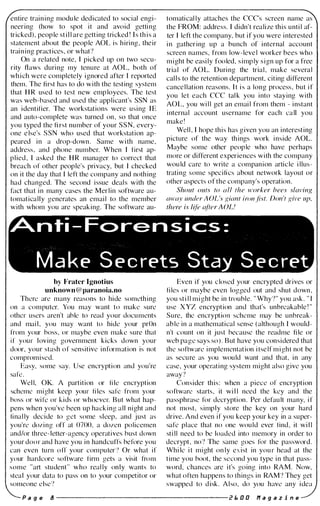 entire training module dedicated to social engi­
neering (how to spot it and avoid getting
tricked), people still are getting tricked! Is this a
statement about the people AOL is hiring, their
training practices, or what?
On a related note, I picked up on two secu­
rity flaws during my tenure at AOL, both of
which were completely ignored after I reported
them. The first has to do with the testing system
that HR used to test new employees. The test
was web-based and used the applicant's SSN as
an identifier. The workstations were using IE
and auto-complete was turned on, so that once
you typed the first number of your SSN, every­
one else's SSN who used that workstation ap­
peared in a drop-down. Same with name,
address, and phone number. When I first ap­
plied, I asked the HR manager to correct that
breach of other people's privacy, but I checked
on it the day that I left the company and nothing
had changed. The second issue deal s with the
fact that in many cases the Merlin software au­
tomatically generates an email to the member
with whom you are speaking. The software au-
tomatically attaches the CCC's screen name as
the FROM: address. I didn't realize this until af­
ter I left the company, but if you were interested
in gathering up a bunch of internal account
screen names, from low-level worker bees who
might be easily fooled, simply sign up for a free
trial of AOL. During the trial, make several
cal l s to the retention department, citing ditlerent
cancellation reasons. It is a long process, but if
you let each CCC tal k you into staying with
AOL, you will get an email from them - instant
internal account username for each call you
make!
Well, I hope this has given you an interesting
picture of the way things work inside AOL.
Maybe some other people who have perhaps
more or ditlerent experiences with the company
would care to write a companion article illus­
trating some specifics about network layout or
other aspects of the company's operation.
Shout outs to all the worker bees slaving
away under AOL'.I' uiant iron fist. Don't uive up,
there is We afier AOL!
�nti-Fc>rensics:
MakE' SE'crE'ts Stay SE'crE't
by Frater Ignotius
unknown@paranoia.no
There are many reasons to hide something
on a computer. You may want to make sure
other users aren't able to read your docu ments
and mail, you may want to hide your prOn
from your boss, or maybe even make sure that
if your loving government kicks down your
door, your stash of sensitive information is not
compromised.
Easy, some say. Use encryption and you're
safe.
Well, OK. A partition or file encryption
scheme might keep your files safe from your
boss or wife or kids or whoever. But what hap­
pens when you've been up hacking all night and
finally decide to get some sleep, and just as
you're dozing off at 0700, a dozen policemen
and/or three-letter-agency operatives bust down
your door and have you in handcuffs before you
can even turn off your computer') Or what if
your hardcore software firm gets a visit from
some "art student" who really only wants to
steal your data to pass on to your competitor or
someone else?
Even if you closed your encrypted drives or
tiles or maybe even logged out and shut down,
you still might be in trouble. "Why?" you ask. "[
use XYZ encryption and that's unbreakable! "
Sure, the encryption scheme may be unbreak­
able in a mathematical sense (although I would­
n't count on it just because the readme file or
web page says so). But have you considered that
the software implementation itself might not be
as secure as you would want and that, in any
case, your operating system might also give you
away?
Consider this: when a piece of encryption
software starts, it will need the key and the
passphrase for decryption . Per default many, if
not most, simply store the key on your hard
drive. And even if you keep your key in a super­
safe place that no one would ever find, it will
still need to be loaded into memory in order to
decrypt, no? The same goes for the password.
While it might only exist in your head at the
time you boot, the second you type in that pass­
word, chances are it's going into RAM. Now,
what often happens to things in RAM? They get
swapped to disk. Also, do you have any idea
P age lJ ---------------------- 2 Eo 0 0 naga z i n e
 