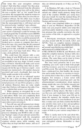 what temp fi les your encryption software
makes? And what they contain? Are they prop­
erly erased or just removed from the allocation
table ( leaving the actual data sti l l on the drive)
the way a regular "del" or "rm" would? For al l
you know, the encrypted file might be written in
plaintext to the disk, then after you close the en­
cryption software, the fi le either stays in place
or is j ust deleted in the regular fashion, meaning
that the unencrypted data is still intact and can
be retrieved using " undelete" type software.
Someone who wanted to seize a computer
for evidence gathering (forensics) or to steal
your secrets (espionage) could for instance run
a small program that would bluescreen (BSOD)
your Wi ndows box or make your Linux kernel
dump core. Then the box would be powered off,
opened, and the hdd wou ld be extracted and
hooked up to a gizmo or computer that does a
bit-to-bit copy, very much like the dd command
on *nixen would. There are handheld devices
made just for this, with IDE (or whatever) con­
nectors and a fast large hard drive. They can
copy a disk perfectly in minutes.
This could leave the intruder with a com­
plete dump of your RAM and an exact copy of
the entire file system. If the key and password
are available in any way, shape, or form, assume
they will find it. And that will make your secure
encryption scheme nothing more than an amus­
ing puzzle for the spy or forensics expert - even
though you memor ized a 40 random character
password and used a key length that even the
NSA would consider to be overki l l.
So what can you do to safeguard against
this? It's not a clear cut thing, and I certainly
wil l not claim to be intimate enough with the in­
ternal processes of any as to propose a solve­
all solution. However, there are some simple
steps that I believe wil l improve the odds. Con­
coct a solution that secures your scheme:
I . When opening an encrypted file or vol­
ume, do the changes you need to do, then close
it and reboot. Make sure you completely flush
the RAM and overwrite your disk cache. Don't
leave the software running or the file or volume
open when you're not using it.
2. Turn off any and all memory/core dump­
ing functions in your as, unless you're actually
using them for something. Turn otf hibernation
and whatnot in XP. Make sure there are no
processes dumping your RAM to disk or mak­
ing "backup" copies of any relevant system fi les
or the files associated with the encryption
scheme. Use a tool to see what fi les your en­
cryption scheme opens while running, note
where they are kept and their names, and see if
they are deleted properly or if they can be re­
covered.
3. In Windows XP, take a look in %System
-Root%Minidump and observe that there is per
default one (albeit smal l ) memory dump from
each of the countless BSODs you surely have
had since instal l . Go turn the damned thing otT
(found in My computer>Properties>Advanced>
Startup and recovery settings).
4. Move your temp/tmp folders to a proper
place if you use Windows. Regardless of as,
make sure you properly delete your temp tiles
each boot and/or shutdown, using a secure dele­
tion program that actual ly overwrites the rele­
vant sectors of the disk, as opposed to a regular
del or rm.
S. Investigate, investigate, investigate. You
can play around with this in win2k, w2k3, and
XP Pro. Turn on complete memory dumping,
set HKEY LOCAL_MACHINESYSTEM
-CurrentControISetServicesiX042prt
..ParametersCrashOnCtrIScroll to I , hit
CTRL+SCRLCK SCRLCK and Windows will
dump the complete memory. Analyze with a hex
editor and see if you can't break your own
scheme. The same thing can be done in Linux
by configuring magic sysrq in the kernel.
This may seem paranoid, but if you have
something you really want to hide from people
with big resources, you /w'e to be paranoid or
you'll be at risk. The safest thing to do may be to
have a dedicated box that handles the encryp­
tion and to make that box so sensitive to irregu­
lar activity that it shuts like a clam if something
happens. For instance, a Linux server with
StegFS (http://stegfs.sourceforge.net/) and the
aforementioned considerations about memory
dumps might take you a lot further towards true
security than something like PGPDisk
(http://www.pgpi.org/) which would be highly
susceptible to dump attacks. But that is not to
say that you can't implement the latter safely.
Even if you manage to force your as not to
dump the memory, the intruders might have
their own software or even hardware to do just
that, so make sure you fi nd a routine that flushes
any sensitive data such as key and passphrase
out of RAM and otf the HDD. In any case,
make sure you're not already storing multiple
copies of both in your various temp folders al­
ready.
There is surely more to be said about this,
and now it's up to you to investigate how you
ean safeguard against this on your as and with
your encryption scheme. Remember to share
your info.
FaII i! 0 0 ., ------------------------ p age .,
 