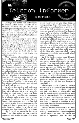 Greetings from 30,000 feet, and welcome
to another action-packed episode of the
"Telecom Informer!" It's late February and
my little project in Spencer, Iowa just ended.
Thanks to the money I made, I'm winging
my way over the Tasman Sea - on an Air
New Zealand flight between Wel l i ngton and
Melbourne, Australia!
So what was happening i n Spencer? Fun
stuff! Too bad it's over. If you're a regu lar
reader of my articles, you 've probably heard
of access charges and the U niversal Service
Fund, aka USF. If not, here's a quick refresher:
long distance cal ls have several chargeable
components, which are bu ilt into the few
cents per minute (or less) you pay to your long
distance carrier.
When you make a long distance cal l, your
local exchange carrier (LEe) del ivers the cal l
to your long distance carrier at the tandem. For
this, they charge a sma l l fee to the long distance
carrier, usually a fraction of a cent per minute.
Your long distance carrier takes the cal l over
their network to the nearest tandem switch to
the cal l desti nation, where a termination fee is
paid tothe LEC on the other end. This is usually
also only a fraction of a cent per minute, but
in certain high cost rural areas, it can be over
ten cents per minute. These charges are called
"access charges" and they' re the reason why
long distance cal ls cost money and I nternet­
only VolP cal ls are free.
For a long time, carriers such as I nterna­
tional Telecom Ltd. (based in Seattle, WA)
have taken advantage of access charges by
hosting free conference bridges, chat lines,
and other services - anything that generates a
lot of inbound traffic. You can get free unified
messaging from k7.net, free teleconferences
from mrconference.com, and even free dial­
up I nternet service from nocharge.com (in the
Seattle and Boston areas). Free international
cal ls, however, hadn't been offered until
someone got a little creative in Spencer, Iowa.
Why Spencer? It's located in the remote
Iowa Great Lakes region. It's very expensive
to provide local service to this rural area and
access charges are, as you might imagi ne,
correspondi ngly high. However, thanks to
USF grants Spencer has plenty of fast Internet
connectivity. VolP termination to many foreign
countries, meanwhi le, is i ncredibly cheap, so
long as you ' re termi nating to land l i nes. So you
can probably see where this is goi ng. A simple
game of arbitrage! Cal l nearly anywhere i n the
developed world (well, land l i nes in about 40
countries actual ly) for only the cost of a phone
cal l to Iowa! Effectively, if you had a cel lular
plan offering u n l imited n ight and weekend
minutes, you could make unlimited off-peak
international cal ls. And done right, anyone
offering this service could make a half cent per
minute or more, splitting revenues with a local
partner in Spencer.
Well, the implementation worked beauti­
fu l ly. The soft PBXs handling the cal ls were
lean, mean, moneymaking machines. U nfor­
tunately, I hear this rea l ly ticked off the long
distance carriers. Rumor has it they started
putting pressure on N ECA, the FCC, and
anyone who wou ld listen. Presumably under
the mounting pressure of legal threats, our
partner in Iowa pul led the rug out from under
us. It was fun while it lasted though, because
prank cal ling random people in Hong Kong at
two in the morni ng was a lot more i nteresting
than most of the cal ls that pass through my
central office.
After the past couple of months' craziness
(we were terminating over 1 0,000 minutes per
hour to Chi na alone), I needed a break - at
least unti l I can dream up a better idea. So I
took the opportunity to visit the lovely south
island of New Zealand. Of course, I checked
out the telecommunications landscape as
wel l as the glaciers, mountai ns, and beaches.
New Zealand telecom is in transition, in some
areas more l i beralized than others but rapidly
modernizing nonetheless.
Cel lular services are the unexpected dino­
saurs - sti l l a duopoly, as was the case five
years ago on my last visit. Vodafone operates
GSM with EDGE and GPRS data service and
Telecom NZ operates COMA (3G 1 xEV-DO
Spring 2007-------------------- Page 13
 