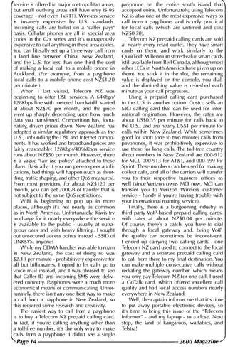 service is offered i n major metropol itan areas,
but small outlying areas sti l l have only IS-95
coverage - not even 1 xRTT). Wireless service
is i nsanely expensive by U.5. standards.
I ncoming calls are bil led on a "cal ler pays"
basis. Cel l u lar phones are a l l in special area
codes in the 02x series and it' s outrageously
expensive to cal l anythi ng i n these area codes.
You can l itera l ly set up a three-way cal l from
a land l i ne between China, New Zealand,
and the U .5. for less than one third the cost
of making a local cal l to a mobile phone in
Auckland. (For example, from a payphone
local cal ls to a mobile phone cost NZ$ 1 .20
per minute.)
When I last visited, Telecom NZ was
beginning to offer DSL services. A 64Kbps/
1 28Kbps l i ne with metered bandwidth started
at about NZ$70 per month, and the price
went up sharply depending upon how much
data you transferred. Competition has, fortu­
nately, driven prices down. New Zealand has
adopted a simi lar regulatory approach as the
U .S., unbundling the DSL and Internet compo­
nents. It has worked and broadband prices are
fairly reasonable; 1 28Kbps/4096Kbps service
runs about NZ$50 per month. However, there
is a vague "fair use pol icy" attached to these
plans. Basica l ly, if you run peer-to-peer appli­
cations, bad th ings wil l happen (such as throt­
tl i ng, traffic shaping, and other QoS measures).
From most providers, for about NZ$ 1 20 per
month, you can get 200GB of transfer that is
not subject to the same QoS restrictions.
WiFi is beginning to pop up in more
places, although it's not nearly as common
as in North America. Unfortunately, Kiwis try
to charge for it nearly everywhere the service
is avai lable to the public - usua l ly at outra­
geous rates and with heavy fi ltering. I sought
out unsecured access poi nts instead - SSID of
L1N KSYS, anyone?
Wh i le my CDMA handset was able to roam
in New Zealand, the cost of doing so was
$2. 1 9 per minute - prohibitively expensive for
a l l but b i l l ionaires. I opted to let calls go to
voice mail instead, and I was pleased to see
that Cal ler ID and incomi ng SMS were del iv­
ered correctly. Payphones were a much more
economical means of communicating. Unfor­
tunately, there isn 't any one best way to make
a cal l from a payphone in New Zealand, so
this required some research and creativity.
The easiest way to ca l l from a payphone
is to buy a Telecom NZ prepaid cal ling card.
In fact, if you ' re cal ling anythi ng other than
a tol l-free number, it's the only way to make
cal ls from a payphone. I didn't see a single
payphone on the entire south island that
accepted coi ns. U nfortunately, using Telecom
NZ is also one of the most expensive ways to
cal l from a payphone, and is only practical
for local calls (wh ich are untimed and cost
NZ$0.70).
Telecom NZ prepaid cal l i ng cards are sold
at nearly every retai I outlet. They have smart
cards on them, and work simi larly to the
QuorTech Millennium stored value smart cards
(stil l available from Bel l Canada, although most
other LECs in North America have given up on
them). You stick it in the slot, the remaining
value is displayed on the console, you dial,
and the diminishing val ue is refreshed each
minute as your cal l progresses.
Using a prepaid cal ling card purchased
in the U.s. is another option. Costco sel ls an
MCI cal ling card that can be used for inter­
national origination. However, the rates are
about US$0.35 per minute for calls back to
the U .S., and are nearly US$l per minute for
cal ls withi n New Zealand. While sometimes
good for short (one to two minute) cal ls from
payphones, it was proh ibitively expensive to
use these for long cal ls. The tol l-free country
direct numbers in New Zealand are 000-9 1 2
for MCI, 000-9 1 3 for AT&T, and 000-999 for
Sprint. These numbers can be used for making
col lect calls, and all of the carriers wil l transfer
you to their respective busi ness offices as
wel l (si nce Verizon owns MCI now, MCI can
transfer you to Verizon Wi reless customer
service - handy if you ' re having trouble with
your i nternational roami ng service).
Final ly, there is a burgeoning industry i n
third party VolP -based prepaid cal ling cards,
with rates at about NZ$0.04 per mi nute.
Of course, there's a catch: you have to dial
through a local gateway and, being VolP,
the qual ity can sometimes be inconsistent.
I ended up carrying two cal l i ng cards - one
Telecom NZ card used to connect to the local
gateway and a separate prepaid cal l i ng card
to cal l from there to my final destination. You
can make multiple consecutive calls without
redialing the gateway number, which means
you only pay Telecom NZ for one cal l . I used
a GoTalk card, wh ich offered excellent cal l
quality and had local access numbers nearly
everywhere i n New Zealand.
Well, the captain informs me that it' s time
to put away portable electronic devices, so
it's time to bring this issue of the "Telecom
I nformer" - and my laptop - to a close. Next
stop, the land of kangaroos, wal labies, and
Telstra!
Page 14 --------------------- 2600 Magazine
 