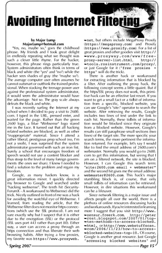 Avoiding Internet
by Major Lump
MajorLump@hotmail.com
"Yes, no, maybe so," goes the childhood
phrase. My friends and I took great delight
in endlessly repeating what we thought was
such a clever little rhyme. For the hacker,
however, this phrase rings particularly true.
System administrators often think in terms of
black and white (the "yes" and "no") while the
hacker sees shades of gray (the "maybe so").
The average computer user often assumes he
cannot outsmart or outthink the trained profes­
sional. When stacking the teenage power user
against the professional system administrator,
it wou ld seem the administrator wou ld have
the advantage. Not so. The gray scale always
defeats the black and white.
I was recently surfing the Internet at my
school when I decided to pay a visit to 2600.
com. I typed in the URL, pressed enter, and
waited for the page. Rather than the green
2600 logo, a blue "Websense" logo stared
me in the face. It turned out that al l hacking
related websites are blocked, as wel l as other
"inappropriate" material. Since I attend a
rather liberal, prestigious prep school (no, I ' m
not a snob), I was surprised that the system
administrator governed with such an iron fist.
Surely a school that encourages freedom of
speech wou ld not use a content blocker and
thus stoop to the level of many foreign govern­
ments (the ones we shun). I knew I needed to
find a sol ution to the problem and regain my
freedom.
Google, as many hackers know, is a
great information miner. I quickly directed
my browser to Google and searched under
"hacking websense". The tenth hit (Security­
ForumX - A workaround to Websense) did the
trick. Nicely outlined in front of me was a hack
for avoiding the watchfu l eye of Websense. I
learned, from reading the article, that the
Websense filter does not monitor https connec­
tions (which use the SSL protocol). I am not
sure exactly why but I suspect that it is either
due to the encryption (SSL) or the protocol
(SSL uses port 443 rather than port 80). Either
way, a user can access a proxy through an
https connection and thus liberate their web
browsing habits. After trying a few proxies,
my favorite was https:Ilwww.proxyweb.
-net, but others include MegaProxy Proxify
(https:Ilmegaproxy.com) and Proxify
(https:Ilwww.proxify.com). For a list of
great proxies and other goodies visit http:II
-w w w . p r o x y w a y . c o m / w w w / f r e e­
proxy-server-list.html, http://
-tools.rosinstrument.com/proxy/,
or just Google for it ("free proxies +
https" wil l do the trick).
There is another hack or workaround
for extracting information that is blocked by
a filter. After outlining the proxy hack, the
fol lowing concept seems a little quaint. But if
the https/SSL proxy does not work, this primi­
tive hack can be an effective last resort. If you
want to get a smal l fact or a tidbit of informa­
tion from a specific, blocked website, you
can use Google's "site:" operator to search the
website. After retrieving the resu lts, Google
incl udes two lines of text under the link to
each hit. Normally, these tidbits of informa­
tion would be blocked since they originate
from a blocked website. However, Google's
results can stil l paraphrase small sections (two
lines) of the target site. The more specific your
search terms, the more pertinent the informa­
tion returned. For example, let's say I would
like to find the email address of 2600.com ' s
webmaster. Normally you would g o t o 2600.
com to get this information, but seeing that I
am on a filtered network, the site is blocked.
However, I can Google this search term:
"site:2600.com email + webmaster"
and the second hit gives me the email address:
webmaster@2600.com. This hack's major
stumbling block is, of course, that only
smal l tidbits of information can be retrieved.
However, in dire situations this workaround
can be a lifesaver.
Since network filtering is a major issue and
affects people al l over the world, there is a
plethora of online resources discussing hacks
and workarounds. lfyou'reinterested in learning
more I suggest that you visit http://www •
-zensur.freerk.com, http://peter
-rost.blogspot.com/2007/01/top-
-ten-methods-to-access-blocked.
-html, orhttp://www.webstuffscan.
-com/2006/11/23/how-to-access-
-blocked-websites-top-lO.Ofcourse,
Google is another great resource. Just Google
"accessing blocked websites" and
Spring 2007--------------------- Page 15
 