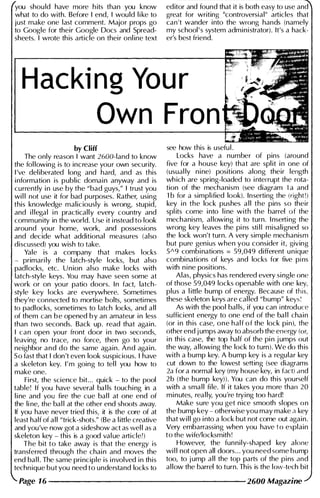 you shou ld have more h its than you know
what to do with. Before I end, I would l i ke to
just make one last comment. Major props go
to Google for their Google Docs and Spread­
sheets. I wrote this article on their onl ine text
editor and found that it is both easy to use and
great for writing "controversial" articles that
can't wander into the wrong hands (namely
my school's system administrator). It's a hack­
er's best friend.
Hacki ng You r
Own Fran
by Cliff
The only reason I want 2600-land to know
the fol lowing is to increase your own security.
I 've del ibC'rated long and hard, and as this
information is public domain anyway and is
currently i n use by the "bad guys," I trust you
wi l l not use it for bad purposes. Rather, using
this knowledge maliciously is wrong, stupid,
and i l legal i n practically every country and
community in the world. Use it i nstead to look
around your home, work, and possessions
and decide what additional measures (also
discussed) you wish to take.
Yale is a company that makes locks
- primari ly the latch-style locks, but also
padlocks, etc. U n ion also make locks with
latch-style keys. You may have seen some at
work or on your patio doors. In fact, latch­
style key locks are everywhere. Sometimes
they're connC'cted to mortise bolts, sometimes
to padlocks, sometimes to latch locks, and a l l
of them can b e opened b y an amateur in less
than two seconds. Back up. read that again.
I can open your front door i n two seconds.
leaving no trace, no force, then go to your
neighbor and do the same again. And again.
So fast that I don't even look suspicious. I have
a skeleton key. I'm going to tel l you how to
make one.
First, the science bit... quick - to the pool
table! If you have several ba l ls touchi ng in a
l i ne and you fire the cue bal l at one end of
the line, the bal l at the other end shoots away.
If you have never tried this, it is the core of at
least half of all "trick-shots." (Be a l ittle creative
and you've now got a sideshow act as wel l as a
skeleton key - this is a good val ue articlel)
The bit to take away is that the energy is
transferred through the chai n and moves the
end bal l . The same principle is involved in this
techn ique but you need to understand locks to
see how this is useful .
Locks have a number of pins (around
five for a house key) that are spl it i n one of
(usual ly nine) positions along their length
wh ich are spring-loaded to i nterrupt the rota­
tion of the mechanism (see diagram I a and
1 b for a simplified look). Inserting the (right!)
key i n the lock pushes a l l the pins so their
spl its come i nto l i ne with the barrel of the
mechanism, al lowing it to turn. I nserting the
wrong key leaves the pins sti l i misaligned so
the lock won't turn. A very simple mechanism
but pure genius when you consider it, giving
5A9 combinations = 59,049 different unique
combinations of keys and locks for five pins
with n i ne positions.
Alas, physics has rendered every single one
of those 59,049 locks openable with one key,
plus a l ittle bump of energy. Because of this.
these skeleton keys are cal led "bump" keys '
As with the pool bal ls, if you can i ntroduce
sufficient energy to one end of the bal l chain
(or i n th is case, one half of the lock pin), the
other end jumps away to absorb the energy (or,
i n this case, the top half of the pin jumps out
the way, allowing the lock to turn). We do th is
with a bump key. A bump key is a regular key
cut down to the lowest setting (see diagrams
2,1 for a normal key (my house key, in fact) ,md
2 b (the bump key)). You can do
'
this yourself
with a sma l l fi le. If it takes you more than 20
minutes, rea l ly, you're trying too hard!
Make sure you get nice smooth slopes on
the bump key - otherwise you may make a key
that w i l l go i nto a lock but not come out again.
Very embarrassing when you have to explain
to the wife/locksmith !
However, the funnily-shilped key alone
wi l l not open all doors. . . you need some bump
too, to jump all the top parts of the pins i1nd
al low the barrel to turn. This is the low-tech bit
Page 16 --------------------- 2600 Magazine
 