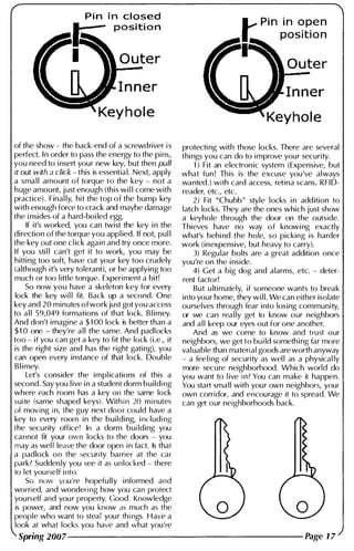 Pin i n closed
positi o n
of the show - the back-end of a screwdriver i s
perfect. I n order to pass the energy to the pins,
you need to i nsert your new key, but then pull
it out with a click - this is essential. Next, apply
a sma l l amount of torque to the key - not a
huge amount, just enough (this wi l l come with
practice). Final ly, hit the top of the bump key
with enough force to crack and maybe damage
the i nsides of a hard-boi led egg.
If it's worked, you can twist the key i n the
direction of the torque you appl ied. If not, pul l
the key out one cl ick again and try once more.
If you sti l l can't get it to work, you may be
hitti ng too soft, have cut your key too crudely
(although it's very tolerant), or be applying too
much or too l ittle torque. Experiment a bit!
So now you have a skeleton key for every
lock the key wi l l fit. Back up a second. One
key and 20 minutes ofwork just got you access
to a l l 59,049 formations of that lock. B l imey.
And don't imagine a $ 1 00 lock is better than a
$1 0 one - they're a l l the same. And padlocks
too - if you can get a key to fit the lock (i.e., it
is the right size and has the right gati ng), you
can open every instance of that lock. Double
B l imey.
Let's consider the impl ications of this a
second. Say you l ive i n a student dorm building
where each room has a key on the same lock
suite (same shaped keys). With in 20 minutes
of moving i n, the guy next door cou ld have a
key to every room in the building, including
the security office! In a dorm bui lding you
cannot fit your own locks to the doors - you
may as wel l leave the door open i n fact. Is that
a padlock on the security barrier at the car
park? Sudden ly you see it as unlocked - there
to let yourself into.
So now you're hopefu lly informed and
worried, and wondering how you can protect
yourself and your property. Good. Knowledge
is power, and now you know as much as the
people who want to steal your things. Have a
look at what locks you have and what you're
Outer
I n ner
protecti ng with those locks. There are several
thi ngs you can do to improve your security.
1 ) Fit an electronic system (Expensive, but
what fun ! This is the excuse you've always
wanted.) with card access, retina scans, RFI D­
reader, etc., etc.
2) Fit "Chubb" style locks i n addition to
latch locks. They are the ones which j ust show
a keyhole through the door on the outside.
Thieves have no way of knowi ng exactly
what's behi nd the hole, so picking is harder
work (inexpensive, but heavy to carry).
3) Regu lar bolts are a great addition once
you're on the i nside.
4) Get a big dog and alarms, etc. - deter­
rent factor!
But u ltimately, if someone wants to break
into your home, they w i l l . We can either isolate
ourselves through fear into losing community,
or we can rea l ly get to know our neighbors
and a l l keep our eyes out for one another.
And as we come to know and trust our
neighbors, we get to bu i ld something far more
val uable than material goods are worth anyway
- a fee l i ng of security as wel l as a physical ly
more secure neighborhood. Which world do
you want to l ive i n? You can make it happen.
You start sma l l with your own neighbors, your
own corridor, and encourage it to spread. We
can get our neighborhoods back.
Spring 2007-------------------- Page 17
 