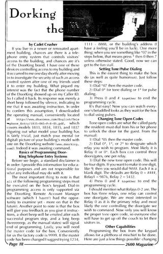 Dorking
th
by Cadet Crusher
If you l ive in a newer or renovated apart­
ment building, chances are there is a tele­
phone entry system that controls visitors'
access to the building, and chances are it's
of the DoorKing brand. I have one of these
devices contro l l ing access to my building and
it occurred to me one day shortly after moving
in to investigate the security of such an access
control system after one of my friends used
it to enter my building. What piqued my
i nterest was the fact that the phone number
of the DoorKing showed up on my Cal ler 1 0.
So I cal led it back. Its response was merely a
short beep fol lowed by silence, indicating to
me that it was awaiting instruction. In order
to confirm this assumption, I downloaded
the operating manual, conveniently located
at http : //www. dkacces s. com/English/Tele
"'phone_Entry/ 1 8 35-0 65-F- 8-05. pdf , which
covers models 1833, 1834, 183 S, and 183 7
(figuring out what model your building has
is fairly trivial, j ust match you r menta l (or
digital) pictu re of your bu i lding's model with
one on the DoorKing website (www. doorking.
com)). Indeed it was awaiting command.
Basics of Programming Door­
King Telephone Entry Systems
Before we begin, a standard disclaimer is
in order: I provide this information for educa­
tiona l purposes and am not responsible for
what any individual may do with it.
The most important thing to note is that
all of the fol lowing programming steps must
be executed on the box 's keypad. Dia l-in
programming access is only supported via
the DoorKing Remote Account Manager
software (which I haven't had the oppor­
tu n ity to examine yet - more on that in the
futu re). Another point to note is that the box
wi l l give you feedback as you give it instruc­
tions, a short beep wil l be emitted after each
successfu l program step, and a long beep
(beeeeeeep, as the manual states) wi l l signal
end of programm ing. Lastly, you wi l l need
tbe master code for the box. Conveniently
for us tbe factory code is 9999. If the master
code has been changed I suggest trying 1234,
Page 18
1111 - 8888, or the b u i lding's address (I
have a feeling you ' l l be in l uck). One more
thing: wben you see something like *07 in the
steps below, that means press * then 0 then 7
unless otherwise stated. Good, now we can
get to the fun sturr.
Setting Tone/Pulse Dialing
Th is is the easiest th i ng to make the box
do (as wel l as quite humorous) . Just fol low
these steps:
1) Dial *07 then the master code.
2) Dial 0* for tone dial ing or 1* for pulse
dialing.
3) Press 0 and # together to end the
programm ing cycle.
It's that easy! Now you can watch every­
one's befudd led looks as they wait for the box
to dial using pulses.
Changing Tone Open Codes
Tone open codes are what the cal led party
(the resident) must dial from his or her phone
to unlock the door for the guest. From the
manual :
1) Dial *05 then the master code.
2) Dial 0*, 1*, or 2* to designate wh ich
relay you wish to program. Most l i kely it is
Relay 0 or 0* Each box can control three
doors/gates, one per relay.
3 ) Dial the new tone open code. This w i l l
b e fou r digits. I f you want t o make it one digit,
l i ke 9, then vou wou ld dial 9 # # # . Each # is a
blank digit. The defau lts are Relay 0 = # # # # ,
Relay1 = 9876, Relay 2 = S432.
4) Press 0 and # together to end the
programming cycle.
I shou ld mention what Relays 0-2 are. The
box has three relays, one relay can control
one door/gate. We are most interested in
Relay 0 as it is the primary relay and most
likely the one control ling the door/gate we
wish to command. Now only you wil l know
the proper tone open code, so everyone else
wil l have to get up off the couch to let their
visitors in.
Other Capabilities
Programming the box from the keypad
al lows for a plethora of mischief to be done.
Here are j ust a few th ings possible· changing
2600 Magazine
 