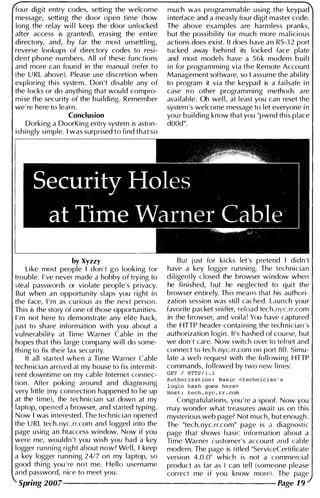fou r digit entry codes, setting the welcome
message, setting the door open time (how
long the relay wi l l keep the door unlocked
after access is granted), erasing the entire
directory, and, by far the most unsettl i ng,
reverse lookups of directory codes to resi­
dent phone numbers. All of these functions
and more can found in the manual (refer to
the U RL above). Please use discretion when
exploring this system. Don 't disable any of
the locks or do anythi ng that wou ld compro­
mise the security of the bui ldi ng. Remember
we' re here to learn.
Conclusion
Dorki ng a DoorKing entry system is aston­
ishi ngly simple. I was surprised to find that so
much was programmable using the keypad
i nterface and a measly fou r digit master code.
The above examples are harmless pranks,
but the possibi l ity for much more mal icious
actions does exist. It does have an RS-32 port
tucked away behi nd its locked face plate
and most models have a 56k modem built
i n for programming via the Remote Account
Management software, so I assume the abi l ity
to program it via the keypad is a fai lsafe i n
case n o other programming methods are
available. Oh wel l, at least you can reset the
system ' s welcome message to let everyone i n
you r bui lding know that you "pwnd th is place
dODd".
by Xyzzy But just for kicks let's pretend I didn't
Like most people I don 't go looking for have a key logger running. The technician
trouble. I ' ve never made a hobby of trying to d i l igently closed the browser wi ndow when
steal passwords or violate people's privacy. he fi nished, but he neglected to quit the
But when an opportun ity slaps you right in browser entirely. Th is means that his authori­
the face, I ' m as curious as the next person. zation session was sti l l cached. Launch you r
This is the story of one of those opportun ities. favorite packet sniffer, reload tech. nyc.rr.com
I ' m not here to demonstrate any el ite hack, in the browser, and voi la! You have captured
just to share i nformation with you about a the HTTP header conta i n i ng the tech nician ' s
vul nerabi l ity at Time Warner Cable i n the authorization logi n . It's hashed of cou rse, but
hopes that this large company w i l l do some- we don't care. Now switch over to tel net and
th i ng to fix their lax security. connect to tech. nyc.rr.com on port 80. Simu-
It all started when a Ti me Warner Cable late a web request with the fol lowi ng HTTP
technician arrived at my house to fix i ntermit- commands, fol lowed by two new l ines:
tent downtime on my cable I nternet connec- GET / HTTP / ! . !
ft k d d
Authori zat ion : Basic <technic ian ' s
tion . A er po i ng aroun an diagnosing login hash goes here>
very little (my connection happened to be up Host : tech . nyc . rr . com
at the ti me), the technician sat down at my Congratu lations, you ' re a spoof. Now you
laptop, opened a browser, and started typi ng. may wonder what treasures await us on this
Now I was interested. The technician opened mysterious web page? Not much, but enough .
the U RL tech.nyc. rr.com and logged i nto the The "tech. nyc.rr.com" page is a diagnostic
page using an htaccess window. Now if you page that shows basic information about a
were me, wouldn't you wish you had a key Ti me Warner customer' s account and cable
logger running right about now? Wel l, I keep modem. The page is titled "ServiceCertificate
a key logger run n i ng 24/7 on my laptop, so version 4.0.0" which is not a commercial
good th i ng you ' re not me. Hello username product as far as I can tel l (someone please
and password, nice to meet you . correct me i f you know more). The page
Spring 2007--------------------- Page 19
 