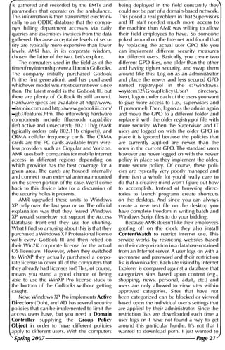 is gathered and recorded by the EMTs and being deployed i n the field constantly they
paramedics that operate on the ambulance. could not be part of a domai n-based network.
This i nformation is then transmitted electroni- This posed a real problem i n that Supervisors
cal ly to an ODBC database that the compa- and IT staff needed m uch more access to
ny's b i l l ing department accesses via dai ly the machi ne than AMR was wi l l i ng to a l low
queries and assembles i nvoices from the data thei r field employees to have. So someone
gathered. Because acceptable levels of secu- poked around on the I nternet and found that
rity are typical ly more expensive than lower by replacing the actua l user G PO fi le you
levels, AMR has, in its corporate wisdom, can implement different security measures
chosen the latter of the two. Let's explore. for different users. Basica l l y, you create two
The computers used i n the field as of the different G PO fi les, one older than the other
timeof my i nternsh ip were a l l ltronixGoBooks. and having tighter security, and swap them
The company i nitial ly purchased GoBook around l i ke th is: Log on as an administrator
I's (the first generation), and has purchased and place the newer and less secured G PO
whichever model was most current ever si nce named registry.pol in the c: wi ndows
then. The latest model is the GoBook I I I, but ...system32GroupPolicy  U ser directory.
there are plenty of Go Book lis sti l l around. Next, logon u nder each of the users you want
Hardware specs are available at http://www. to give more access to (i .e., supervisors and
...itronix.com and http://www.gobookiii .com/ IT personnel). Then, logon as the adm i n aga i n
..gb3/features.htm. The i nteresting hardware and move the G PO to a different folder and
components incl ude B l uetooth capabil ity replace it with the older registry.pol file with
(left active and u nsecured), 802. 1 1 big (AMR more security. When the Supervisor and IT
typical ly orders only 802. 1 1 b chipsets), and users are logged on with the o lder G PO i n
CRMA cel l u lar frequency cards. The CRMA place it is ignored because the pol icies that
cards are the PC cards avai lable from wi re- are currently appl ied are newer than the
less providers such as Cingu lar and Verizon. ones in the current G Po. The standard users
AMR uses both companies for mobile I nternet however are never logged on with the newer
access in different regions depending on pol icy in place so they implement the older,
which provider has the best coverage for a more secure pol icy. Of course, these pol i­
given area. The cards are housed i nternal l y cies are typica l l y very poorly managed and
and connect to an external antenna mounted there isn't a whole lot you ' d really care to
on the screen portion of the case. We' l l come do that a creative m i nd won 't figure out how
back to this device later for a discussion of to accomplish. Instead of browsi ng direc­
the security holes it presents. tories to launch programs create shortcuts
AMR upgraded these un its to Windows on the desktop. And since you can always
XP only over the l ast year or so. The official create a new text fi le on the desktop you
explanation was that they feared Windows have complete freedom in writing batch and
XP would somehow not support the Access Windows Script fi les to do you r bidding.
Database front-end they use for charti ng. Because AMR doesn't l i ke their employees
What I find so amusing about this is that they goofing off on the clock they also i nsta l l
purchased a Windows X P Professional l icense ContentWatch to restrict I nternet use. This
with every GoBook III and then rel ied on service works by restricting websites based
thei r Win2K corporate l icense for the actual on their categorization i n a database obtai ned
as l icensure. However, when they switched from an Internet server. A user logs on with a
to WinXP they actually purchased a corpo- username and password and thei r restriction
rate l i cense to cover a l l of the computers that l i st is downloaded. Each site visited by I nternet
they already had l icenses for! This, of course, Explorer is compared agai nst a database that
means you stand a good chance of being categorizes sites based upon content (e.g.,
able to use the Wi nXP Pro l i cense stuck to shoppi ng, news, personal, adu lt, etc.) and
the bottom of the GoBooks without getting users are only a l lowed to view sites with i n
caught. approved categories. Sites that have not
Now, Wi ndows XP Pro i mplements Active been categorized can be blocked or viewed
Directory (Duh), and AD has several secu rity based upon the i ndividual user' s settings that
pol icies that can be implemented to l i m it the are appl ied by thei r administrator. Since the
access users have, but you need a Domain restriction l ists are downloaded each time a
Controller supplying the Group Policy user logs on I have not found a way to get
Object in order to have different pol ic ies around this particular hurdle. It's not that I
apply to different users. With the computers wanted to download porn . I just wanted to
Spring 2007----------------------------------------- Page 21
 