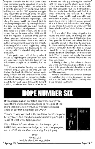 program . Consider the fact that some states
have mandated public reporting of security
breaches in publicly traded companies, mix
it with the genera l l y very competitive public
bidding process that EMS agencies are typi­
cal ly requ ired to go through every few years
for thei r ambulance provider contracts, and
throw in a l ittle industrial espionage... see
where I ' m goi ng? AMR has opened itself to
simple espionage tactics by making it i ncred­
ibly easy for a corporate spy to get h i red on
as a field employee, steal protected personal
data stored on a field system, and let it be
known that the data was stolen. AMR would
then be requ i red to contact every person
whose personal i nformation was compro­
mised and i nform them of such and make a
public announcement reporti ng the breach.
Someth ing of that nature happening during
a contract bid wou ld be devastating to the
company, which is a l ready losing bids across
the nation.
That's pretty much all of the goodies I
picked up regardi ng the computers, but here
are some fun vehicle facts for those of you
u nfortunate enough to be working for the
giant:
1 . If you ' re tired of hearing the seat belt
rem inder d i ng at you a l l the time you can
disable the Ford " BeltMinder" feature quite
easily. Simply turn the ambulance off, keep
a l l of the doors c losed, set the parking brake,
turn off the headl ights and do the fol lowi ng:
Insert the key and turn it forward to the first
position, but do not start the car. After about
a minute the l ittle guy wearing h i s seat belt
l ight wi l l appear on the cluster panel (dash­
board). You now have 30 seconds to buckle
and then u nbuckle you r seat belt ten times.
After the tenth time the l ight wi l l flash fou r
ti mes indicati ng the function h a s been
disabled. Now buckle and unbuckle one
more time. Congrats, it wi l l now leave you
alone. Each year is different so play around
with it. I fou nd th is i nformation on Google,
so you shou ld be able to as wel l . Sorry for
those who have RoadSafety. This won 't work
for you.
2 . If you don 't l i ke being d inged at for
having the door open, or having the l ight
on, it's pretty easy to disable this featu re too.
First, you shou ld know that when the door
is open the circuit is closed by the door pin.
So disconnecti ng the door pin wi l l make the
vehicle computer thi n k the door is always
closed. To do th is, just pu l l rea l l y hard (I was
able to do it with bare fingers) on the door pin
itself. When it comes out simply disconnect
the wires and then rei nsert the pin i nto the
door jam. Done.
3. Final ly, to shut up that l ady who blabs at
you whi le you ' re backing up just take a look
at the l ittle speaker beh ind the driver' s head.
On one side is a tiny l ittle switch. F l i p it and
she' l l be no more.
None of these l ittle workarounds damages
or vanda l izes the vehicle in anyway, so have
at it. And for God's sake, find a company with
a sou l to work for. Peace!
HOPE NUMBER SIX
I f you m i ssed out o n o u r latest confe rence (or if you
were there a nd somehow ma naged to m i ss one of the
more tha n 70 ta l ks g iven), may we suggest gett i n g
a h o l d o f o u r H O P E N u m ber Six DVD s ?
There's no way we ca n l i st them a l l here but if you go to
http ://store. 2600.com/hopen u m be rsix.html you'l i get a
se n se of what we're ta l ki ng a bout.
We sti l l have leftover s h i rts too. For ?20 you get a
H O P E s h i rt, a conference badge, a conference prog ra m,
and a H O P E sticker. Oversea s add ?5 fo r s h i p p i n g .
2600
PO Box 752
M i d d l e I s l a n d , NY 1 1 9 53 U SA
Spring 2007---------------------
 