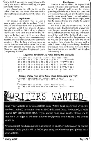 and establ ish an openssl connection to the
real game server without verifying the peer
certificate (verify=O).
You shou ld now be able to fire up the
poker cl ient and see a n ice c1eartext version
of everything run n i ng between the cl ient and
server.
Conclusions
wrote a tool to check for expired/self­
signed certificates and scanned 645 SSL ports
on a /1 9 network wel l known for hosting
gambling-related sites. It found 3 04 ports that
were misconfigured and are therefore open
to this type of attack. Some companies do this
Implications the right way - Party Poker, for example, veri-
My origi nal motivation was to take a fies the peer certificate and checks the subject
look at poker protocols, to see how "chatty" name in the cl ient.
they are and what i nformation is transferred. This flaw is actually quite easy to fix. On
For example, what if the protocol designer the cl ient side, developers should always val i ­
thought it wou ld b e OK i f a l l o f a player's date the peer certificate (at least in produc­
"hole cards" (two cards dealt before the first tion !) and servers should have SSL certificates
round of betting) were sent to each cl ient signed by real CAs. Protocol developers
before the hand began. We can reverse engi- shou ld always assume that the protocol can
neer the protocol and see what the command be viewed and treat input from the c lient
structure is l i ke. Is there a debug mode or as tainted. Data should be checked with a
special admi n commands that we can send? default reject pol i cy - even though the cl ient
The server process now loses any c l ient-side and server were written by the same team,
fi lters for thi ngs l i ke data lengths and types. that doesn't mean you shouldn't sanitize data
Can you say "fuzzer?" before using it.
Snippet of data from City Poker dealing the turn card:
< 2 0 0 6 / 0 9 / 0 7 1 3 : 5 1 : 2 1 . 1 6 2 3 3 1 1ength= 1 1 4 f rom= 1 8 9 6 4 to= 1 8 9 6 3
0 0 0 0 0 0 2 2 0 0 0 1 3 3 0 8 3 2 3 5 3 6 3 5 3 2 3 1 3 4 3 0 • • • " • • 3 . 2 5 6 5 2 1 4 0
0 0 0 0 4 d 0 0 4 4 6 5 6 1 6c 6 9 6 e 6 7 2 0 7 4 7 5 7 2 6e • • M . Dealing turn
2 e 00 4 c 0 0 39 00 00 00 00 48 00 0 2 31 3 7 08 32 • • L . 9 • • • • H • • 1 7 . 2
3 5 3 6 3 5 3 2 3 1 3 4 3 0 0 0 0 0 S f 4 4 0 0 4 2 6 f 6 1 7 2 5 6 5 2 1 4 0 • • _D . Boar
64 20 63 61 72 64 73 20 5b 51 68 20 54 63 20 35 d cards I Oh Tc 5
64 2 0 4b 63 5d 00 43 32 00 3 1 36 00 43 30 00 33 d KC j . C 2 . 1 6 . C O . 3
3 6 0 0 4 3 3 3 0 0 3 1 3 1 0 0 4 3 3 1 0 0 3 8 0 0 S f 4 c 0 0 6 . C 3 . 1 1 . C 1 . 8 . _L .
H 0 0 9 .
Snippet of data from Virgin Poker client doing a ping and reply:
< 2 0 0 6 / 0 8 / 0 9 0 8 : 3 6 : 3 2 . 4 1 4 7 2 3 length= 1 7 f rom= 4 9 2 to=4 9 1
5 0 4 3 4 b 5 4 0 1 0 0 0 0 0 0 0 0 0 0 0 0 1 1 5 0 6 9 6 e 6 7 PCKT • • • . • • • • Ping
0 0
> 2 0 0 6 / 0 8 / 0 9 0 8 : 3 6 : 3 2 . 4 3 9 2 8 7 length= 1 7 f rom= 8 6 4 to= 8 6 3
5 0 4 3 4 b 5 4 0 1 0 0 0 0 0 0 0 0 0 0 0 0 1 1 5 0 6 9 6 e 6 7 PCKT • • • • • • • • Ping
00
 